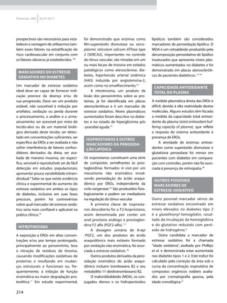 214
Diretrizes SBD 2014-2015
prospectivos são necessários para esta-
belecer a vantagem de utilizarmos tam-
bém esses fatores na estratificação do
risco cardiovascular em conjunto com
os fatores clássicos já estabelecidos.7,8
MARCADORES DO ESTRESSE
OXIDATIVO NO DIABETES
Um marcador de estresse oxidativo
ideal deve ser capaz de fornecer indi-
cação precoce da doença e/ou de
sua progressão. Deve ser um produto
estável, não suscetível à indução por
artefatos, oxidação ou perda durante
o processamento, a análise e o arma-
zenamento; ser acessível por meio do
tecido-alvo ou de um material bioló-
gico derivado deste tecido; ser detec-
tado em concentrações suficientes; ser
específico da EROs a ser avaliada e não
sofrer interferência de fatores confun-
didores derivados da dieta; ser ava-
liado de maneira invasiva; ser especí-
fico, sensível e reprodutível; ser de fácil
detecção em estudos populacionais;
apresentar pouca variabilidade intrain-
dividual.9
Sabe-se que existe evidência
clínica e experimental do aumento do
estresse oxidativo em ambos os tipos
de diabetes, inclusive em suas fases
precoces, porém há controvérsias
sobre qual marcador de estresse oxida-
tivo seria mais confiável e aplicável na
prática clínica.10
NITROTIROSINA
A exposição a EROs em altas concen-
trações e/ou por tempo prolongado,
principalmente ao peroxinitrito, leva
à nitração de resíduos de tirosina,
causando modificações oxidativas de
proteínas e resultando em mudan-
ças estruturais e funcionais ou, fre-
quentemente, à inibição de função
enzimática ou maior degradação pro-
teolítica.11
Em estudo experimental,
foi demonstrado que enzimas como
Mn-superóxido dismutase ou sarco-
plasmic reticulum calcium ATPase type
2 (SERCA2), importantes no controle
do tônus vascular, são nitradas em um
ou mais locais de tirosina em estados
patológicos como aterosclerose, dia-
betes, hipertensão arterial sistêmica
(HAS) induzida por angiotensina-2,
assim como no envelhecimento.12
A nitrotirosina, um produto da
lesão dos peroxinitritos sobre as pro-
teínas, já foi identificada em placas
ateroscleróticas e é um marcador de
estresse oxidativo. Níveis plasmáticos
aumentados foram descritos no diabe-
tes e no estado de hiperglicemia pós
-prandial aguda.13
ISOPROSTANOS E OUTROS
MARCADORES DA PEROXIDA-
ÇÃO LIPÍDICA
Os isoprostanos constituem uma série
de compostos semelhantes às pros-
taglandinas formados in vivo por um
mecanismo não enzimático envol-
vendo peroxidação do ácido araqui-
dônico por EROs, independente da
ciclo-oxige­nase.14
São produzidos fisio-
logicamente e podem ser mediadores
na regulação do tônus vascular.
A primeira classe de isoprosta-
nos descoberta foi a F2-Isoprostano,
assim denominada por conter um
anel prostano análogo à prostaglan-
dina F2 alfa (PGF2-alfa). 15
A dosagem urinária de 8-epi
-PGF2, um dos produtos do ácido
araquidônico mais estáveis formado
por oxidação não enzimática, foi asso-
ciada a estresse oxidativo.16
Outrosprodutosderivadosdapero-
xidação enzimática do ácido araqui-
dônico incluem tromboxana B2 e seu
metabólito 11-deidrotromboxano B2.
O malonildialdeído (MDA), os con-
jugados dienos e os hidroperóxidos
lipídicos também são considerados
marcadores de peroxidação lipídica. O
MDA é um cetoaldeído produzido pela
decomposição peroxidativa de lipídios
insaturados que apresenta níveis plas-
máticos aumentados no diabetes e foi
demonstrado em placas ateroscleróti-
cas de pacientes diabéticos.17-19
CAPACIDADE ANTIOXIDANTE
TOTAL DO PLASMA
A medida plasmática direta das EROs é
difícil, devido à alta reatividade destas
moléculas. Alguns estudos têm focado
a medida da capacidade total antioxi-
dante do plasma (total antioxidant buf-
fering capacity of plasma), que reflete
a resposta do sistema antioxidante à
presença de EROs.
A atividade de enzimas antioxi-
dantes como superóxido dismutase e
glutationa peroxidase foi menor em
pacientes com diabetes em compara-
ção com controles, porém não foi asso-
ciada à presença de retinopatia.20
OUTROS POSSÍVEIS
MARCADORES DE
ESTRESSE OXIDATIVO
Outro possível marcador sérico de
estresse oxidativo encontrado em
níveis elevados no diabetes tipo 2
é a glutathionyl hemoglobin, resul-
tado da incubação da hemoglobina
e do glutation reduzido com peró-
xido de hidrogênio.9
Outra candidata a marcador de
estresse oxidativo foi a chamada
“idade oxidativa”, avaliada por Phillips
et al. e demonstrada estar aumentada
nos diabetes tipos 1 e 2. Este índice foi
calculado pela correção da área sob a
curva da concentração respiratória de
compostos orgânicos voláteis avalia-
dos por cromatografia gasosa, pela
idade cronológica.21
 
