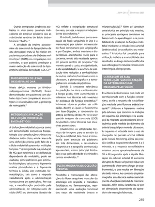 215
2014-2015 Diretrizes SBD
Outros compostos orgânicos ava-
liados in vitro como possíveis indi-
cadores de estresse oxidativo são as
substâncias reativas do ácido tiobar­
bitúrico (TBARS). 22
A atividade da enzima paraoxo-
nase do colesterol da lipoproteína de
alta densidade (HDL-C) foi menor em
pacientes portadores de diabetes mel-
litus tipo 1 (DM1) em comparação com
controles, o que poderia predispor a
maior oxidação do colesterol da lipo-
proteína de baixa densidade (LDL-C).23
MARCADORES DE LESÃO
OXIDATIVA AO DNA
Níveis séricos maiores de 8-hidro-
xideoxiguanosina (8-OHdG) foram
demonstrados em pacientes com dia-
betes tipo 2 em comparação aos con­
troles e relacionados com a presença
de retinopatia.24
MÉTODOS DE AVALIAÇÃO
DA FUNÇÃO ENDOTELIAL
EM DIABÉTICOS
A disfunção endotelial aparece como
um denominador comum na fisiopa-
tologia das complicações crônicas no
diabetes. Além disso, ainda carece de
uma definição precisa pelo fato de a
célula endotelial apresentar múltiplas
funções.25
A integridade na produção
de NO, que evidencia a vasodilatação
dependente do endotélio, pode ser
avaliada, principalmente, por estímu-
los fisiológicos, tais como a hiperemia
reativa pós-oclusiva e a hiperemia
térmica e, ainda, por estímulos far-
macológicos, tais como a resposta
vasodilatora após a administração
transcutânea de acetilcolina. Por sua
vez, a vasodilatação produzida pela
administração de nitroprussiato de
sódio (NPS) ou derivados (doador de
NO) reflete a integridade estrutural
do vaso, ou seja, a resposta indepen-
dente do endotélio.26
O método padrão-ouro para a ava-
liação do fluxo sanguíneo in vivo é a
mensuração por cateter intravascular
do fluxo coronariano por angiografia
e por Doppler, ambos invasivos e dis-
pendiosos, acarretando riscos para o
paciente, tendo sido realizada apenas
em poucos centros de pesquisa.25
De
maneira geral, o custo, a subjetividade,
a alta variabilidade e a ausência de vali-
dação têm reduzido a confiabilidade
de outros métodos funcionais como o
ultrassom, a pletismografia e a tomo-
grafia com emissão de pósitrons.
Devido à crescente relevância
da predição do risco cardiovascular
a longo prazo, vem aumentando o
interesse nas técnicas não invasivas
de avaliação da função endotelial.27
Inúmeras técnicas podem ser utili-
zadas, dentre as quais a fluxometria
por laser-Doppler, a tonometria da
artéria periférica (Endo-PAT) e o laser
speckle imagem de contraste (LSCI)
despontam como técnicas não inva-
sivas promissoras.
Atualmente, as sofisticadas téc-
nicas de imagens para o estudo da
função endotelial, tais como a tomo-
grafia com emissão de pósitrons
em três dimensões, a ressonância
magnética e a ecografia contrastada
apresentam, co­mo principal limita-
ção à sua aplicabilidade os elevados
custos envolvidos.28
PLETISMOGRAFIA DE OCLUSÃO
VENOSA
Possibilita a mensuração das altera-
ções do fluxo sanguíneo muscular do
antebraço em resposta a manobras
fisiológicas ou farmacológicas, repr­
esentando uma avaliação funcional
dos vasos de resistência (macro e
microcirculação).29
Além de constituir
uma técnica em princípio não invasiva,
as principais vantagens consistem no
baixo custo da aparelhagem e na possi-
bilidade de avaliação da função endo-
telial mediante a infusão intra-arterial
(artéria radial) de acetilcolina ou meta-
colina. 29
A técnica foi concebida para
utilização isolada, e a variabilidade dos
resultados ao longo do tempo dificulta
sua utilização em estudos clínicos com
intervenção a longo prazo.
ULTRASSOM DE ALTA
RESOLUÇÃO (VASODILATAÇÃO
DA ARTÉRIA BRAQUIAL
MEDIADA PELO FLUXO)
Essa técnica não invasiva, que pode ser
correlacionada com a função corona-
riana, avalia a resposta da vasodilata-
ção mediada pelo fluxo na artéria bra-
quial.30
Utiliza-se a hiperemia reativa
pós-oclusiva, que consiste na indução
de isquemia no antebraço e na avalia-
ção da resposta vasodilatadora pós-is-
quêmica pela medida do diâmetro da
artéria braquial por meio de ultrassom.
A isquemia é induzida com o uso de
manguito de pressão arterial inflado
pelo menos 30 mmHg acima da pres-
são sistólica do paciente durante 3 a 5
minutos, e a resposta vasodilatadora
máxima ocorre aproximadamente de
30 a 60 segundos após a rápida libe-
ração da oclusão arterial. O aumento
abrupto do fluxo sanguíneo induz um
aumento do shear stress (forças de cisa-
lhamento), o que resulta em liberação
de óxido nítrico. Ao contrário da pletis-
mografia, essa técnica avalia essencial-
mente a função endotelial da macrocir-
culação. Além disso, caracteriza-se por
ser demasiado dependente do opera-
dor e de execução laboriosa.
 