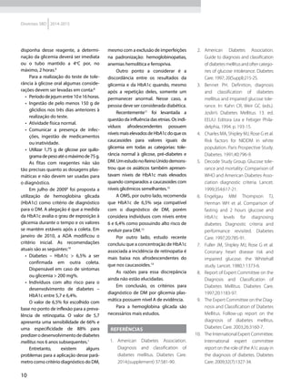 10
Diretrizes SBD 2014-2015
disponha desse reagente, a determi-
nação da glicemia deverá ser imediata
ou o tubo mantido a 4o
C por, no
máximo, 2 horas.8
Para a realização do teste de tole-
rância à glicose oral algumas conside-
rações devem ser levadas em conta:8
•	 Períododejejumentre10e16horas.
•	 Ingestão de pelo menos 150 g de
glicídios nos três dias anteriores à
realização do teste.
•	 Atividade física normal.
•	 Comunicar a presença de infec-
ções, ingestão de medicamentos
ou inatividade.
•	 Utilizar 1,75 g de glicose por quilo-
gramadepesoatéomáximode75g.
As fitas com reagentes não são
tão precisas quanto as dosagens plas-
máticas e não devem ser usadas para
o diagnóstico.
Em julho de 20099
foi proposta a
utilização de hemoglobina glicada
(HbA1c) como critério de diagnóstico
para o DM. A alegação é que a medida
da HbA1c avalia o grau de exposição à
glicemia durante o tempo e os valores
se mantêm estáveis após a coleta. Em
janeiro de 2010, a ADA modificou o
critério inicial. As recomendações
atuais são as seguintes:10
•	 Diabetes – HbA1c > 6,5% a ser
confirmada em outra coleta.
Dispensável em caso de sintomas
ou glicemia > 200 mg%.
•	 Indivíduos com alto risco para o
desenvolvimento de diabetes –
HbA1c entre 5,7 e 6,4%.
O valor de 6,5% foi escolhido com
base no ponto de inflexão para a preva-
lência de retinopatia. O valor de 5,7
apresenta uma sensibilidade de 66% e
uma especificidade de 88% para
predizerodesenvolvimentodediabetes
mellitus nos 6 anos subsequentes.1
Entretanto, existem alguns
problemas para a aplicação desse parâ-
metro como critério diagnóstico do DM,
mesmo com a exclusão de imperfeições
na padronização: hemoglobinopatias,
ane­mias hemolítica e ferropriva.
Outro ponto a considerar é a
discordância entre os resultados da
glicemia e da HbA1c quando, mesmo
após a repetição deles, somente um
permanecer anormal. Nesse caso, a
pessoa deve ser considerada diabética.
Recentemente11
foi levantada a
questão da influência das etnias. Os indi-
víduos afrodescendentes possuem
níveismaiselevadosdeHbA1cdoqueos
caucasoides para valores iguais de
glicemia em todas as categorias: tole-
rância normal à glicose, pré-diabetes e
DM.UmestudonoReinoUnidodemons-
trou que os asiáticos também apresen-
tavam níveis de HbA1c mais elevados
quando comparados a caucasoides com
níveis glicêmicos semelhantes.12
A OMS, por outro lado, recomenda
que HbA1c de 6,5% seja compatível
com o diagnóstico de DM, porém
considera indivíduos com níveis entre
6 e 6,4% como possuindo alto risco de
evoluir para DM.13
Por outro lado, estudo recente
concluiu que a concentração de HbA1c
associada a incidência de retinopatia é
mais baixa nos afrodescendentes do
que nos caucasoides.14
As razões para essa discrepância
ainda não estão elucidadas.
Em conclusão, os critérios para
diagnóstico de DM por glicemia plas-
mática possuem nível A de evidência.
Para a hemoglobina glicada são
necessários mais estudos.
REFERÊNCIAS
1.	 American Diabetes Association.
Diagnosis and classification of
diabetes mellitus. Diabetes Care.
2014;(supplement) 37:S81-90.
2.	 American Diabetes Association.
Gui­de to diagnosis and classification
ofdiabetesmellitusandoftercatego-
ries of glucose intolerance. Diabetes
Care. 1997; 20(Suppl):215-25.
3.	 Bennet PH. Definition, diagnosis
and classification of diabetes
mellitus and impaired glucose tole­
rance. In: Kahn CR, Weir GC (eds.).
Joslin’s Diabetes Mellitus. 13. ed.
EEUU: Editora Lea e Febiger Phila-
delphia, 1994. p. 193-15.
4.	 Charles MA, Shipley MJ, Rose G et al.
Risk factors for NIDDM in white
population. Paris Prospective Study.
Diabetes. 1991;40:796-9.
5.	 Decode Study Group. Glucose to­le­
rance and mortality: Comparison of
WHO and American Diabetes Asso-
ciation diagnostic criteria. Lancet.
1999;354:617-21.
6.	 Engelgau MM Thompson TJ,
Herman WH et al. Comparison of
fasting and 2 hours glucose and
HbA1c levels for diagnosing
diabetes. Diagnostic criteria and
performance revisited. Diabetes
Care. 1997;20:785-91.
7.	 Fuller JM, Shipley MJ, Rose G et al.
Coronary heart disease risk and
impaired glucose: the Whitehall
study. Lancet. 1980;1:1373-6.
8.	 Report of Expert Committee on the
Diagnosis and Classification of
Diabetes Mellitus. Diabetes Care.
1997;20:1183-97.
9.	 The Expert Committee on the Diag­
nosis and Classification of Diabetes
Mellitus. Follow-up report on the
diagnosis of diabetes mellitus.
Diabetes Care. 2003;26:3160-7.
10.	 The International Expert Committee.
International expert committee
report on the role of the A1c assay in
the diagnosis of diabetes. Diabetes
Care. 2009;32(7):1327-34.
 