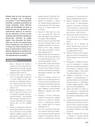 217
2014-2015 Diretrizes SBD
bilidade, além de já ter sido demons-
trada correlação com a disfunção
coronariana.38-41
Esse método também
possibilita a avaliação quantitativa da
função endotelial, sendo definidos
valores de normalidade com base no
EndoScore que são calculados auto-
maticamente. Baseia-se na mensura-
ção das alterações no tônus vascular
mediadas pelo endotélio captadas por
biossensores colocados nas polpas
digitais. Essas alterações são produ-
zidas com uso de uma resposta hipe-
rêmica induzida por uma oclusão de
5 minutos da artéria braquial de um
braço. A mensuração no braço contra-
lateral é utilizada como controle simul-
tâneo das alterações no tônus vascular
não dependentes do endotélio.38
REFERÊNCIAS
1.	 Berry C, Brosnan MJ, Fennell J,
Hamilton CA, Dominiczak AF. Oxi-
dative stress and vascular damage
in hypertension. Curr Opin Nephrol
Hypertens. 2001;10:247-55.
2.	 Channon KM, Guzik TJ. Mecha-
nisms of superoxide production
in human blood vessels: Rela-
tionship to endothelial dysfunc-
tion, clinical and genetic risk fac-
tors. J Physiol Pharmacol. 2002;
53(4):515-24.
3.	 Ballinger SW, Patterson C, Yan CN,
Doan R, Burow DL, Young CG et
al. Hydrogen peroxide and pero-
xynitrite-induced mitochondrial
DNA damage and dysfunction in
vascular endothelial and smooth
muscle cells. Circ Res. 2000;86:
960-6.
4.	 Eliasson A, Cederholm J, Nilsson P
and Gudbjornsdottir for the Stee­
ring Committee of the Swedish
National Diabetes Register. The
gap between guidelines and rea­
li­ty: Type 2 diabetes in a national
diabetes register 1996-2003. Dia-
betic Medicine. 2005;22:1420-6.
5.	 Dawber TR, Meadors G, Moore
FEJ. Epidemiological approaches
to heart disease. The Framingham
Study. Am J Public Health. 1951;
41:279-86.
6.	 Pearson TA. New tools for coro-
nary risk assessment. What are
their advantages and limitations.
Circulation. 2002;105:886-92.
7.	 Wang TJ, Gona P, Larson MG, Tofler
GH, Levy D, Newton-Cheh C et al.
Multiple biomarkers for the pre-
diction of first major cardiovas-
cular events and death. N Engl J
Med. 2006;355:2631-9.
8.	 Widlansky ME, Gokce N, Keaney Jr.
JF, Vita JA. The clinical implications
of endothelial dysfunction. J Am
Coll Cardiol. 2003;42:1149-60.
9.	 Hartnett ME, Stratton RD, Browne
RW, Rosner BA, Lanham RJ, Arms­
trong D. Serum. Markers of Oxida-
tive Stress and Severity of Diabetic
Retinopathy. Diabetes Care. 2000;
23:234-40.
10.	 Marra G, Cotroneo P, Pitocco D,
Manto A, Di Leo MAS, Ruotolo V et
al. Early increase of oxidative stress
and reduced antioxidant defenses
in patients with uncomplicated
type 1 diabetes. A case for gender
difference. Diabetes Care. 2002;
25:370-5.
11.	 Viappiani S, Schulz R. Detection
of specific nitrotyrosine-modified
pro­teins as a marker of oxidative
stress in cardiovascular disease.
Am J Physiol Heart Circ Physiol.
2006;290:2167-8.
12.	 Xu S, Ying J, Jiang B, Guo W, Ada-
chiT, Sharov V, Lazar H et al. Detec-
tion of sequence-specific tyrosine
nitration of manganese SOD and
SERCA in cardiovascular disease
and aging. Am J Physiol Heart Circ
Physiol. 2006;290:H2220–H2227.
13.	 Moriel P, Abdalla DS. Nitrotyro-
sine bound to beta-VLDLapo-
proteins: A biomarker of peroxy-
nitrite formation in experimental
atherosclerosis. Biochem Biophys
Res Commun. 1997;232:332-5.
14.	 Morrow JD, Hill KE, Burk RF, Nam-
mour TM, Badr KF, Roberts LJ.
Proc Natl Acad Sci U S A. 1990;87:
9383-7.
15.	 Milne GL, Yin H, Morrow JD.
Human Biochemistry of the Iso-
prostane Pathway. J Biol Chemes-
try. 2008;283:(23):15533-7.
16.	 Roberts LJ, Morrow JD. The gene­
ration and actions of isoprostanes.
Biochim Biophys Acta. 1997;1345:
121-35.
17.	 Peerapatdit T, Likidlilid A, Patcha-
nans N, Somkasetrin A. Antioxi-
dant status and lipid peroxidation
end products in patients of type
1 diabetes mellitus. J Med Assoc
Thai. 2006; 89(Suppl 5):S141-6.
18.	 Likidlilid A, Patchanans N, Pee-
rapatdit T, Sriratanasathavorn C.
Lipid peroxidation and antioxidant
enzyme activities in erythrocytes
of type 2 diabetic patients. J Med
Assoc Thai. 2010;93(6):682-93.
19.	 Slatter DA, Bolton CH, Bailey AJ.
The importance of lipid-derived
malondialdehyde in diabetes mel-
litus [Review]. Diabetologia. 2000;
43:550-7.
20.	 Hartnett ME, Stratton RD, Browne
RW, Rosner BA, Lanham RJ, Arms­
trong D. Serum markers of oxida-
tive stress and severity of diabetic
retinopathy. Diabetes Care. 2000;
23:234-40.
21.	 Phillips M, Cataneo RN, Cheema
T, Greenber J. Increased breath
biomarkers of oxidative stress in
 