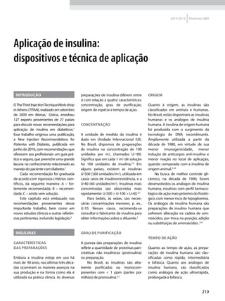 219
2014-2015 Diretrizes SBD
Aplicação de insulina:
dispositivos e técnica de aplicação
Introdução
OTheThirdInjectionTecniqueWork-shop
inAthens(TITAN),realizadoemsetembro
de 2009 em Atenas,1
Grécia, envolveu
127 experts provenientes de 27 países
para discutir novas recomendações para
aplicação de insulina em diabéticos.1
Esse trabalho originou uma publicação,
a New Injection Recommendations for
Patientes with Diabetes, publicada em
junho de 2010, com recomendações que
oferecem aos profissionais um guia prá-
tico e seguro, que preenche uma grande
lacuna no conhecimento relacionado ao
manejo do paciente com diabetes.2
Cada recomendação foi graduada
de acordo com rigorosos critérios cien-
tíficos, da seguinte maneira: A – for-
temente recomendada; B – recomen-
dada; C – ainda sem solução.
Este capítulo está embasado nas
recomendações provenientes desse
importante trabalho, bem como em
novos estudos clínicos e outras referên-
cias pertinentes, incluindo legislação.2
Insulinas
Características
das preparações
Embora a insulina esteja em uso há
mais de 90 anos, nas últimas três déca-
das ocorreram os maiores avanços na
sua produção e na forma como ela é
utilizada na prática clínica. As diversas
preparações de insulina diferem entre
si com relação a quatro características:
concentração, grau de purificação,
origem de espécie e tempo de ação.
Concentração
A unidade de medida da insulina é
dada em Unidade Internacional (UI).
No Brasil, dispomos de preparações
de insulina na concentração de 100
unidades por m, chamadas U-100.
Significa que em cada 1 m de solução
há 100 unidades de insulina.3-6
Em
alguns países, existem as insulinas
U-500 (500 unidades/m), utilizada em
casos raros de insulinorresistência, e a
U-40 (40 unidades/m). Insulinas mais
concentradas são absorvidas mais
rapidamente: U-500 > U-100 > U-40.5,7
Para bebês, às vezes, são neces-
sárias concentrações menores, p. ex.,
U-10. Nesses casos, recomenda-se
consultar o fabricante da insulina para
obter informações sobre o diluente.5
Grau de purificação
A pureza das preparações de insulina
reflete a quantidade de proteínas pan-
creáticas não insulínicas (proinsulina)
na preparação.
No Brasil, as insulinas são alta-
mente purificadas ou monocom-
ponentes com < 1 ppm (partes por
milhão) de proinsulina.3,5
Origem
Quanto à origem, as insulinas são
classificadas em animais e humanas.
No Brasil, estão disponíveis as insulinas
humanas e os análogos de insulina
humana. A insulina de origem humana
foi produzida com o surgimento da
tecnologia de DNA recombinante.
Amplamente utilizada a partir da
década de 1980, em virtude de sua
menor imunogenicidade, menor
indução de anticorpos anti-insulina e
menor reação no local de aplicação,
quando comparada com a insulina de
origem animal.3,5,6
Na busca de melhor controle gli-
cêmico, na década de 1990, foram
desenvolvidos os análogos de insulina
humana, insulinas com perfil farmaco-
lógico de ação mais próximo do fisioló-
gico, com menor risco de hipoglicemia.
Os análogos de insulina humana são
preparações de insulina humana  que
sofreram alteração na cadeia de ami-
noácidos, por troca na posição, adição
ou substituição de aminoácidos .4-8
Tempo de ação
Quanto ao tempo de ação, as prepa-
rações de insulina humana são clas-
sificadas como rápida, intermediária
e bifásica. Quanto aos análogos de
insulina humana, são classificados
como análogos de ação ultrarrápida,
prolongada e bifásica.
 