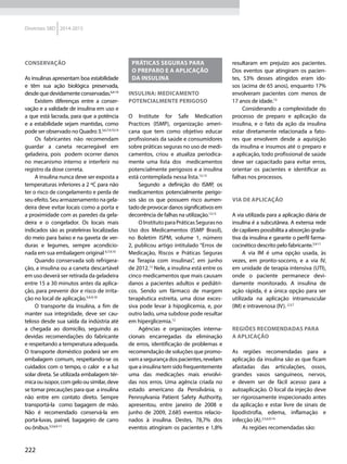 222
Diretrizes SBD 2014-2015
Conservação
As insulinas apresentam boa estabilidade
e têm sua ação biológica preservada,
desde que devidamente conservadas.6,9-10
Existem diferenças entre a conser-
vação e a validade de insulina em uso e
a que está lacrada, para que a potência
e a estabilidade sejam mantidas, como
pode ser observado no Quadro 3.3,6,7,9,10,14
Os fabricantes não recomendam
guardar a caneta recarregável em
geladeira, pois podem ocorrer danos
no mecanismo interno e interferir no
registro da dose correta.
A insulina nunca deve ser exposta a
temperaturas inferiores a 2 ºC para não
ter o risco de congelamento e perda de
seu efeito. Seu armazenamento na gela-
deira deve evitar locais como a porta e
a proximidade com as paredes da gela-
deira e o congelador. Os locais mais
indicados são as prateleiras localizadas
do meio para baixo e na gaveta de ver-
duras e legumes, sempre acondicio-
nada em sua embalagem original 6,7,9,10
Quando conservada sob refrigera-
ção, a insulina ou a caneta descartável
em uso deverá ser retirada da geladeira
entre 15 a 30 minutos antes da aplica-
ção, para prevenir dor e risco de irrita-
ção no local de aplicação.5,6,9,10
O transporte da insulina, a fim de
manter sua integridade, deve ser cau-
teloso desde sua saída da indústria até
a chegada ao domicílio, seguindo as
devidas recomendações do fabricante
e respeitando a temperatura adequada.
O transporte doméstico poderá ser em
embalagem comum, respeitando-se os
cuidados com o tempo, o calor e a luz
solar direta. Se utilizada embalagem tér-
micaouisopor,comgeloousimilar,deve
se tomar precauções para que a insulina
não entre em contato direto. Sempre
transportá-la como bagagem de mão.
Não é recomendado conservá-la em
porta-luvas, painel, bagageiro de carro
ou ônibus.3,5,6,9-11
Práticas seguras para
o preparo e a aplicação
da insulina
Insulina: medicamento
potencialmente perigoso
O Institute for Safe Medication
Practices (ISMP), organização ameri-
cana que tem como objetivo educar
profissionais da saúde e consumidores
sobre práticas seguras no uso de medi-
camentos, criou e atualiza periodica-
mente uma lista dos medicamentos
potencialmente perigosos e a insulina
está contemplada nessa lista.12,13
Segundo a definição do ISMP, os
medicamentos potencialmente perigo-
sos são os que possuem risco aumen-
tadodeprovocardanossignificativosem
decorrência de falhas na utilização.12,13
OInstitutoparaPráticasSegurasno
Uso dos Medicamentos (ISMP Brasil),
no Boletim ISPM, volume 1, número
2, publicou artigo intitulado “Erros de
Medicação, Riscos e Práticas Seguras
na Terapia com insulinas”, em junho
de 2012.12
Nele, a insulina está entre os
cinco medicamentos que mais causam
danos a pacientes adultos e pediátri-
cos. Sendo um fármaco de margem
terapêutica estreita, uma dose exces-
siva pode levar à hipoglicemia, e, por
outro lado, uma subdose pode resultar
em hiperglicemia.12
Agências e organizações interna-
cionais encarregadas da eliminação
de erros, identificação de problemas e
recomendação de soluções que promo-
vamasegurançadospacientes,revelam
que a insulina tem sido frequentemente
uma das medicações mais envolvi-
das nos erros. Uma agência criada no
estado americano da Pensilvânia, o
Pennsylvania Patient Safety Authority,
apresentou, entre janeiro de 2008 e
junho de 2009, 2.685 eventos relacio-
nados à insulina. Destes, 78,7% dos
eventos atingiram os pacientes e 1,8%
resultaram em prejuízo aos pacientes.
Dos eventos que atingiram os pacien-
tes, 53% desses atingidos eram ido-
sos (acima de 65 anos), enquanto 17%
envolveram pacientes com menos de
17 anos de idade.13
Considerando a complexidade do
processo de preparo e aplicação da
insulina, e o fato da ação da insulina
estar diretamente relacionada a fato-
res que envolvem desde a aquisição
da insulina e insumos até o preparo e
a aplicação, todo profissional de saúde
deve ser capacitado para evitar erros,
orientar os pacientes e identificar as
falhas nos processos.
Via de aplicação
A via utilizada para a aplicação diária de
insulina é a subcutânea. A extensa rede
de capilares possibilita a absorção grada-
tiva da insulina e garante o perfil farma-
cocinético descrito pelo fabricante.5,9-11
A via IM é uma opção usada, às
vezes, em pronto-socorro, e a via IV,
em unidade de terapia intensiva (UTI),
onde o paciente permanece devi-
damente monitorado. A insulina de
ação rápida, é a única opção para ser
utilizada na aplicação intramuscular
(IM) e intravenosa (IV). 2,3,7
Regiões recomendadas para
a aplicação
As regiões recomendadas para a
aplicação da insulina são as que ficam
afastadas das articulações, ossos,
grandes vasos sanguíneos, nervos,
e devem ser de fácil acesso para a
autoaplicação. O local da injeção deve
ser rigorosamente inspecionado antes
da aplicação e estar livre de sinais de
lipodistrofia, edema, inflamação e
infecção (A).2,5,6,9,14
As regiões recomendadas são:
 
