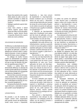 223
2014-2015 Diretrizes SBD
•	 Braços: face posterior, três a quatro
dedos abaixo da axila e acima do
cotovelo (considerar os dedos da
pessoa que receberá a injeção de
insulina).
•	 Nádegas: quadrante superior late-
ral externo.
•	 Coxas: faces anterior e lateral
externa superior, quatro dedos
abaixo da virilha e acima do joelho.
•	 Abdome: regiões laterais direita
e esquerda, distante três a quatro
dedos da cicatriz umbilical.
Velocidade de absorção
Há diferença na velocidade de absorção
entre as insulinas humanas nas diferen-
tes regiões de aplicação, e podem ser
afetadas por inúmeras razões. A veloci-
dade de absorção é maior no abdome,
seguida de braços, coxas e nádegas.4-7,9
Os análogos de insulina humana
podem ser administrados em qualquer
região recomendada para aplicação, uma
vez que as taxas de absorção não pare-
cem ser específicas para os locais.2,6,9,12
Estudos e a prática clínica têm
demonstrado diferenças na absorção da
insulina quando aplicada por via intradér-
mica ou intramuscular, com consequente
hiperglicemia e hipoglicemia.4,6,9,14
Exercício físico, aumento da tempe-
ratura ambiente, febre, banho quente,
compressa quente e massagem aumen-
tam a velocidade de absorção da insu-
lina, causando hipoglicemia. 4,9
Compressa fria, banho frio e desidra-
tação diminuem a velocidade de absor-
ção e podem causar hiperglicemia.4,9
Lipodistrofia
No passado, o uso de insulinas de
origem animal eram responsáveis
pelo grande número de lipodistrofias,
sendo muito comum a lipoatrofia.
Atualmente, o tipo mais comum
de lipodistrofia é a lipo-hipertrofia.
Estudos revelaram que os principais
fatores de risco para o desenvolvi-
mento da lipo-hipertrofia são: duração
do tempo de uso da insulina, frequên-
cia do rodízio nos pontos de aplicação
e frequência que a agulha é reutilizada
na autoaplicação.2,15,16
A detecção de lipo-hipertrofia
exige tanto visualização como palpa-
ção dos locais de aplicação, uma vez
que algumas lesões podem ser facil-
mente sentidas, mas não são vistas.
Nas regiões com lipo-hipertrofia, a
sensibilidade à dor pode diminuir sig-
nificativamente, o que leva o paciente
a insistir no reuso das agulhas e realizar
repetidas aplicações na mesma região.
Contudo, o perfil de absorção da insu-
lina torna-se irregular e pode levar à
hiperglicemia.4,11,15
Recomenda-se não aplicar insu-
lina em área com lipo-hipertrofia até
o tecido alterado voltar ao normal,
o que poderá levar de meses a anos,
dependendo de cada caso. Trocar
aplicações de locais com lipo-hiper-
trofia para tecido normal, em geral,
exige uma redução da dose de insu-
lina aplicada. A quantidade da altera-
ção na dose varia de uma pessoa para
outra, deve ser orientada por medidas
frequentes de glicemia e acompanha-
mento médico.2,15
Os locais utilizados para injeção
devem ser avaliados pelo profissio-
nal da área da saúde a cada visita; em
especial se identificada a presença
da lipo-hipertrofia ou lipoatrofia que,
apesar de rara, pode aparecer em
algumas pessoas, mesmo usando
insulina humana ou análogos de insu-
lina humana.2,4,9,14,15
Para prevenir a lipo-hipertrofia,
recomenda-se mais atenção no pla-
nejamento e na realização correta do
rodízio, uso de insulinas humanas e
não reuso de agulhas.2,4,9,14,15
Rodízio
O rodízio nos pontos de aplicação
é fator decisivo para o tratamento
seguro e eficaz com insulina, além de
prevenir a lipo-hipertrofia e conse-
quente hiperglicemia. Entretanto, se
realizado de maneira indiscriminada,
causa uma variabilidade importante
na absorção da insulina, dificultando o
controle glicêmico(A).2,4,6,9,11,14-16
Para o planejamento eficaz do rodí-
zio, é necessário considerar o número
de aplicações/dia, horários e ativida-
des do dia a dia, além de todos os fato-
res que interferem na velocidade de
absorção da insulina. Descrevemos, a
seguir, algumas sugestões para a orga-
nização do rodízio.4,9,11,14
Cada região recomendada poderá
ser dividida em pequenas áreas, com
uma distância média de 1 cm entre elas,
formando, assim, vários pontos, depen-
dendo da região.2
Após aplicar em um
desses pontos, é recomendado evitá-lo
durante 14 dias, tempo necessário para
cicatrizar e prevenir a lipo-hipertrofia.2,14
Recomenda-se, para múltiplas
aplicações, fixar uma região para cada
horário e alternar entre os pontos de
aplicação da mesma região. Para uma
ou duas aplicações ao dia, a mesma
área poderá ser usada, alternando-se
os lados direito, esquerdo e os pontos
de aplicação.4,9,11,14
A Associação Americana de
Diabetes (ADA) recomenda dividir
o local de aplicação em quadrantes,
usando um quadrante, por semana.5
As aplicações, dentro de qualquer qua-
drante, devem ser espaçadas em pelo
menos 1 cm, sempre movendo em sen-
tido horário. Devem-se esgotar as possi-
bilidades em um quadrante e só então
mudar para outro.5
Entretanto, para
múltiplas aplicações diárias, essa reco-
mendação não é facilmente aplicada,
considerando os cuidados quanto ao
planejamento do rodízio.
 