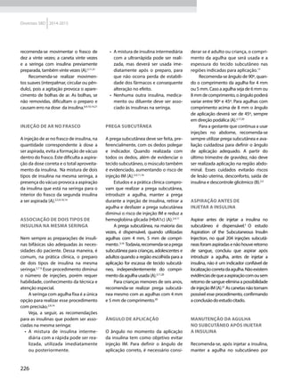 226
Diretrizes SBD 2014-2015
recomenda-se movimentar o frasco de
dez a vinte vezes; a caneta vinte vezes
e a seringa com insulina previamente
preparada, também vinte vezes (A).2,11,21
Recomenda-se realizar movimen-
tos suaves (interpalmar, circular ou pên-
dulo), pois a agitação provoca o apare-
cimento de bolhas de ar. As bolhas, se
não removidas, dificultam o preparo e
causam erro na dose da insulina.6,9,10,14,21
Injeção de ar no frasco
A injeção de ar no frasco de insulina, na
quantidade correspondente à dose a
ser aspirada, evita a formação de vácuo
dentro do frasco. Este dificulta a aspira-
ção da dose correta e o total aproveita-
mento da insulina. Na mistura de dois
tipos de insulina na mesma seringa, a
presença do vácuo provoca a aspiração
da insulina que está na seringa para o
interior do frasco da segunda insulina
a ser aspirada (A).2,5,9,10,14
Associação de dois tipos de
insulina na mesma seringa
Nem sempre as preparações de insuli-
nas bifásicas são adequadas às neces-
sidades do paciente. Dessa maneira, é
comum, na prática clínica, o preparo
de dois tipos de insulina na mesma
seringa.5,7-9
Esse procedimento diminui
o número de injeções, porém requer
habilidade, conhecimento da técnica e
atenção especial.
A seringa com agulha fixa é a única
opção para realizar esse procedimento
com precisão.2,9,14
Veja, a seguir, as recomendações
para as insulinas que podem ser asso-
ciadas na mesma seringa:
•	 A mistura de insulina interme-
diária com a rápida pode ser rea-
lizada, utilizada imediatamente
ou posteriormente.
•	 A mistura de insulina intermediária
com a ultrarrápida pode ser reali-
zada, mas deverá ser usada ime-
diatamente após o preparo, para
que não ocorra perda de estabili-
dade dos fármacos e consequente
alteração no efeito.
•	 Nenhuma outra insulina, medica-
mento ou diluente deve ser asso-
ciado às insulinas na seringa.
Prega subcutânea
A prega subcutânea deve ser feita, pre-
ferencialmente, com os dedos polegar
e indicador. Quando realizada com
todos os dedos, além de evidenciar o
tecido subcutâneo, o músculo também
é evidenciado, aumentando o risco de
injeção IM (A).2,4,11,16
Estudos e a prática clínica compro-
vam que realizar a prega subcutânea,
introduzir a agulha, manter a prega
durante a injeção de insulina, retirar a
agulha e desfazer a prega subcutânea
diminui o risco de injeção IM e reduz a
hemoglobina glicada (HbA1c) (A).2,4,11
A prega subcutânea, na maioria das
vezes, é dispensável, quando utilizadas
agulhas com 4 mm, 5 mm de compri-
mento.5,16
Todavia,recomenda-seaprega
subcutânea para crianças, adolescentes e
adultos quando a região escolhida para a
aplicação for escassa de tecido subcutâ-
neo, independentemente do compri-
mento da agulha usada (A).2,11,20
Para crianças menores de seis anos,
recomenda-se realizar prega subcutâ-
nea mesmo com as agulhas com 4 mm
e 5 mm de comprimento.20
Ângulo de aplicação
O ângulo no momento da aplicação
da insulina tem como objetivo evitar
injeção IM. Para definir o ângulo de
aplicação correto, é necessário consi-
derar se é adulto ou criança, o compri-
mento da agulha que será usada e a
espessura do tecido subcutâneo nas
regiões indicadas para aplicação.17
Recomenda-se ângulo de 90º, quan-
do o comprimento da agulha for 4 mm
ou 5 mm. Caso a agulha seja de 6 mm ou
8 mm de comprimento, o ângulo poderá
variar entre 90º e 45º. Para agulhas com
comprimento acima de 8 mm o ângulo
de aplicação deverá ser de 45º, sempre
em direção podálica (A).2,17,20
Para a gestante que continua a usar
injeções no abdome, recomenda-se
sempre utilizar prega subcutânea e ava-
liação cuidadosa para definir o ângulo
de aplicação adequado. A partir do
último trimestre de gravidez, não deve
ser realizada aplicação na região abdo-
minal. Esses cuidados evitarão riscos
de lesão uterina, desconforto, saída de
insulina e descontrole glicêmico (B).2,5
Aspiração antes de
injetar a insulina
Aspirar antes de injetar a insulina no
subcutâneo é dispensável.5
O estudo
Aspiration of the Subcutaneous Insulin
Injection, no qual 204 injeções subcutâ-
neasforamaspiradasenãohouveretorno
de sangue, concluiu que aspirar após
introduzir a agulha, antes de injetar a
insulina, não é um indicador confiável de
localizaçãocorretadaagulha.Nãoexistem
evidênciasdequeaaspiraçãocomousem
retorno de sangue elimina a possibilidade
de injeção IM (A).22
As canetas não tornam
possível esse procedimento, confirmando
aconclusãodoestudocitado.
Manutenção da agulha
no subcutâneo após injetar
a insulina
Recomenda-se, após injetar a insulina,
manter a agulha no subcutâneo por
 