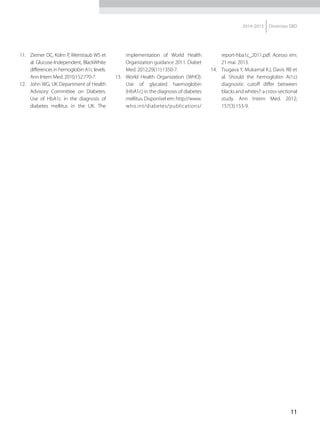 11
2014-2015 Diretrizes SBD
11.	 Ziemer DC, Kolm P, Weintraub WS et
al. Glucose-Independent, BlackWhite
differences in hemoglobin A1c levels.
Ann Intern Med. 2010;152:770-7.
12.	 John WG; UK Department of Health
Advisory Committee on Diabetes.
Use of HbA1c in the diagnosis of
diabetes mellitus in the UK. The
implementation of World Health
Organization guidance 2011. Diabet
Med. 2012;29(11):1350-7.
13.	 World Health Organization (WHO).
Use of glycated haemoglobin
(HbA1c) in the diagnosis of diabetes
mellitus. Disponível em: http://www.
who.int/diabetes/publications/
report-hba1c_2011.pdf. Acesso em:
21 mai. 2013.
14.	 Tsugava Y, Mukamal KJ, Davis RB et
al. Should the hemoglobin A(1c)
diagnostic cutoff differ between
blacksandwhites?:across-sectional
study. Ann Intern Med. 2012;
157(3):153-9.
 