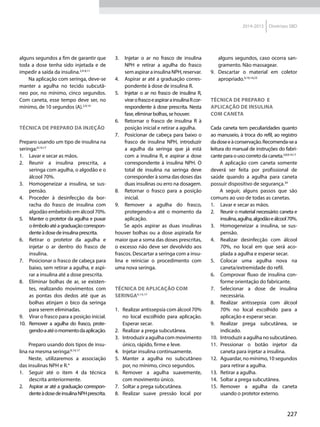 227
2014-2015 Diretrizes SBD
alguns segundos a fim de garantir que
toda a dose tenha sido injetada e de
impedir a saída da insulina.2,4-6,11
Na aplicação com seringa, deve-se
manter a agulha no tecido subcutâ-
neo por, no mínimo, cinco segundos.
Com caneta, esse tempo deve ser, no
mínimo, de 10 segundos (A).2,9,14
Técnica de preparo da injeção
Preparo usando um tipo de insulina na
seringa:9,14,17
1.	 Lavar e secar as mãos.
2.	 Reunir a insulina prescrita, a
seringa com agulha, o algodão e o
álcool 70%.
3.	 Homogeneizar a insulina, se sus-
pensão.
4.	 Proceder à desinfecção da bor-
racha do frasco de insulina com
algodão embebido em álcool 70%.
5.	 Manter o protetor da agulha e puxar
oêmboloatéagraduaçãocorrespon-
denteàdosedeinsulinaprescrita.
6.	 Retirar o protetor da agulha e
injetar o ar dentro do frasco de
insulina.
7.	 Posicionar o frasco de cabeça para
baixo, sem retirar a agulha, e aspi-
rar a insulina até a dose prescrita.
8.	 Eliminar bolhas de ar, se existen-
tes, realizando movimentos com
as pontas dos dedos até que as
bolhas atinjam o bico da seringa
para serem eliminadas.
9.	 Virar o frasco para a posição inicial.
10.	 Remover a agulha do frasco, prote-
gendo-aatéomomentodaaplicação.
Preparo usando dois tipos de insu-
lina na mesma seringa:9,14,17
Neste, utilizaremos a associação
das insulinas NPH e R.4
1.	 Seguir até o item 4 da técnica
descrita anteriormente.
2.	 Aspirar ar até a graduação correspon-
denteàdosedeinsulinaNPHprescrita.
3.	 Injetar o ar no frasco de insulina
NPH e retirar a agulha do frasco
semaspirarainsulinaNPH,reservar.
4.	 Aspirar ar até a graduação corres-
pondente à dose de insulina R.
5.	 Injetar o ar no frasco de insulina R,
virarofrascoeaspirarainsulinaRcor-
respondente à dose prescrita. Nesta
fase, eliminar bolhas, se houver.
6.	 Retornar o frasco de insulina R à
posição inicial e retirar a agulha.
7.	 Posicionar de cabeça para baixo o
frasco de insulina NPH, introduzir
a agulha da seringa que já está
com a insulina R, e aspirar a dose
correspondente à insulina NPH. O
total de insulina na seringa deve
corresponder à soma das doses das
duas insulinas ou erro na dosagem.
8.	 Retornar o frasco para a posição
inicial.
9.	 Remover a agulha do frasco,
protegendo-a até o momento da
aplicação.
Se após aspirar as duas insulinas
houver bolhas ou a dose aspirada for
maior que a soma das doses prescritas,
o excesso não deve ser devolvido aos
frascos. Descartar a seringa com a insu-
lina e reiniciar o procedimento com
uma nova seringa.
Técnica de aplicação com
seringa9,14,17
1.	 Realizar antissepsia com álcool 70%
no local escolhido para aplicação.
Esperar secar.
2.	 Realizar a prega subcutânea.
3.	 Introduziraagulhacommovimento
único, rápido, firme e leve.
4.	 Injetar insulina continuamente.
5.	Manter a agulha no subcutâneo
por, no mínimo, cinco segundos.
6.	Remover a agulha suavemente,
com movimento único.
7.	 Soltar a prega subcutânea.
8.	Realizar suave pressão local por
alguns segundos, caso ocorra san-
gramento. Não massagear.
9.	Descartar o material em coletor
apropriado.9,10,14,23
Técnica de preparo e
aplicação de insulina
com caneta
Cada caneta tem peculiaridades quanto
ao manuseio, à troca do refil, ao registro
dadoseeàconservação.Recomenda-sea
leitura do manual de instruções do fabri-
cante para o uso correto da caneta.2,8,9,14,17
A aplicação com caneta somente
deverá ser feita por profissional de
saúde quando a agulha para caneta
possuir dispositivo de segurança.34
A seguir, alguns passos que são
comuns ao uso de todas as canetas.
1.	 Lavar e secar as mãos.
2.	 Reunir o material necessário: caneta e
insulina,agulha,algodãoeálcool70%.
3.	 Homogeneizar a insulina, se sus-
pensão.
4.	 Realizar desinfecção com álcool
70%, no local em que será aco-
plada a agulha e esperar secar.
5.	 Colocar uma agulha nova na
caneta/extremidade do refil.
6.	 Comprovar fluxo de insulina con-
forme orientação do fabricante.
7.	 Selecionar a dose de insulina
necessária.
8.	 Realizar antissepsia com álcool
70% no local escolhido para a
aplicação e esperar secar.
9.	 Realizar prega subcutânea, se
indicado.
10.	 Introduzir a agulha no subcutâneo.
11.	 Pressionar o botão injetor da
caneta para injetar a insulina.
12.	 Aguardar, no mínimo, 10 segundos
para retirar a agulha.
13.	 Retirar a agulha.
14.	 Soltar a prega subcutânea.
15.	 Remover a agulha da caneta
usando o protetor externo.
 