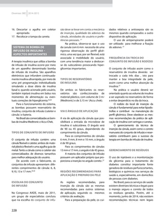 228
Diretrizes SBD 2014-2015
16.	 Descartar a agulha em coletor
apropriado.
17.	 Recolocar a tampa da caneta.
SISTEMA DE BOMBA DE
INFUSÃO DE INSULINA –
ASPECTOS IMPORTANTES
A terapia insulínica que utiliza a bomba
de infusão de insulina ocorre por meio
de um aparelho denominado bomba
de infusão de insulina. São aparelhos
eletrônicos que infundem continuada-
menteinsulinaultrarrápida,pormeiode
uma pré programação individualizada
simulando a dose diária de insulina
basal e, quando acionada pelo usuário,
também injetará insulina em bolus nos
momentos de alimentação ou even-
tuais correções de hiperglicemia.26,28
Para o funcionamento do sistema,
as bombas possuem  reservatório de
insulina, conjunto de infusão (cateter e
cânula ) e bateria.
NoBrasilsãocomercializadasasbom-
bas de insulina Medtronic e Accu-Chek.
Tipos de conjunto de infusão
O conjunto de infusão contém: uma
cânula flexível e cateter, ambos de mate-
rial plástico flexível e uma agulha guia de
metal.Tanto a cânula como o cateter são
comercializados de diversos tamanhos
para melhor adequação do usuário.
De acordo com o fabricante, os
conjuntos de infusão apresentam  dife-
rentes comprimentos de cânula: 6, 8,
9,10, 13 e 17 mm.29,30
Escolha do conjunto
de infusão
No Congresso AADE, maio de 2011,
um grupo de especialistas concluiu
que na escolha do conjunto de infu-
são deve se levar em conta a mecânica
de inserção, qualidade do adesivo da
cânula, atividades do usuário e prefe-
rências pessoais. 27
Na prática, observa-se que o uso
da canula com 6 mm necessita de uma
rigorosa observação do perfil glicê-
mico, uma vez que, por ser flexível, está
associada à mobilidade do usuário,
com uma tendência maior a deslocar-
se do subcutâneo provocando hiper-
glicemias importantes.
Tipos de reservatório
de insulina
De ambos os fabricantes os reser-
vatórios são confeccionados de
material plástico, com volume de 3 ml
(Medtronic) e de 3,15 ml (Accu chek).
Via e ângulo de aplicação
A via de aplicação da cânula que pos-
sibilitará a entrada da microdose de
insulina é subcutânea. O ângulo será
de 90 ou 45 graus, dependendo do
comprimento da cânula.
Para os comprimentos de cânulas
6 mm, 9 mm, 8 mm e 10 mm, o ângulo
é de 90 graus.
Para os comprimentos de cânulas
13 mm e 17 mm, o angulo é de 45 graus.
A maioria dos conjuntos de infusão
possuem um aplicador próprio que pro-
porciona a inserção no angulo correto .27
Regiões recomendadas para
aplicação e preparo da pele
As regiões recomendadas, para
inserção da cânula são as mesmas
recomendadas para outros sistemas
de aplicação, seguindo os   mesmos
critérios de avaliação.
Para a preparação da pele, os cui-
dados relativos a antissepsia são os
mesmos quando comparados a outro
dispositivo de aplicação.
O uso de antiperspirante poderá
ser utilizado  para melhorar a fixação
do adesivo. 27
Frequência da troca do
Conjunto de infusão e Rodízio   
O conjunto de infusão assim como o
reservatório de insulina deverão   ser
trocado a cada três dias , isto para
manter a boa integridade da pele,
assim como uma melhor absorção da
insulina.27
Na prática o usuário deverá ser
orientado quanto ao volume de insulina
a ser aspirado no reservatório de forma
a evitar desperdício no dia da troca.
O rodízio do local de inserção da
cânula é fundamental para evitar lipodis-
trofias e contribuir  na manutenção do
perfil glicêmico. Deve obedecer as mes-
mas recomendações da prática de apli-
cação de insulina com seringas e canetas.
O gerenciamento da técnica de
inserção da cânula, assim como o correto
manuseio do conjunto de infusão e reser-
vatório contribuem para o sucesso da
terapia em bomba de infusão de insulina. 
Gerenciamento de resíduos
O uso de injetáveis e a monitorização
da glicemia para o tratamento do
diabetes constitui importante fonte
geradora de resíduos perfurocortantes,
biológicos e químicos nos serviços de
saúde e, especialmente, em domicílios
de pessoas com diabetes.
No Brasil, para os serviços de saúde
existem diretrizes técnicas e legais para
o manejo seguro e correto de todos
os resíduos gerados. Porém, até o
momento, junho de 2014, não existem
recomendações técnicas nem legais
 