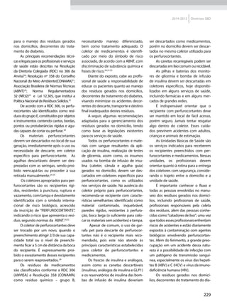 229
2014-2015 Diretrizes SBD
para o manejo dos resíduos gerados
nos domicílios, decorrentes do trata-
mento do diabetes.
As principais recomendações técni-
caselegaisparaosprofissionaiseserviços
de saúde estão descritas na Resolução
da Diretoria Colegiada (RDC) no 306 da
Anvisa24
; Resolução nº 358 do Conselho
Nacional do Meio Ambiente(CONAMA)31
;
Associação Brasileira de Normas Técnicas
(ABNT)32
; Norma Regulamentadora
32 (NR32)25
e Lei 12.305, que institui a
Política Nacional de Resíduos Sólidos.33
De acordo com a RDC 306, os perfu-
rocortantes são identificados como resí-
duosdogrupoE,constituídosporobjetos
e instrumentos contendo cantos, bordas,
pontos ou protuberâncias rígidas e agu-
das capazes de cortar ou perfurar.24
Os materiais perfurocortantes
devem ser descartados no local de sua
geração, imediatamente após o uso ou
necessidade de descarte, em coletor
específico para perfurocortante. As
agulhas descartáveis devem ser des-
prezadas com as seringas, sendo proi-
bido reencapá-las ou proceder à sua
retirada manualmente.24-25
Os coletores apropriados para per-
furocortantes são os recipientes rígi-
dos, resistentes à punctura, ruptura e
vazamento, com tampa e devidamente
identificados com o símbolo interna-
cional de risco biológico, acrescido
da inscrição de “PERFUROCORTANTE”,
indicando o risco que apresenta o resí-
duo, segundo normas da ABNT.24,32
O coletor de perfurocortantes deve
ser trocado por um novo, quando o
preenchimento atingir 2/3 de sua capa-
cidade total ou o nível de preenchi-
mento ficar a 5 cm de distância da boca
do recipiente. É expressamente proi-
bido o esvaziamento desses recipientes
para o serem reaproveitados.24
Os resíduos de medicamentos
são classificados conforme a RDC 306
(ANVISA) e Resolução 358 (CONAMA)
como resíduo químico – grupo B,
necessitando manejo diferenciado,
bem como tratamento adequado. O
coletor de medicamentos é identifi-
cado por meio do símbolo de risco
associado, de acordo com a ABNT, com
discriminação de substância química e
frases de risco.24,31,32
Diante do exposto, cabe ao profis-
sional de saúde a responsabilidade de
educar os pacientes quanto ao manejo
dos resíduos gerados nos domicílios,
decorrentes do tratamento do diabetes,
visando minimizar os acidentes decor-
rentes do descarte, transporte e destino
final inadequados destes resíduos.
A seguir, algumas recomendações
adaptadas para o gerenciamento dos
resíduos gerados no domicílio, tendo
como base as legislações existentes
para os serviços de saúde.
Todos os perfurocortantes e mate-
riais com sangue resultantes da apli-
cação de insulina, realização de testes
de glicemia, assim como, os insumos
usados na bomba de infusão de insu-
lina (cateter, cânula e agulha guia)
gerados no domicílio, devem ser des-
cartados em coletores específicos para
perfurocortantes, como os utilizados
nos serviços de saúde. Na ausência do
coletor próprio para perfurocortantes,
recomenda-se recipiente com caracte-
rísticas semelhantes: identificado como
material contaminado, inquebrável,
paredes rígidas, resistentes à perfura-
ção, boca larga (o suficiente para colo-
car os materiais sem acidentes) e tampa.
Apesar de comum, o uso de gar-
rafa pet para descarte de perfurocor-
tantes não é o recipiente mais reco-
mendado, pois este não atende às
principais características estabelecidas
para coletor de perfurocortantes e
medicamentos.
Os frascos de insulina e análogos,
assim como as canetas descartáveis
(insulinas, análogos de insulina e GLP1)
e os reservatórios de insulina das bom-
bas de infusão de insulina deveriam
ser descartados como medicamentos,
porém no domicílio devem ser descar-
tados no mesmo coletor utilizado para
os perfurocortantes.
As canetas recarregáveis podem ser
descartadas em lixo comum ou reciclável.
As pilhas e baterias dos monito-
res de glicemia e bomba de infusão
de insulina devem ser descartadas em
coletores específicos, hoje disponibi-
lizados em alguns serviços de saúde,
incluindo farmácias e em alguns mer-
cados de grandes redes.
É indispensável orientar que o
recipiente com perfurocortantes deve
ser mantido em local de fácil acesso,
porém seguro. Jamais tentar resgatar
algo dentro do coletor. Esses cuida-
dos previnem acidentes com adultos,
crianças e animais de estimação.
As Unidades Básicas de Saúde são
os serviços indicados para receberem
os recipientes preenchidos com per-
furocortantes e medicamentos. Nessas
unidades, os profissionais devem
orientar quanto à rotina para a entrega
dos coletores com segurança, conside-
rando o trajeto entre o domicílio e a
unidade de saúde.
É importante conhecer o fluxo e
todas as pessoas envolvidas no manu-
seio dos resíduos gerados nos domicí-
lios, incluindo profissionais de saúde,
profissionais responsáveis pela coleta
dos resíduos, além das pessoas conhe-
cidas como“catadores de lixo”; uma vez
que todos esses profissionais enfrentam
riscos de acidentes e estão diariamente
expostos à contaminação com agentes
biológicos envolvendo perfurocortan-
tes. Além do ferimento, a grande preo-
cupação em um acidente dessa natu-
reza é a possibilidade de infecção com
um patógeno de transmissão sanguí-
nea, especialmente os vírus das hepati-
tes B (HBV) e C (HCV) e vírus da imuno-
deficiência humana (HIV).
Os resíduos gerados nos domicí-
lios, decorrentes do tratamento do dia-
 
