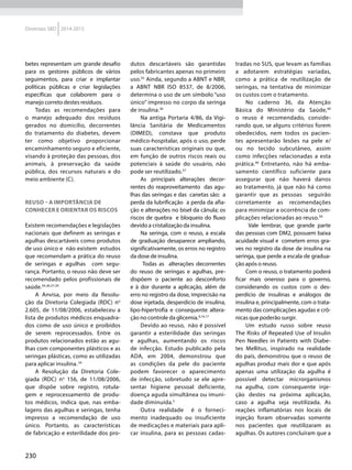 230
Diretrizes SBD 2014-2015
betes representam um grande desafio
para os gestores públicos de vários
seguimentos, para criar e implantar
políticas públicas e criar legislações
específicas que colaborem para o
manejo correto destes resíduos.
Todas as recomendações para
o manejo adequado dos resíduos
gerados no domicílio, decorrentes
do tratamento do diabetes, devem
ter como objetivo proporcionar
encaminhamento seguro e eficiente,
visando à proteção das pessoas, dos
animais, à preservação da saúde
pública, dos recursos naturais e do
meio ambiente (C).
Reuso – a importância de
conhecer e orientar os riscos
Existem recomendações e legislações
nacionais que definem as seringas e
agulhas descartáveis como produtos
de uso único e não existem estudos
que recomendam a prática do reuso
de seringas e agulhas com segu-
rança. Portanto, o reuso não deve ser
recomendado pelos profissionais de
saúde.34,36,37,39
A Anvisa, por meio da Resolu-
ção da Diretoria Colegiada (RDC) no
2.605, de 11/08/2006, estabeleceu a
lista de produtos médicos enquadra-
dos como de uso único e proibidos
de serem reprocessados. Entre os
produtos relacionados estão as agu-
lhas com componentes plásticos e as
seringas plásticas, como as utilizadas
para aplicar insulina.34
A Resolução da Diretoria Cole-
giada (RDC) no
156, de 11/08/2006,
que dispõe sobre registro, rotula-
gem e reprocessamento de produ-
tos médicos, indica que, nas emba-
lagens das agulhas e seringas, tenha
impresso a recomendação de uso
único. Portanto, as características
de fabricação e esterilidade dos pro-
dutos descartáveis são garantidas
pelos fabricantes apenas no primeiro
uso.35
Ainda, segundo a ABNT e NBR,
a ABNT NBR ISO 8537, de 8/2006,
determina o uso de um símbolo “uso
único” impresso no corpo da seringa
de insulina.36
Na antiga Portaria 4/86, da Vigi-
lância Sanitária de Medicamentos
(DIMED), constava que produto
médico-hospitalar, após o uso, perde
suas características originais ou que,
em função de outros riscos reais ou
potenciais à saúde do usuário, não
pode ser reutilizado.37
As principais alterações decor-
rentes do reaproveitamento das agu-
lhas das seringas e das canetas são: a
perda da lubrificação a perda da afia-
ção e alterações no bisel da cânula; os
riscos de quebra e bloqueio do fluxo
devido a cristalização da insulina.
Na seringa, com o reuso, a escala
de graduação desaparece ampliando,
significativamente, os erros no registro
da dose de insulina.
Todas as alterações decorrentes
do reuso de seringas e agulhas, pre-
dispõem o paciente ao desconforto
e à dor durante a aplicação, além de
erro no registro da dose, imprecisão na
dose injetada, desperdício de insulina,
lipo-hipertrofia e consequente altera-
ção no controle da glicemia.9,14,17
Devido ao reuso, não é possível
garantir a esterilidade das seringas
e agulhas, aumentando os riscos
de infecção. Estudo publicado pela
ADA, em 2004, demonstrou que
as condições da pele do paciente
podem favorecer o aparecimento
de infecção, sobretudo se ele apre-
sentar higiene pessoal deficiente,
doença aguda simultânea ou imuni-
dade diminuída.5
Outra realidade é o forneci-
mento inadequado ou insuficiente
de medicações e materiais para apli-
car insulina, para as pessoas cadas-
tradas no SUS, que levam as famílias
a adotarem estratégias variadas,
como a prática de reutilização de
seringas, na tentativa de minimizar
os custos com o tratamento.
No caderno 36, da Atenção
Básica do Ministério da Saúde,40
o reuso é recomendado, conside-
rando que, se alguns critérios forem
obedecidos, nem todos os pacien-
tes apresentarão lesões na pele e/
ou no tecido subcutâneo, assim
como infecções relacionadas a esta
prática.40
Entretanto, não há emba-
samento científico suficiente para
assegurar que não haverá danos
ao tratamento, já que não há como
garantir que as pessoas seguirão
corretamente as recomendações
para minimizar a ocorrência de com-
plicações relacionadas ao reuso.39
Vale lembrar, que grande parte
das pessoas com DM2, possuem baixa
acuidade visual e cometem erros gra-
ves no registro da dose de insulina na
seringa, que perde a escala de gradua-
ção após o reuso.
Com o reuso, o tratamento poderá
ficar mais oneroso para o governo,
considerando os custos com o des-
perdício de insulinas e análogos de
insulina e, principalmente, com o trata-
mento das complicações agudas e crô-
nicas que poderão surgir.
Um estudo russo sobre reuso
The Risks of Repeated Use of Insulin
Pen Needles in Patients with Diabe-
tes Mellitus, inspirado na realidade
do país, demonstrou que o reuso de
agulhas produz mais dor e que após
apenas uma utilização da agulha é
possível detectar microrganismos
na agulha, com consequente inje-
ção destes na próxima aplicação,
caso a agulha seja reutilizada. As
reações inflamatórias nos locais de
injeção foram observadas somente
nos pacientes que reutilizaram as
agulhas. Os autores concluíram que a
 