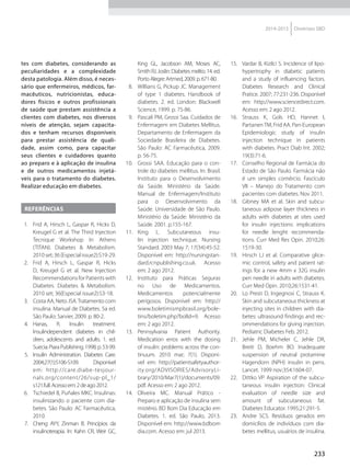 233
2014-2015 Diretrizes SBD
tes com diabetes, considerando as
peculiaridades e a complexidade
desta patologia. Além disso, é neces-
sário que enfermeiros, médicos, far-
macêuticos, nutricionistas, educa-
dores físicos e outros profissionais
de saúde que prestam assistência a
clientes com diabetes, nos diversos
níveis de atenção, sejam capacita-
dos e tenham recursos disponíveis
para prestar assistência de quali-
dade, assim como, para capacitar
seus clientes e cuidadores quanto
ao preparo e à aplicação de insulina
e de outros medicamentos injetá-
veis para o tratamento do diabetes.
Realizar educação em diabetes.
Referências
1.	 Frid A, Hirsch L, Gaspar R, Hicks D,
Kreugel G et al. The Third Injection
Tecnique Workshop In Athens
(TITAN). Diabetes & Metabolism.
2010set;36(Especialissue2):S19-29.
2.	 Frid A, Hirsch L, Gaspar R, Hicks
D, Kreugel G et al. New Injection
Recommendations for Patients with
Diabetes. Diabetes & Metabolism.
2010 set; 36(Especial issue2):S3-18.
3.	 Costa AA, Neto JSA.Tratamento com
insulina. Manual de Diabetes. 5a ed.
São Paulo: Sarvier, 2009. p. 80-2.
4.	 Hanas, R. Insulin treatment.
Insulindependent diabetes in chil-
dren, adolescents and adults. 1. ed.
Suecia:PiaraPublishing.1998;p.53-99.
5.	 Insulin Administration. Diabetes Care.
2004;27(1):S106-S109. Disponível
em: http://care.diabe-tesjour-
nals.org/content/26/sup-pl_1/
s121.full.Acessoem:2deago2012.
6.	 Tschiedel B, Puñales MKC. Insulinas:
insulinizando o paciente com dia-
betes. São Paulo: AC Farmacêutica,
2010.
7.	 Cheng AYY, Zinman B. Princípios da
insulinoterapia. In: Kahn CR, Weir GC,
King GL, Jacobson AM, Moses AC,
Smith RJ. Joslin: Diabetes melito. 14. ed.
PortoAlegre:Artmed,2009.p.671-80.
8.	 Willians G, Pickup JC. Management
of type 1 diabetes. Handbook of
diabetes. 2. ed. London: Blackwell
Science, 1999. p. 75-86.
9.	 Pascali PM, Grossi Saa. Cuidados de
Enfermagem em Diabetes Mellitus.
Departamento de Enfermagem da
Sociedade Brasileira de Diabetes.
São Paulo: AC Farmacêutica, 2009.
p. 56-75.
10.	 Grossi SAA. Educação para o con-
trole do diabetes mellitus. In: Brasil.
Instituto para o Desenvolvimento
da Saúde. Ministério da Saúde.
Manual de Enfermagem/Instituto
para o Desenvolvimento da
Saúde. Universidade de São Paulo.
Ministério da Saúde: Ministério da
Saúde. 2001. p.155-167.
11.	 King L. Subcutaneous insu-
lin injection technique. Nursing
Standard. 2003 May 7; 17(34):45-52.
Disponível em: http://nursingstan-
dard.rcnpublishing.co.uk. Acesso
em: 2 ago 2012.
12.	 Instituto para Práticas Seguras
no Uso de Medicamentos.
Medicamentos potencialmente
perigosos. Disponível em: http://
www.boletimismpbrasil.org/bole-
tins/boletim.php?bolId=9. Acesso
em: 2 ago 2012.
13.	 Pennsylvania Patient Authority.
Medication erros with the dosing
of insulin: problems across the con-
tinuum. 2010 mar; 7(1). Disponí-
vel em: http://patientsafetyauthor-
ity.org/ADVISORIES/AdvisoryLi-
brary/2010/Mar7(1)/documents/09.
pdf. Acesso em: 2 ago 2012.
14.	 Oliveira MC. Manual Prático -
Preparo e aplicação de insulina sem
mistério. BD Bom Dia Educação em
Diabetes. 1. ed. São Paulo, 2013.
Disponível em: http://www.bdbom
dia.com. Acesso em: jul 2013.
15.	 Vardar B, Kizilci S. Incidence of lipo-
hypertrophy in diabetic patients
and a study of influencing factors.
Diabetes Research and Clinical
Pratice. 2007; 77:231-236. Disponível
em: http://www.sciencedirect.com.
Acesso em: 2 ago 2012.
16.	 Strauss K, Gols HD, Hannet I,
PartanenTM, Frid AA. Pan-European
Epidemiologic study of insulin
injection technique in patients
with diabetes. Pract Diab Int. 2002;
19(3):71-6.
17.	 Conselho Regional de Farmácia do
Estado de São Paulo. Farmácia não
é um simples comércio. Fascículo
VII – Manejo do Tratamento com
pacientes com diabetes. Nov 2011.
18.	 Gibney MA et al. Skin and subcu-
taneous adipose layer thickness in
adults with diabetes at sites used
for insulin injections: implications
for needle lenght recommenda-
tions. Curr Med Res Opin. 2010;26:
1519-30.
19.	 Hirsch LJ et al. Comparative glice-
mic control, safety and patient rat-
ings for a new 4mm x 32G insulin
pen needle in adults with diabetes.
Curr Med Opin. 2010;26:1531-41.
20.	 Lo Presti D, Ingegnosi C, Strauss K.
Skin and subcutaneous thickness at
injecting sites in children with dia-
betes: ultrasound findings and rec-
ommendations for giving injection.
Pediatric Diabetes Feb. 2012.
21.	 Jehle PM, Micheler C, Jehle DR,
Breiti D, Boehm BO. Inadequate
suspension of neutral protamine
Hagendorn (NPH) insulin in pens.
Lancet. 1999 nov;354:1604-07.
22.	 Dittko VP. Aspiration of the subcu-
taneous insulin injection: Clinical
evaluation of needle size and
amount of subcutaneous fat.
Diabetes Educator. 1995;21:291-5.
23.	 Andre SCS. Resíduos gerados em
domicílios de indivíduos com dia-
betes mellitus, usuários de insulina.
 
