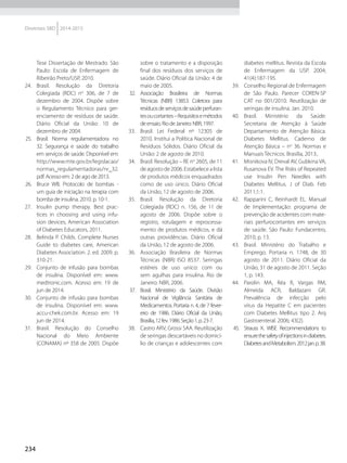 234
Diretrizes SBD 2014-2015
Tese Dissertação de Mestrado. São
Paulo: Escola de Enfermagem de
Ribeirão Preto/USP, 2010.
24.	 Brasil. Resolução da Diretoria
Colegiada (RDC) no
306, de 7 de
dezembro de 2004. Dispõe sobre
o Regulamento Técnico para ger-
enciamento de resíduos de saúde.
Diário Oficial da União: 10 de
dezembro de 2004.
25.	 Brasil. Norma regulamentadora no
32. Segurança e saúde do trabalho
em serviços de saúde. Disponível em:
http://www.mte.gov.br/legislacao/
normas_regulamentadoras/nr_32.
pdf. Acesso em: 2 de ago de 2013.
26.	 Bruce WB. Protocolo de bombas -
um guia de iniciação na terapia com
bomba de insulina. 2010. p. 10-1.
27.	 Insulin pump therapy. Best prac-
tices in choosing and using infu-
sion devices, American Association
of Diabetes Educators, 2011.
28.	 Belinda P. Childs. Complete Nurses
Guide to diabetes care, American
Diabetes Association. 2. ed. 2009. p.
310-21.
29.	 Conjunto de infusão para bombas
de insulina. Disponível em: www.
medtronic.com. Acesso em: 19 de
jun de 2014.
30.	 Conjunto de infusão para bombas
de insulina. Disponível em: www.
accu-chek.com.br. Acesso em: 19
jun de 2014.
31.	 Brasil. Resolução do Conselho
Nacional do Meio Ambiente
(CONAMA) nº 358 de 2005. Dispõe
sobre o tratamento e a disposição
final dos resíduos dos serviços de
saúde. Diário Oficial da União: 4 de
maio de 2005.
32.	 Associação Brasileira de Normas
Técnicas (NBR) 13853. Coletora para
resíduosdeserviçosdesaúdeperfuran-
tesoucortantes–Requisitosemétodos
deensaio.RiodeJaneiro:NBR,1997.
33.	 Brasil. Lei Federal nº 12305 de
2010. Institui a Política Nacional de
Resíduos Sólidos. Diário Oficial da
União: 2 de agosto de 2010.
34.	 Brasil. Resolução – RE no
2605, de 11
deagostode2006.Estabelecealista
de produtos médicos enquadrados
como de uso único. Diário Oficial
da União, 12 de agosto de 2006.
35.	 Brasil. Resolução da Diretoria
Colegiada (RDC) n. 156, de 11 de
agosto de 2006. Dispõe sobre o
registro, rotulagem e reprocessa-
mento de produtos médicos, e dá
outras providências. Diário Oficial
da União, 12 de agosto de 2006.
36.	 Associação Brasileira de Normas
Técnicas (NBR) ISO 8537. Seringas
estéreis de uso unico: com ou
sem agulhas para insulina. Rio de
Janeiro: NBR, 2006.
37.	 Brasil. Ministério da Saúde. Divisão
Nacional de Vigilância Sanitária de
Medicamentos. Portaria n. 4, de 7 fever-
eiro de 1986. Diário Oficial da União,
Brasília,12fev.1986.Seção1,p.23-7.
38.	 Castro ARV, Grossi SAA. Reutilização
de seringas descartáveis no domicí-
lio de crianças e adolescentes com
diabetes mellitus. Revista da Escola
de Enfermagem da USP. 2004;
41(4):187-195.
39.	 Conselho Regional de Enfermagem
de São Paulo. Parecer COREN-SP
CAT no 001/2010. Reutilização de
seringas de insulina. Jan. 2010.
40.	 Brasil. Ministério da Saúde.
Secretaria de Atenção à Saúde
Departamento de Atenção Básica.
Diabetes Mellitus. Caderno de
Atenção Básica – no
36. Normas e
Manuais Técnicos. Brasília, 2013..
41.	 Misnikova IV, Dreval AV, Gubkina VA,
Rusanova EV. The Risks of Repeated
use Insulin Pen Needles with
Diabetes Mellitus. J of Diab. Feb
2011;1:1.
42.	 Rapparini C, Reinhardt EL. Manual
de Implementação: programa de
prevenção de acidentes com mate-
riais perfurocortantes em serviços
de saúde. São Paulo: Fundacentro,
2010, p. 13.
43.	 Brasil. Ministério do Trabalho e
Emprego. Portaria n. 1748, de 30
agosto de 2011. Diário Oficial da
União, 31 de agosto de 2011. Seção
1, p. 143.
44.	 Parolin MA, Réa R, Vargas RM,
Almeida ACR, Baldazani GR.
Prevalência de infecção pelo
vírus da Hepatite C em pacientes
com Diabetes Mellitus tipo 2. Arq
Gastroenteral. 2006; 43(2).
45.	 Strauss K. WISE Recommendations to
ensurethesafetyofinjectionsindiabetes.
DiabetesandMetabolism.2012jan.p.38.
 