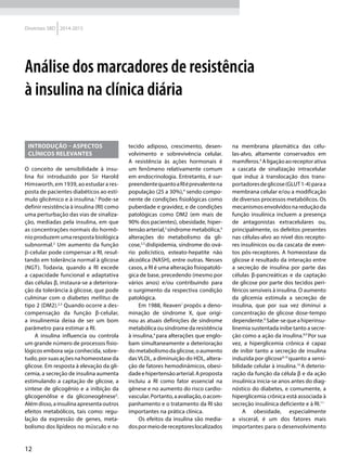 12
Diretrizes SBD 2014-2015
Análise dos marcadores de resistência
à insulina na clínica diária
INTRODUÇÃO – ASPECTOS
CLÍNICOS RELEVANTES
O conceito de sensibilidade à insu-
lina foi introduzido por Sir Harold
Himsworth, em 1939, ao estudar a res-
posta de pacientes diabéticos ao estí-
mulo glicêmico e à insulina.1
Pode-se
definir resistência à insulina (RI) como
uma perturbação das vias de sinaliza-
ção, mediadas pela insulina, em que
as concentrações normais do hormô-
nio produzem uma resposta biológica
subnormal.2
Um aumento da função
β-celular pode compensar a RI, resul-
tando em tolerância normal à glicose
(NGT). Todavia, quando a RI excede
a capacidade funcional e adaptativa
das células β, instaura-se a deteriora-
ção da tolerância à glicose, que pode
culminar com o diabetes mellitus de
tipo 2 (DM2).2,3
Quando ocorre a des-
compensação da função β-celular,
a insulinemia deixa de ser um bom
parâmetro para estimar a RI.
A insulina influencia ou controla
um grande número de processos fisio-
lógicos embora seja conhecida, sobre-
tudo,porsuasaçõesnahomeostaseda
glicose. Em resposta à elevação da gli-
cemia, a secreção de insulina aumenta
estimulando a captação de glicose, a
síntese de glicogênio e a inibição da
glicogenólise e da gliconeogênese3
.
Além disso, a insulina apresenta outros
efeitos metabólicos, tais como: regu-
lação da expressão de genes, meta-
bolismo dos lipídeos no músculo e no
tecido adiposo, crescimento, desen-
volvimento e sobrevivência celular.
A resistência às ações hormonais é
um fenômeno relativamente comum
em endocrinologia. Entretanto, é sur-
preendentequantoaRIéprevalentena
população (25 a 30%),4
sendo compo-
nente de condições fisiológicas como
puberdade e gravidez, e de condições
patológicas como DM2 (em mais de
90% dos pacientes), obesidade, hiper-
tensão arterial,5
síndrome metabólica,6
alterações do metabolismo da gli-
cose,2,3
dislipidemia, síndrome do ová-
rio policístico, esteato-hepatite não
alcoólica (NASH), entre outras. Nesses
casos, a RI é uma alteração fisiopatoló-
gica de base, precedendo (mesmo por
vários anos) e/ou contribuindo para
o surgimento da respectiva condição
patológica.
Em 1988, Reaven7
propôs a deno-
minação de síndrome X, que origi-
nou as atuais definições de síndrome
metabólica ou síndrome da resistência
à insulina,4
para alterações que englo-
bam simultaneamente a deterioração
dometabolismodaglicose,oaumento
das VLDL, a diminuição do HDL, altera-
ção de fatores hemodinâmicos, obesi-
dadeehipertensãoarterial.Aproposta
incluiu a RI como fator essencial na
gênese e no aumento do risco cardio-
vascular.Portanto,aavaliação,oacom-
panhamento e o tratamento da RI são
importantes na prática clínica.
Os efeitos da insulina são media-
dospormeiodereceptoreslocalizados
na membrana plasmática das célu-
las-alvo, altamente conservados em
mamíferos.4
Aligaçãoaoreceptorativa
a cascata de sinalização intracelular
que induz à translocação dos trans-
portadoresdeglicose(GLUT1-4)paraa
membrana celular e/ou a modificação
de diversos processos metabólicos. Os
mecanismosenvolvidosnareduçãoda
função insulínica incluem a presença
de antagonistas extracelulares ou,
principalmente, os defeitos presentes
nas células-alvo ao nível dos recepto-
res insulínicos ou da cascata de even-
tos pós-receptores. A homeostase da
glicose é resultado da interação entre
a secreção de insulina por parte das
células β-pancreáticas e da captação
de glicose por parte dos tecidos peri-
féricos sensíveis à insulina. O aumento
da glicemia estimula a secreção de
insulina, que por sua vez diminui a
concentração de glicose dose-tempo
dependente.8
Sabe-sequeahiperinsu-
linemia sustentada inibe tanto a secre-
ção como a ação da insulina.8,9
Por sua
vez, a hiperglicemia crônica é capaz
de inibir tanto a secreção de insulina
induzida por glicose9,10
quanto a sensi-
bilidade celular à insulina.10
A deterio-
ração da função da célula β e da ação
insulínica inicia-se anos antes do diag-
nóstico do diabetes, e comumente, a
hiperglicemia crônica está associada à
secreção insulínica deficiente e à RI.11
A obesidade, especialmente
a visceral, é um dos fatores mais
importantes para o desenvolvimento
 