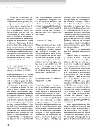 14
Diretrizes SBD 2014-2015
O clamp, em sua versão mais sim-
ples, avalia a ação insulínica nas condi-
ções experimentais em que se realiza,
ou seja, com o paciente em repouso e
em jejum, mas com insulinemia e gli-
cemia determinadas pelo experimen-
tador. A sensibilidade à insulina esti-
mada pode não se correlacionar com
a sensibilidade em jejum, quando a
produção endógena de glicose, predo-
minantemente hepática, e a utilização
de glicose não dependente de insulina
coordenam a homeostase. O clamp
também não simula o feedback entre
glicose e insulina durante as modifica-
ções fisiológicas destes. Apesar dessas
limitações, vem sendo adotado em inú-
meros estudos experimentais, em pou-
cos estudos populacionais, como nos
índios Pima18
e no EGIR-RISC Study,19
e,
em alguns estudos clínicos.
IVGTT – INTRAVENOUS GLUCOSE
TOLERANCE TEST E MINIMAL
MODEL DE BERGMAN (FSIVGTT)
Proposto por Bergman et al.,13
trata-se
de coleta frequente de amostras, asso-
ciado a modelo matemático que repre-
senta a cinética da glicose em distri-
buição mono-compartimental. O teste
avalia a captação de glicose, um índice
de sensibilidade à insulina (SI) que
estima o clearance fracional de glicose
pelos tecidos com insulinemia basal.
Avaliaaindaaprimeiraeasegundafase
desecreçãodeinsulina(φ1eφ2)eaglu-
coseeffectiveness(SG). A SI é calculada a
partir da inclinação da curva (slope) de
decaimentodaglicoseplasmáticaenão
considera a insulinemia. Logo, o índice
não pode discernir entre captação de
glicose promovida pela insulina, inibi-
çãodaEGPeacaptaçãopromovidapela
própria concentração de glicose. Esse
método e o clamp hiperglicêmico, tam-
bém considerados como padrão-ouro,
são utilizados menos frequentemente
que o clamp euglicêmico, e para avaliar
a RI dependem de secreção insulínica
bastante preservada, não sendo acon-
selhados em indivíduos com função
β-celularmuitoreduzida.14
Outroincon-
venientedoFSIVGTTéanecessidadede
cálculos computacionais complexos e
poucoacessíveisapartirdasconcentra-
ções obtidas.
CLAMP HIPERGLICÊMICO
Utilizado principalmente para avaliar
a secreção de insulina, avalia também
a sensibilidade à insulina. Apresenta
boa correlação de resultados com o
clamp euglicêmico. A glicose é infun-
dida inicialmente em bolus e depois
em velocidade variável para alcançar e
manter uma hiperglicemia constante,
induzindo assim uma fase rápida e uma
fase lenta de secreção hormonal. A RI
pode ser estimada por meio da relação
entre a insulinemia alcançada e a taxa
de infusão de glicose exógena, que é
proporcional à ação insulínica.14
“MARCADORES”DA RESISTÊNCIA
INSULÍNICA – JEJUM
Marcadores, markers ou índices sim-
ples de sensibilidade à insulina podem
ser obtidos a partir de amostras de
sangue em jejum ou a partir de testes
menosinvasivos,comooTOTGouMTT.
Esses marcadores são as ferramentas
mais usadas para a avaliação da RI pelo
baixo custo, fácil execução e aceitação
por parte dos pacientes. Uma de suas
limitações é a dificuldade de interpre-
tação de certos índices, como a razão
glicose/insulina em indivíduos diabé-
ticos que apresentam hiperglicemia
em jejum, ou ainda hiperinsulinemia
acompanhada de hiperglicemia em
jejum. A insulinemia de jejum apre-
senta, em algumas condições, boa
correlação com os métodos diretos de
avaliação da RI, mas é menos precisa
em indivíduos diabéticos, obesos e
idosos. Variações biológicas dos níveis
plasmáticos de insulina podem alterar
os índices de RI obtidos. Alguns auto-
res sugerem a coleta de três amostras
desangueemjejum(comintervalosde
cinco minutos entre elas) para reduzir
as discrepâncias relacionadas às varia-
ções pulsáteis da secreção de insulina;
presentes sobretudo em indivíduos
saudáveis e em menor intensidade em
pacientes intolerantes à glicose (IGT) e
portadores de T2DM.20
No Quadro 1 são apresentados
alguns dos marcadores para o diagnós-
tico da RI.
Métodos como o HOMA-IR21
e
o QUICKI,22
e o revised QUICKI23
que
medem a insulinemia em relação à
glicemia, são mais precisos que a
insulinemia isoladamente (Quadro
1). A associação desses índices a cri-
térios clínicos melhora o diagnóstico
da RI, como demonstrado por Stern
et al.,17
que obtiveram especificidade
e sensibilidade de 78,7% e 84,9%
para HOMA-IR > 4,65 ou índice de
massa corporal (IMC) > 28,9 kg/m2
ou
HOMA-IR > 3,60 e IMC > 27,5 kg/m2
quando comparados ao clamp. O revi-
sed QUICKI apresentou as melhores
correlaçõescomasmedidasdoclamp,
próximas aos índices derivados do
OGTT (Stumvoll MCR, OGIS, Stumvoll
ISI e GUT index), em extensa meta
-análise24
. Após o revised QUICKI, as
melhores correlações em jejum foram
obtidas pelo QUICKI, log HOMA-IR e
HOMA2- S.24
Novos resultados trouxeram à luz
diferenças na IR e na secreção de insu-
lina relacionadas às origens étnicas
de uma população.25
Essas diferenças
são relacionadas aos tecidos periféri-
cos (músculo e adiposo) e ao fígado.26
No Brasil, com uma população misci-
genada de diferentes origens étnicas,
 