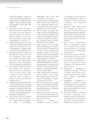 18
Diretrizes SBD 2014-2015
Bennett PH, Bogardus C. Insulin resis-
tanceandinsulinsecretorydysfunction
asprecursorsofnon-insulindependent	
diabetes mellitus. Prospective studies
of Pima Indians. N Engl J Med. 1993;
329:1988-92.
19.	 Ferrannini E, Natali A, Muscelli E,
Nilsson PM, Golay A, Laakso M et
al. Natural history and physiolo-
gical determinants of changes in
glucose tolerance in a non-dia-
betic population: the RISC Study.
Diabetologia. 2011; 54:1507-16.
20.	 PolonskyKS,GivenBD,HirschLJ,Tillil
H,ShapiroET,BeebeC,etal.Abnormal
patterns of insulin secretion in non-
insulin-dependent diabetes melli-
tus. N Engl J Med. 1988;318:1231-9.
21.	 Matthews DR, Hosker JP, Rudenski
AS, Naylor BA, Treacher DF, Turner
RC. Homeostasis model assess-
ment: insulin resistance and beta-
cell function from fasting plasma
glucose and insulin concentrations
in man. Diabetologia. 1985;28:412-9
22.	 Katz A, Nambi SS, Mather K, Baron
AD, Follmann DA, Sullivan G,
Michael J. Quon MJ. Quantitative
insulin sensitivity check index:
a simple, accurate method for
assessing insulin sensitivity in
humans. J Clin Endocrinol Metab.
2000;85:2402-10.
23.	 PerseghinG,CaumoA,CaloniM,Testolin
G, Luzi L. Incorporation of the Fasting
PlasmaFFAConcentrationintoQUICKI
Improves Its Association with Insulin
Sensitivity in Nonobese Individuals.
Journal of Clinical Endocrinology &
Metabolism. 2001;86:4776–81.
24.	 OttenJ,AhrénB.,OlssonT.Surrogate
measures of insulin sensitivity vs
the hyperinsulinaemic-euglycae-
mic clamp: a meta-analysis.
Diabetologia. 2014; [e-Pub DOI
10.1007/s00125-014-3285-x].
25.	 KomadaK,TojjarD,YamadaS,TodaK,
Patel CJ, Butte AJ. Ethnic differences
in the relationship between insu-
lin sensitivity and insulin response.
Diabetes Care. 2013;36:1789-96.
26.	 Ellis AC, Alvarez JA, Granger WM,
OvalleF,GowerBA.Ethnicdifferences
in glucose disposal, hepatic insulin
sensitivity, and endogenous glucose
productionamongAfricanAmerican
and European American women.
Metabolism. 2012;61:634-640.
27.	 Stabe C, Vasques ACJ, Lima MMO,
Tambascia MA, Pareja JC,Yamanaka,
Geloneze B. Neck circumference as
a simple tool for identifying the
metabolic syndrome and insulin
resistance: results from the Brazilian
Metabolic Syndrome Study. Clinical
Endocrinology. 2013;78,874-81.
28.	 Gall WE, Beebe K, Lawton KA, Adam
KP,MitchellMW,NakhlePJetal.Alpha-
hydroxybutyrateisanearlybiomarker
ofinsulinresistanceandglucoseinto-
lerance in a nondiabetic population.
PLoS One. 2010;5:e10883.
29.	 Cobb J, Gall W, Adam KP, Nakhle P,
Button E, Hathorn J, et al. A novel
fasting blood test for insulin resis-
tance and prediabetes. J Diabetes
Sci Technol. 2013;7:100-10.
30.	 Mari A, Pacini G, Murphy E, Ludvik B,
NolanJJ.Amodel-basedmethodfor
assessing insulin sensitivity from the
oralglucosetolerancetest.Diabetes
Care. 2001;24:539-48.
31.	 Matsuda M, DeFronzo RA. Insulin
sensitivityíndicesobtainedfromoral
glucose tolerance testing. Diabetes
Care. 1999;22:1462-70.
32.	 Muscelli E, Casolaro A,
Gastaldelli A, Mari A, Seghieri
G, Astiarraga B, Mechanisms for
the Antihyperglycemic Effect of
Sitagliptin in Patients with Type
2 Diabetes. J Clin Endocrinol
Metab. 2012.
33.	 Muscelli E, Lazarin MACT, Souza
ICP, Astiarraga BD, Pereira JA.
Comparison of insulin sensitivity
measured by euglicemic hyperinsu-
linemicclampandindexesobtained
from oral glucose tolerance test in
lean and obese patients. Int J Obes.
2002;26:21.
34.	 Mari A, Pacini G, Brazzale AR,
Ahrén B. Comparative evalua-
tion of simple insulin sensitivity
methods based on the oral glu-
cose tolerance test. Diabetologia.
2005;48:748-51.
35.	 Gastaldelli A, Casolaro A, Pettiti M,
Nannipieri M, Ciociaro D, Frascerra
S, et al. Effect of pioglitazone on
the metabolic and hormonal res-
ponse to a mixed meal in type
II diabetes. Clin Pharmacol Ther.
2007;81:205-12.
36.	 Vangipurapu J, Stančáková A,
Kuulasmaa T, Paananen J, Kuusisto
J, EGIR-RISC Study Group, et al. A
novel surrogate index for hepatic
insulin resistance. Diabetologia.
2011;54:540-3.
37.	 Vangipurapu J, Stančáková A,
Kuulasmaa T, Soininen P, Kangas
AJ, AlaKorpela M et al. Association
between liver insulin resistance and
cardiovascular risk factors. J Intern
Med. 2012;272:402-8.
38.	 Stumvoll M, Mitrakou A, Pimenta
W, Jessen T, Yki-Järvinen H, Van
Haeften T, et al. Use of the oral glu-
cose tolerance test to assess insu-
lin release and insulin sensitivity.
Diabetes Care. 2000;23:295-301.
 
