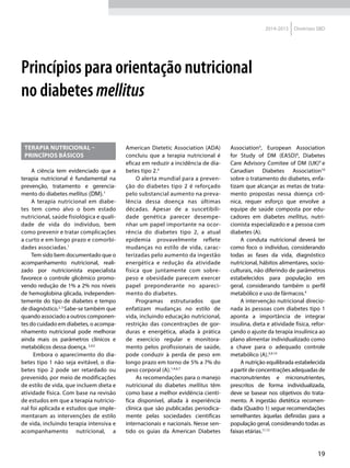 19
2014-2015 Diretrizes SBD
Princípios para orientação nutricional
no diabetes mellitus
TERAPIA NUTRICIONAL –
PRINCÍPIOS BÁSICOS
A ciência tem evidenciado que a
terapia nutricional é fundamental na
prevenção, tratamento e gerencia-
mento do diabetes mellitus (DM).1
A terapia nutricional em diabe-
tes tem como alvo o bom estado
nutricional, saúde fisiológica e quali-
dade de vida do indivíduo, bem
como prevenir e tratar complicações
a curto e em longo prazo e comorbi-
dades associadas.1
Tem sido bem documentado que o
acompanhamento nutricional, reali-
zado por nutricionista especialista
favorece o controle glicêmico promo-
vendo redução de 1% a 2% nos níveis
de hemoglobina glicada, independen-
temente do tipo de diabetes e tempo
de diagnóstico.2, 3
Sabe-se também que
quando associado a outros componen-
tes do cuidado em diabetes, o acompa-
nhamento nutricional pode melhorar
ainda mais os parâmetros clínicos e
metabólicos dessa doença. 3,4,5
Embora o aparecimento do dia-
betes tipo 1 não seja evitável, o dia-
betes tipo 2 pode ser retardado ou
prevenido, por meio de modificações
de estilo de vida, que incluem dieta e
atividade física. Com base na revisão
de estudos em que a terapia nutricio-
nal foi aplicada e estudos que imple-
mentaram as intervenções de estilo
de vida, incluindo terapia intensiva e
acompanhamento nutricional, a
American Dietetic Association (ADA)
concluiu que a terapia nutricional é
eficaz em reduzir a incidência de dia-
betes tipo 2.4
O alerta mundial para a preven-
ção do diabetes tipo 2 é reforçado
pelo substancial aumento na preva-
lência dessa doença nas últimas
décadas. Apesar de a suscetibili-
dade genética parecer desempe-
nhar um papel importante na ocor-
rência do diabetes tipo 2, a atual
epidemia provavelmente reflete
mudanças no estilo de vida, carac-
terizadas pelo aumento da ingestão
energética e redução da atividade
física que juntamente com sobre-
peso e obesidade parecem exercer
papel preponderante no apareci-
mento do diabetes.
Programas estruturados que
enfatizam mudanças no estilo de
vida, incluindo educação nutricional,
restrição das concentrações de gor-
duras e energética, aliada à prática
de exercício regular e monitora-
mento pelos profissionais de saúde,
pode conduzir à perda de peso em
longo prazo em torno de 5% a 7% do
peso corporal (A).1,4,6,7
As recomendações para o manejo
nutricional do diabetes mellitus têm
como base a melhor evidência cientí-
fica disponível, aliada à experiência
clínica que são publicadas periodica-
mente pelas sociedades científicas
internacionais e nacionais. Nesse sen-
tido os guias da American Diabetes
Association4
, European Association
for Study of DM (EASD)8
, Diabetes
Care Advisory Comitee of DM (UK)9
e
Canadian Diabetes Association10
sobre o tratamento do diabetes, enfa-
tizam que alcançar as metas de trata-
mento propostas nessa doença crô-
nica, requer esforço que envolve a
equipe de saúde composta por edu-
cadores em diabetes mellitus, nutri-
cionista especializado e a pessoa com
diabetes (A).
A conduta nutricional deverá ter
como foco o indivíduo, considerando
todas as fases da vida, diagnóstico
nutricional, hábitos alimentares, socio-
culturais, não diferindo de parâmetros
estabelecidos para população em
geral, considerando também o perfil
metabólico e uso de fármacos.4
A intervenção nutricional direcio-
nada às pessoas com diabetes tipo 1
aponta a importância de integrar
insulina, dieta e atividade física, refor-
çando o ajuste da terapia insulínica ao
plano alimentar individualizado como
a chave para o adequado controle
metabólico (A).4,9,10
A nutrição equilibrada estabelecida
a partir de concentrações adequadas de
macronutrientes e micronutrientes,
prescritos de forma individualizada,
deve se basear nos objetivos do trata-
mento. A ingestão dietética recomen-
dada (Quadro 1) segue recomendações
semelhantes àquelas definidas para a
população geral, considerando todas as
faixas etárias.11,12
 