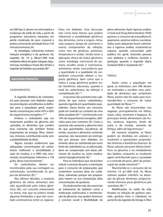21
2014-2015 Diretrizes SBD
ver DM tipo 2, devem ser estimulados a
mudanças de estilo de vida, a partir de
programas educativos baseados em
perda moderada de peso corporal e
prática semanal de atividade física (150
minutos/semana) (A).
As estratégias nutricionais incluem
redução energética e de gorduras (A),
ingestão de 14 g fibras/1.000 kcal,
mediante oferta de grãos integrais, legu-
minosas, hortaliças e frutas (B) e limitar a
ingestão de bebidas açucaradas (B).4
MACRONUTRIENTES
Carboidratos
A ingestão dietética de carboidra-
tos para pessoas com diabetes segue
recomendações semelhantes às defini-
das para a população geral, respei-
tando concentrações entre 45% e 60%
do requerimento energético.4,9,10
Embora o carboidrato seja um
importante preditor da glicemia pós
-prandial, os alimentos que contêm
esse nutriente são também fontes
importantes de energia, fibra, vitami-
nas, minerais, contribuindo ainda com
a palatabilidade da dieta.
Alguns estudos evidenciam que
adequadas concentrações de carboi-
dratos melhoram a sensibilidade à
ação da insulina, e a OMS não reco-
menda concentrações inferiores a 130
g/dia, desse macronutriente.1
Os carboidratos devem ser
monitorados pela sua contagem ou
substituição, considerando os gru-
pos de alimentos (B).15
Nas últimas décadas, a resposta
glicêmica de vários alimentos tem
sido quantificada pelo índice glicê-
mico (IG), um conceito interessante
na teoria, mas que na prática revela
algumas limitações, e que tem susci-
tado controvérsias entre os especia-
listas em diabetes. Essa discussão
tem como base fatores que podem
influenciar a variabilidade glicêmica
dos alimentos, como a origem, clima,
solo, preparo, tempo de cozimento e
outros componentes da refeição,
como teor de gorduras, proteínas,
temperatura e acidez. Sendo assim a
aplicação clínica do índice glicêmico
como estratégia nutricional de pri-
meira escolha ainda é controversa,
entretanto, existe concordância que
a quantidade e a qualidade do car-
boidrato consumido afetam a res-
posta glicêmica, bem como que o
índice e carga glicêmica podem tra-
zer benefícios adicionais, quando o
total de carboidratos da refeição é
contabilizado (B).4,10
A sacarose não aumenta mais a gli-
cemia do que outros carboidratos,
quando ingerida em quantidades equi-
valentes. Dessa forma, seu consumo
pode ser inserido no contexto de uma
dieta saudável (A)4,16
contribuindo com
10% do requerimento energético, defi-
nidos para esse nutriente (D). Como a
sacarose não aumenta a glicemia mais
do que quantidades isocalóricas de
amido, sacarose e alimentos contendo
sacarose, não necessitam ser restringi-
dos por pessoas com diabetes, no
entanto, deve ser substituída por outra
fonte de carboidrato ou, se adicionada,
deve ser compensada com doses adi-
cionais de insulina ou outro medica-
mento hipoglicemiante (A).4
Para os indivíduos que necessitam
reduzir o excesso de peso, a orientação
para o consumo de preparações que
contenham sacarose deve ser cuida-
dosa, sobretudo porque tais prepara-
ções trazem na sua composição altas
concentrações de gorduras.
Os edulcorantes não são essenciais
ao tratamento do diabetes como a
medicação oral/insulina e monitoriza-
ção da glicemia, mas podem favorecer
o convívio social e flexibilidade do
plano alimentar. Após rigorosa análise,
o Food and Drug Administration (FDA)
aprovou o consumo de acessulfame K,
aspartame, sacarina sódica e sucralose.
Todos esses adoçantes foram submeti-
dos à rigorosa análise, mostrando-se
seguros, quando consumidos pelo
público em geral, incluindo pessoas
com diabetes e mulheres durante a
gestação, quando a ingestão diária
aceitável (IDA) é respeitada (A).4
Fibras
Assim como a população em
geral, os indivíduos com DM devem
ser motivados a escolher uma varie-
dade de alimentos que contenham
fibras, porém não há razão para reco-
mendar-lhes o consumo de maior
quantidade de fibras.4,13
As fibras são encontradas nos
vegetais, principalmente em folhas,
raízes, talos, sementes e bagaços. As
principais fontes alimentares são fru-
tas, verduras, legumes, farelo de
aveia e de cevada, semente de
linhaça, além de leguminosas.6
De maneira simplista, as fibras
podem ser divididas em solúveis e
insolúveis e apresentam proprieda-
des distintas e benefícios diversos. As
fibras solúveis possuem efeitos bené-
ficos na glicemia e no metabolismo
dos lipídios, enquanto as insolúveis
agem contribuindo para a saciedade
e o controle de peso, além da preser-
vação da saúde intestinal.3,6
Recomenda-se o consumo de no
mínimo 14 g/1.000 kcal. As fibras
solúveis podem interferir na absor-
ção da glicose alimentar, proporcio-
nando menores picos glicêmicos pós
-prandiais (B).4,13
Modificações no estilo de vida
focadas na redução de gordura satu-
rada, gordura trans e colesterol, no
aumento da ingestão de ômega 3, fibra
 