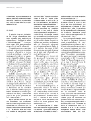 22
Diretrizes SBD 2014-2015
solúvel (aveia, legumes) e na perda de
peso, se necessário, e o aumento da ati-
vidade física devem ser recomendados
para melhorar o perfil lipídico do por-
tador de DM (A).4
Lipídios
A primeira meta para portadores
de DM é limitar a ingestão de ácido
graxo saturado, ácido graxo trans e
colesterol, com a finalidade de reduzir
o risco cardiovascular.2,17,20
A recomen-
dação para o ácido graxo saturado é
atingir < 7% do total de calorias (A).
A ingestão de gorduras saturada e
trans está positivamente associada a
marcadores inflamatórios e inversa-
mente à sensibilidade à insulina.18
Os
ácidos graxos trans devem ter seu con-
sumo reduzido (D) e não deve ultrapas-
sar 2% do total de calorias. Metanálise
do NCEP com estudos envolvendo ali-
mentação demonstrou que dietas com
< 7% de ácidos graxos saturados e <
200 mg de colesterol por dia podem
contribuir para redução de peso e de
até 16% do LDL-C.19,20,21
Os ácidos graxos saturados e trans
também são os principais determinan-
tes dietéticos das concentrações do
colesterol da lipoproteína de baixa
densidade (LDL-C). Todavia, a redução
de ácido graxo saturado também pode
reduzir as concentrações do colesterol
da lipoproteína de alta densidade
(HDL-C). As metas dietéticas para por-
tadores de DM são as mesmas para
indivíduos com doença cardiovascular,
já que os dois grupos apresentam alto
risco cardiovascular.17,18
Alguns estudos mostram que pla-
nos alimentares com quantidades
reduzidas de ácido graxo saturado ou
quando eles são substituídos por car-
boidratos, reduzem o colesterol total e
o LDL. No entanto, está relacionado
com aumento de triacilglicerois e dimi-
nuição do HDL-C. Quando essa substi-
tuição é feita por ácidos graxos
monoinsaturados, há redução do LDL
de forma equivalente e, sem alterações
nos níveis de triglicerídeos e HDL-C.2,21
Entretanto, planos alimentares com
elevada quantidade de carboidrato
(cerca de 55% do total de calorias)
aumentam a glicemia, a insulinemia e a
trigliceridemia pós-prandial quando
em comparação com o maior consumo
de ácido graxo monoinsaturado (30% a
40% do total de calorias). O tipo de car-
boidrato que substitui a gordura satu-
rada está diretamente relacionado
com o impacto na lipemia. Dados de
6.113 pacientes do estudo NHANES
demonstrou que a redução de açúca-
res da dieta está relacionada com
níveis lipídicos normais.22
Planos alimentares ricos em áci-
dos graxos poli-insaturados pare-
cem ter efeitos similares àqueles
ricos em ácidos graxos monoinsatu-
rados sobre os lipídios plasmáticos.
A suplementação com ácidos gra-
xos poli-insaturados Ω-3 pode redu-
zir as concentrações de triacilglice-
rois em diabéticos,19,23
bem como
modular a resposta inflamatória
nesses indivíduos.24
Embora a
suplementação possa provocar
pequeno aumento nas concentra-
ções de LDL-C, o aumento de HDL-C
pode compensar esse efeito.
O consumo de ácido graxo Ω-3 de
fontes como peixes ou por meio de
suplementos mostra redução nos ris-
cos cardiovasculares.25
Uma recente
revisão mostrou que o consumo de
Ω-3 pode reduzir a resistência à insu-
lina.26
O consumo de duas ou mais
porções de peixes por semana, com
exceção das frituras, pode ser reco-
mendado (B).2,19,25,27
A recomendação de Ω-3 (EPA e
DHA) deve ser de 500 mg para preven-
ção primária, 1 g/dia para prevenção
secundária e, sob supervisão médica a
suplementação em outras quantida-
des pode ser indicada.19,28,29
Em estudos recentes com esterois
de plantas e ésteres de estanol foi veri-
ficado que esses componentes blo-
queiam a absorção intestinal de coles-
terol dietético e biliar. Em portadores
de DM, a ingestão de 2 g/dia de este-
rois de plantas e ésteres de estanol
mostra redução nas concentrações de
colesterol total e LDL-C.30
Em pesquisa realizada pelo grupo
The Search for Diabetes in Youth, um
estudo longitudinal com 1.511 crian-
ças e adolescentes com diabetes tipo 1,
foi observado que eles apresentavam
um consumo inadequado de frutas,
verduras, cereais integrais, bem como
excesso na ingestão de gorduras satu-
radas.32
A ingestão em excesso de áci-
dos graxos saturados e trans eleva as
concentrações do LDL-C e reduz as do
HDL-C (A).32
Essas alterações aumen-
tam o risco de desenvolvimento de
doenças coronarianas (A)33
.
O consumo de ácidos graxos satu-
rados deverá ser inferior a 7% do total
de calorias (A).19,33
Algumas fontes de
ácidos graxos saturados são carnes
gordas, manteiga, óleos de coco e
dendê, leite integral, bacon, torresmo,
embutidos (lingüiça, salame, presunto,
salsicha e mortadela). A restrição no
consumo de colesterol também deve
ser incentivada, devendo atingir no
máximo 200 mg/dia (A).4,19,34
Estudos
clínicos randomizados mostram que
esse tipo de dieta é seguro e não inter-
fere no crescimento normal da
criança.34
As fontes de colesterol são
semelhantes às da gordura saturada e
também pode ser encontrado em
grandes quantidades nos crustáceos. A
redução na ingestão de gordura trans é
recomendada (E) com a finalidade de
reduzir as concentrações do LDL-C e
aumentar as do HDL-C (A).34
Gordura
hidrogenada vegetal, frituras, tortas
industrializadas, bolos, fast foods,
 