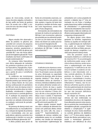 23
2014-2015 Diretrizes SBD
pipoca de micro-ondas, sorvete de
massa, biscoitos salgados, recheados e
do tipo waffer são fontes de gordura
trans. De acordo com a OMS, o con-
sumo de trans não deve atingir 1% do
total de calorias.34
Proteínas
Alguns estudos têm observado o
efeito da proteína na glicemia pós
-prandial com consumo de pequenos
lanches ricos em proteína vegetal. Em
pequenas amostras populacionais a
redução foi de até 40% da glicose pós
-prandial (B),35
mas não houve altera-
ção da hemoglobina glicada (B).36
Esses
resultados não foram confirmados em
estudo randomizado (A).37
Ao comparar dieta hipocalórica
com oferta adequada de carboidra-
tos, proteínas e gorduras com as die-
tas hipocalórica, hipoglicídica, hiper-
proteica e normolipídica observa-se
que a perda de peso é semelhante
entre elas (B).38
As evidências são inconclusivas
para determinar a recomendação de
ingestão protéica que otimize a glice-
mia ou reduza fatores de risco para
doença cardiovascular em portadores
de DM sem sinais de doença renal. A
prescrição de proteína deve ser indivi-
dualizada, considerando o diagnós-
tico nutricional e o controle glicêmico
(C). A avaliação da proporção entre
reserva protéica e adiposa é prática
que deve ser adotada rotineiramente
na avaliação nutricional de portado-
res de DM.38
Na presença de doença renal, com
microalbuminúria ou macroalbuminú-
ria, a redução da ingestão de proteínas
não é recomendada, uma vez que
pode alterar a glicemia, aumentar risco
cardiovascular e interferir no curso do
declínio da filtração glomerular. (A)38
A oferta protéica deve provir de
fontes de aminoácidos essenciais, car-
nes magras (bovina, aves, peixes), soja,
leite, queijos e iogurtes de baixo teor
de gordura e também de fontes vege-
tais como leguminosas, cereais inte-
grais e frutas oleaginosas.
Aminoácidos são estimuladores da
secreção de insulina em portadores de
DM tipo 2 sem incrementar a glicemia
pós-prandial, por isso alimentos protéi-
cos sem ou com baixo teor de carboi-
dratos não devem ser usados para tra-
tar ou prevenir hipoglicemia (B)
O efeito da proteína na glicemia de
portadores de DM tipo 1 ainda não
está esclarecido.39
MICRONUTRIENTES
Vitaminas e Minerais
A deficiência de vitaminas e mine-
rais é frequente em indivíduos diabé-
ticos.4
As principais causas são perdas
na urina, diminuição na capacidade
intestinal de absorção, além da baixa
ingestão dietética.40
Para atingir as
necessidades diárias de vitaminas e
minerais, indivíduos diabéticos devem
ter um plano alimentar variado com o
consumo mínimo de duas a quatro
porções de frutas, sendo pelo menos
uma rica em vitamina C (frutas cítri-
cas) e de três a cinco porções de hor-
taliças cruas e cozidas. É importante
variar os tipos e as cores desses vege-
tais, pois cada cor corresponde a um
perfil nutricional específico (A).4
Alguns estudos mostram benefí-
cios com a utilização de alimentos fun-
cionais com potenciais efeitos antioxi-
dantes, tais como café, chá, cacau e
canela.41,42,43
Experimentalmente, a
modulação do estresse oxidativo por
antioxidantes parece ter um resultado
positivo, mas estudos de intervenção
não recomendam suplementação de
antioxidante com o único propósito de
prevenir o diabetes tipo 2.44
Uma ali-
mentação rica em frutas e hortaliças
pode proporcionar melhor combinação
de antioxidantes.45
A suplementação
rotineira de antioxidantes não é aconse-
lhável devido à falta de evidências de
eficácia e preocupação relacionada com
a segurança a longo prazo (A).4
Em alguns grupos como idosos,
gestantes ou lactentes, vegetarianos
restritos ou aqueles em restrição caló-
rica, a suplementação de multivitamí-
nicos pode ser necessária.6
Outras
exceções são feitas ao folato, para pre-
venção de doenças congênitas e ao
cálcio para prevenir doença óssea.
Uma das prováveis causas da
neuropatia diabética é a deficiência
de vitamina B12.4
O uso prolongado
de metformina pode causar a defi-
ciência dessa vitamina, sendo neces-
sária a suplementação com doses
terapêuticas.46
A deficiência de vita-
mina D também é evidente em dia-
béticos e está relacionada com o
mau controle glicêmico. Os efeitos
positivos da vitamina D seriam a
secreção e sensibilidade à insulina,
bem como a diminuição do estado
inflamatório.47
Todavia, não há evi-
dências suficientes quanto ao bene-
fício da suplementação de vitaminas
e minerais em portadores de diabe-
tes que não possuem deficiência
desses nutrientes (A).4
Em relação aos minerais, as defi-
ciências são mais evidenciadas no
metabolismo do zinco e do magnésio.
Essas alterações parecem estar associa-
das ao aumento das concentrações de
hemoglobina glicada, a progressão do
diabetes e complicações.48
A suple-
mentação de zinco mostra benefícios
no controle glicêmico de diabéticos
tipos 1 e 2.49
O zinco parece regular a
função das ilhotas pancreáticas e pro-
mover a homeostase glicêmica.50
Diabéticos sem deficiência de zinco
 