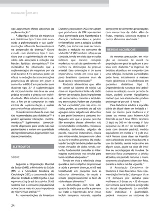 24
Diretrizes SBD 2014-2015
não apresentam efeitos adicionais da
suplementação.51
A depleção crônica de magnésio
em diabéticos tipo 1 tem sido asso-
ciada a polineuropatia e sua suple-
mentação influencia favoravelmente
na progressão da doença.52
Outro
estudo com diabéticos tipo 1 con-
cluiu que a suplementação de mag-
nésio está associada à redução das
frações lipídicas aterogênicas.53
Em
metanálise foi observado que a
suplementação de magnésio por via
oral durante 4-16 semanas pode ser
eficaz na redução das concentrações
plasmáticas de glicose em jejum e
aumentar o HDL-C em pacientes com
diabetes tipo 2.54
A suplementação
de micronutrientes não deve ser uma
prática rotineira e precisa ser indivi-
dualizada. Mais estudos são necessá-
rios a fim de se comprovar os reais
efeitos da suplementação e avaliar
possíveis efeitos colaterais (A).4
Os suplementos à base de ervas não
são recomendados para diabéticos4,55
e
podem apresentar interações medica-
mentosas.56
Suplementos comercial-
mente disponíveis para venda não são
padronizados e variam em quantidade
deingredientesativos,logotambémnão
são recomendados.
Eletrólitos
Sódio
Segundo a Organização Mundial
da Saúde (OMS), o Ministério da Saúde
(MS) e a Sociedade Brasileira de
Cardiologia (SBC), o consumo de sódio
deve ser limitado a 2.000 mg/dia, o que
equivale a 5 g de sal de cozinha. O MS
salienta que o consumo populacional
acima dessa meta é causa importante
de hipertensão arterial.12,57
As recomendações da American
Diabetes Association (ADA) ressaltam
que portadores de DM apresentam
risco aumentado para hipertensão e
doenças cardiovasculares e podem
ter benefícios com a adoção da dieta
DASH, que inclui nas suas recomen-
dações a redução no consumo de
sódio (B).2
A SBC também reforça essa
conduta, tendo em vista que estudos
indicam que mesmo reduções
modestas no sal são geralmente efi-
cientes na diminuição da pressão
arterial. Essa orientação é de suma
importância, tendo em vista que o
povo brasileiro consome mais de
duas vezes o recomendado.57
Produtos alimentícios que, além
de conter sal (cloreto de sódio) são
ricos em ingredientes fontes de sódio
devem ser evitados. Esses ingredientes
são conservantes, corantes e acidulan-
tes, entre outros. Podem ser chamados
de “sal escondido” pois são ricos em
sódio, porém, ao contrário do sal, não
agregam sabor salgado aos alimentos,
o que pode favorecer o consumo ina-
dequado sem que a pessoa perceba.
São exemplos desses alimentos não
recomendados: embutidos, conservas,
enlatados, defumados, salgados de
pacote, macarrão instantâneo, pipoca
para micro-ondas, temperos em cubos
ou sache e molhos prontos. Os produ-
tos diet ou light também podem conter
teores elevados de sódio, sendo, por-
tanto, fundamental consultar as infor-
mações nutricionais nos rótulos para
fazer escolhas adequadas.57
Tendo em vista a relevância dessa
questão e com o objetivo de promover
a saúde e prevenir doenças, o MS está
trabalhando em conjunto com as
indústrias alimentícias, de modo a
reduzir progressivamente o teor de
sódio desses alimentos.57
A alimentação com teor ade-
quado de sódio que auxilia a prevenir
ou tratar a hipertensão deve então
incluir temperos naturais, escolha
consciente de alimentos processados
com menor teor de sódio, além de
frutas, vegetais, laticínios magros e
outros alimentos saudáveis.12
BEBIDAS ALCOÓLICAS
As mesmas precauções em rela-
ção ao consumo de álcool na
população em geral se aplicam a pes-
soas com diabetes.58
A ingestão de
bebidas alcoólicas em conjunto com
uma refeição, incluindo carboidratos
pode levar, inicialmente a maiores
níveis glicêmicos e insulinêmicos em
pacientes diabéticos tipo 2.
Dependendo da natureza dos carboi-
dratos na refeição, ou em período de
jejum, poderá ocorrer hipoglicemia
reativa4
que, nos adolescentes, poderá
prolongar-se por até 16 horas.59
Para diabéticos adultos a ingestão
diária de álcool deve ser limitada a 1
dose ou menos para mulheres e 2
doses ou menos para homens.4,60
Entende-se por 1 dose 150 m de vinho
(1 taça) ou 360 m de cerveja (1 lata
pequena) ou 45 m de destilados (1
dose com dosador padrão), medida
equivalente em média a 15 g de eta-
nol.4 Nesses casos deve ser ingerido
com carboidrato antes e/ou durante o
uso da bebida, sendo necessário em
alguns casos, ajuste na dose de insu-
lina ou secretagogos de insulina. Se
exercício físico acompanhar a bebida
alcoólica, em período noturno, o moni-
toramento da glicemia deverá ser feito,
durante a noite e no dia seguinte.17
A Associação Canadense de
Diabetes é mais tolerante com reco-
mendação limite de 2 doses por dia e
<10 drinques por semana para
mulheres e 3 doses ou <15 drinques
por semana para homens. A ingestão
de álcool depedendo da sensibili-
dade individual e quantidade,
poderá mascarar os sintomas de
 