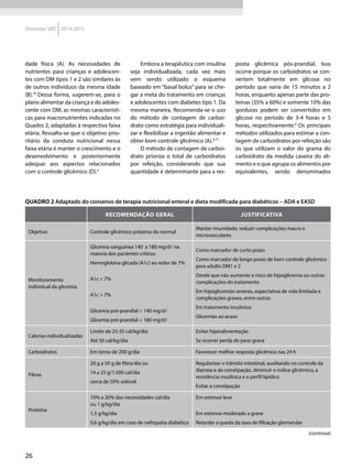 26
Diretrizes SBD 2014-2015
dade física (A). As necessidades de
nutrientes para crianças e adolescen-
tes com DM tipos 1 e 2 são similares às
de outros indivíduos da mesma idade
(B).70
Dessa forma, sugerem-se, para o
plano alimentar da criança e do adoles-
cente com DM, as mesmas característi-
cas para macronutrientes indicadas no
Quadro 2, adaptadas à respectiva faixa
etária. Ressalta-se que o objetivo prio-
ritário da conduta nutricional nessa
faixa etária é manter o crescimento e o
desenvolvimento e posteriormente
adequar aos aspectos relacionados
com o controle glicêmico (D).4
Embora a terapêutica com insulina
seja individualizada, cada vez mais
vem sendo utilizado o esquema
baseado em “basal bolus” para se che-
gar a meta do tratamento em crianças
e adolescentes com diabetes tipo 1. Da
mesma maneira, Recomenda-se o uso
do método de contagem de carboi-
drato como estratégia para individuali-
zar e flexibilizar a ingestão alimentar e
obter bom controle glicêmico (A).4,71
O método de contagem de carboi-
drato prioriza o total de carboidratos
por refeição, considerando que sua
quantidade é determinante para a res-
posta glicêmica pós-prandial. Isso
ocorre porque os carboidratos se con-
vertem totalmente em glicose no
período que varia de 15 minutos a 2
horas, enquanto apenas parte das pro-
teínas (35% a 60%) e somente 10% das
gorduras podem ser convertidos em
glicose no período de 3-4 horas e 5
horas, respectivamente.6
Os principais
métodos utilizados para estimar a con-
tagem de carboidratos por refeição são
os que utilizam o valor do grama do
carboidrato da medida caseira do ali-
mento e o que agrupa os alimentos por
equivalentes, sendo denominados
Quadro 2 Adaptado do consenso de terapia nutricional enteral e dieta modificada para diabéticos – ADA e EASD
Recomendação geral Justificativa
Objetivo Controle glicêmico próximo do normal
Manter imunidade, reduzir complicações macro e
microvasculares
Monitoramento
individual da glicemia
Glicemia sanguínea 140 a 180 mg/dl na
maioria dos pacientes críticos
Hemoglobina glicada (A1c) ao redor de 7%
A1c < 7%
A1c > 7%
Glicemia pré-prandial < 140 mg/dl
Glicemia pré-prandial < 180 mg/dl
Como marcador de curto prazo
Como marcador de longo prazo de bom controle glicêmico
para adulto DM1 e 2
Desde que não aumente o risco de hipoglicemia ou outras
complicações do tratamento
Em hipoglicemias severas, expectativa de vida limitada e
complicações graves, entre outras
Em tratamento insulínico
Glicemias ao acaso
Calorias individualizadas
Limite de 25-35 cal/kg/dia
Até 50 cal/kg/dia
Evitar hiperalimentação
Se ocorrer perda de peso grave
Carboidratos Em torno de 200 g/dia Favorecer melhor resposta glicêmica nas 24 h
Fibras
20 g a 50 g de fibra/dia ou
14 a 25 g/1.000 cal/dia
cerca de 50% solúvel
Regularizar o trânsito intestinal, auxiliando no controle da
diarreia e da constipação, diminuir o índice glicêmico, a
resistência insulínica e o perfil lipídico
Evitar a constipação
Proteína
10% a 20% das necessidades cal/dia
ou 1 g/kg/dia
1,5 g/kg/dia
0,6 g/kg/dia em caso de nefropatia diabética
Em estresse leve
Em estresse moderado a grave
Retardar a queda da taxa de filtração glomerular
(continua)
 