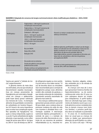 27
2014-2015 Diretrizes SBD
“grama por grama” e “método de tro-
cas”, respectivamente.71
A glicemia dentro da meta deve
ser estimulada, uma vez que estudos já
documentaram seqüelas neurocogni-
tivas em crianças provenientes da
hiperglicemia, por outro lado a hipogli-
cemia em crianças e adolescentes
pode trazer danos graves4
sobretudo
nos menores de 5 anos. A orientação
alimentar de quantidades consistentes
de carboidratos em horários frequen-
tes (3/3 horas) é de suma importância
para se evitar essa complicação aguda.
Nos episódios de hipoglicemia nos
quais a criança esteja lúcida, sugere-se
o uso de 15 g de carboidratos de rápida
absorção, o que equivale a uma colher
(sopa) de açúcar para 200 m de água
ou 200 m suco de laranja ou 200 m
de refrigerante regular ou cinco sachês
(3 g) de mel ou cinco balas macias.72
O
uso de biscoitos doces ou chocolates
não é recomendado para a correção da
hipoglicemia porque esses alimentos
contêm alto conteúdo de gorduras, o
que retarda a absorção do carboidrato,
acarretando aumento exacerbado da
glicemia mais tarde (D).
Para crianças e adolescentes que já
apresentam pressão arterial ≥ percentil
90 para idade, sexo e estatura deve-se
promover mudança do estilo de vida
com incentivo à atividade física e ali-
mentação saudável. A intervenção
nutricional objetiva principalmente o
controle do peso e a restrição do
excesso de sódio. Recomenda-se a res-
trição do uso excessivo de produtos
industrializados (p. ex., macarrão ins-
tantâneo, biscoitos salgados, enlata-
dos, embutidos etc.) e da retirada do
saleiro de mesa (D).
As crianças com mais de 2 anos
que apresentam histórico familiar de
hipercolesterolemia ou de evento
cardiovascular antes dos 55 anos ou
com sobrepeso devem ser triadas
para dislipidemias. O perfil lipídico
deve ser solicitado logo após o diag-
nóstico de diabetes (assim que o con-
trole glicêmico estiver restabelecido).
Para as demais crianças (sem histó-
rico familiar), o primeiro perfil lipí-
dico deve ser realizado na puberdade
(> 10 anos) (E). O monitoramento
deve ser anual para as crianças de
todas as idades que apresentarem
alteração do perfil lipídico ou sobre-
peso. (E). Caso o LDL seja < 100 mg/
Perfil lipídico
Triglicerídeos < 200 mg/dl (ausência de
complicação macrovascular)
Triglicerídeos ≤ 150 mg/dl (presença de
complicações macrovasculares)
Colesterol < 200 mg/dl
LDL-C < 130 mg/dl (ausência de
complicação macrovascular)
LDL-C ≤ 100 mg/dl (presença de
complicações macrovasculares)
HDL-C > 45 mg/dl
Prevenir ou reduzir complicações macrovasculares
(doença coronariana)
Dieta modificada
Rica em MUFA
Pobre SFA e PUFA
Redução CHO
Melhorar glicemia, perfil lipídico e reduzir uso de drogas.
Dietas com elevado teor de carboidratos e baixo teor de
lipídios resultaram em maior aumento dos níveis
plasmáticos de glicose pós-prandial, além de
hipertrigliceridemia, quando comparadas às fórmulas com
baixo teor de carboidratos e alto teor de gorduras,
principalmente MUFA
Via da terapia enteral
De acordo com os sintomas
Sonda pós-pilórica como posição
preferencial da sonda
Infusão contínua com gotejamento em
velocidade avançando lentamente
Prevenir ou tratar gastroparesia que estão presentes em
torno de 30% a 40% dos diabéticos.
Fonte: 4, 76-80
Quadro 2 Adaptado do consenso de terapia nutricional enteral e dieta modificada para diabéticos – ADA e EASD
(continuação)
 