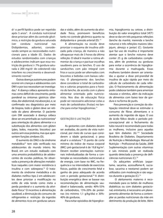 28
Diretrizes SBD 2014-2015
dl o perfil lipídico pode ser repetido
após 5 anos4
. A conduta nutricional
deve priorizar além do controle glicê-
mico, a restrição da gordura saturada
(ver conduta nutricional nas
Dislipidemias, adiante), conside-
rando sempre as necessidades nutri-
cionais para a idade (E). Dados de
estudos randomizados com crianças
e adolescentes indicam que essa res-
trição de gordura (< 7% gordura satu-
rada e 200 mg/dl de colesterol) não
interfere no crescimento e desenvol-
vimento normal.4
Outrasdoençasautoimunespodem
ocorrer em crianças e adolescentes com
DM1 e por isso necessitam ser investiga-
das.4
A doença celíaca apresenta sinto-
mas como déficit de crescimento, perda
ponderal ou sintomas gástricos (diar-
réias, dor abdominal, má absorção), e, se
confirmado seu diagnóstico por meio
de biopsia, todo o glúten deve ser reti-
rado do plano alimentar. O paciente
com DM associado à doença celíaca
deve ser encaminhado ao nutricionista4
para orientação do plano alimentar e a
substituição dos alimentos com glúten
(pães, bolos, macarrão, biscoitos) por
outrossemessaproteína,masqueapre-
sentem funções similares (D).
O aumento do DM2 e da síndrome
metabólica72
tem sido verificado nos
adolescentes do mundo inteiro. No
Brasil, em um estudo realizado com
uma amostra probabilística de adoles-
centes de escolas públicas, foi obser-
vada a presença de alterações metabó-
licas naqueles com maior resistência à
insulina e com sobrepeso.73
O trata-
mento da síndrome metabólica e do
diabetes mellitus tipo 2 em adolescen-
tes deve priorizar a modificação no
estilo de vida tendo como meta a
perda ponderal e o aumento da ativi-
dade física.4
O incentivo à alimentação
saudável, a diminuição do consumo de
refrigerantes e restrição da ingestão
de alimentos ricos em gorduras satura-
das e sódio, além do aumento da ativi-
dade física, promovem benefícios
tanto no controle glicêmico quanto na
dislipidemia e pressão arterial (D).71
A alimentação na escola deve
priorizar o esquema de insulina utili-
zado pela criança, de maneira a não
ultrapassar mais de 3 horas da última
refeição. O ideal é manter a rotina ali-
mentar da criança e pactuar escolhas
saudáveis para os lanches. O uso de
sanduíches com pão integral com
frios e sucos pode ser alternados com
biscoitos e bebidas com baixas calo-
rias. O planejamento dos lanches
deve considerar o total de carboidra-
tos e calorias propostos para o horá-
rio do lanche, de acordo com o plano
alimentar orientado pelo nutricio-
nista. Nos dias de educação física
pode ser necessário adicionar cotas a
mais de carboidratos (frutas) no lan-
che para evitar hipoglicemias.71
Gestação e Lactação
As gestantes com diabetes devem
ser avaliadas, do ponto de vista nutri-
cional, por meio de curvas que consi-
derem a idade gestacional, o peso
atual e a estatura.70
O ponto de corte
mínimo do índice de massa corporal
(IMC) pré-gestacional é de 19,8 kg/m2
.
Devem receber orientações nutricio-
nais individualizadas de forma a con-
templar as necessidades nutricionais e
de energia, com base no IMC, na fre-
quência e na intensidade de exercícios
físicos, padrão de crescimento fetal e
ganho de peso adequado de acordo
com o período gestacional.74
A distri-
buição energética deve se basear nas
recomendações de alimentação sau-
dável e balanceada, sendo: 40%-55%
de carboidratos, 15%-20% de proteí-
nas (no mínimo 1,1 g/kg/dia) e 30%-
40% de gorduras.
Para evitar episódios de hiperglice-
mia, hipoglicemia ou cetose, a distri-
buição do valor energético total (VET)
deve se dar em três pequenas refeições
(lanche da manhã, merenda e lanche
noturno) e três refeições maiores (des-
jejum, almoço e jantar) (C). Gestante
que faz uso de insulina é importante
atentar que o lanche noturno deve
conter 25 g de carboidratos comple-
xos, além de proteínas ou gorduras
para evitar a ocorrência de hipoglice-
mia durante a madrugada. Essas
mulheres também devem ser orienta-
das a ajustar a dose pré-prandial de
insulina de ação rápida por meio do
cálculo de carboidrato de cada refei-
ção. O fracionamento da alimentação
pode colaborar também para amenizar
náuseas e vômitos, além da indicação
de alimentos com baixo teor de gor-
dura e na forma de purês.
Para prevenção e correção da obs-
tipação intestinal deve-se estimular o
consumo de fibras alimentares e o
aumento da ingestão de água. O uso
de ácido fólico desde o período pré-
concepcional até o fechamento do
tubo neural é recomendado para todas
as mulheres, inclusive para aquelas
que têm diabetes (A).116
Sociedade
Brasileira de Diabetes. Departamento
de Nutrição e Metabologia. Manual de
Nutrição – Profissional da Saúde, 2009
Suplementação com outras vitaminas
e sais minerais pode ser realizada
quando detectada a presença de defi-
ciências nutricionais (C).74
Os adoçantes artificiais (aspar-
tame, sacarina, acessulfame-K, sucra-
lose, sacarina e neotame) podem ser
utilizados com moderação e são segu-
ros durante a gestação (C).75
O aleitamento materno é reco-
mendado para os bebês de mulheres
diabéticas ou com diabetes gestacio-
nal, entretanto, é necessário um plane-
jamento alimentar de forma a contem-
plar as perdas nutricionais da mãe em
detrimento da produção de leite. Além
 