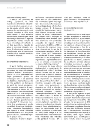 30
Diretrizes SBD 2014-2015
sódio para 1.500 mg por dia.4
A adoção dos princípios da
Dietary Approaches to Stop
Hypertension (DASH) tem sido efeti-
vamente correlacionada com a redu-
ção da pressão arterial, efeito atri-
buído ao alto teor de minerais como
potássio, magnésio e cálcio, entre
outros fatores. O plano alimentar
diário baseado na abordagem DASH
inclui seleção e controle na ingestão
de gorduras e carnes, consumo de
frutas e hortaliças diversificadas e
em boa quantidade, ingestão de
grãos e alimentos integrais, con-
sumo de oleaginosas, sementes e
leguminosas e redução no consumo
de sódio/sal, de produtos industria-
lizados e de doces (A).4
Dislipidemias no diabetes
O perfil lipídico comumente
encontrado em portadores de diabe-
tes consiste em hipertrigliceridemia
e redução do HDL-C. As concentra-
ções do LDL-C não apresentam dife-
renças quantitativas quando em
comparação com as de pacientes
não diabéticos. No entanto, do ponto
de vista qualitativo se distinguem
por perfil de elevada aterogenici-
dade com maior proporção de partí-
culas pequenas e densas de LDL.
Para indivíduos com concentrações
elevadas do LDL-C, os ácidos graxos
saturados da dieta devem ser limita-
dos para < 7% do total de calorias e o
consumo de ácido graxo trans deve
ser reduzido.85
A intervenção nutri-
cional deve ser adaptada de acordo
com a idade do paciente, tipo de dia-
betes, tratamento farmacológico,
nível lipídico e outras condições
médicas e deve focar na redução de
gordura saturada, colesterol e inges-
tão de gordura trans.4
O acréscimo de esterois de plan-
tas favorece a redução do colesterol
total e do LDL-C (D).86
Os fitosterois
são encontrados apenas nos vege-
tais e desempenham funções estru-
turais análogas às do colesterol em
tecidos animais. O β-sitosterol,
extraído dos óleos vegetais, é o prin-
cipal fitosterol encontrado nos ali-
mentos. Ele reduz a colesterolemia
por competir com a absorção do
colesterol do lúmen intestinal. Uma
dieta balanceada com quantidades
adequadas de vegetais fornece
aproximadamente 200 mg a 400 mg
de fitosterois. No entanto, é neces-
sária a ingestão de 2 g ao dia de
fitosterois para a redução média de
10% a 15% do LDL-C. Os fitosterois
não influenciam os níveis plasmáti-
cos do HDL-C e dos triacilglicerois. A
ingestão de 3 a 4 g/dia de fitosterois
pode ser utilizada como adjuvante
no tratamento hipolipemiante.86
O consumo de fibras solúveis
ajuda a reduzir as concentrações de
colesterol total e LDL-C. As fibras
solúveis formam um gel que se
aglutina com as gorduras alimenta-
res e o sal biliar que contém coles-
terol, impedindo sua absorção.87
Além disso, as fibras fermentam no
intestino e produzem ácidos graxos
de cadeia curta, aumentando a
depuração do LDL-C e inibindo a
enzima responsável por produzir
colesterol endógeno (3-hidroxi-
3-metil-glutaril-coenzima-A redu-
tase [HMGCoA-R]).87
As fontes de
fibras solúveis são aveia, frutas, ver-
duras e legumes. Para indivíduos
com triacilglicerois plasmáticos ele-
vados recomenda-se ingestão ade-
quada de fibras, redução de carboi-
dratos na contribuição total de
calorias e aumento na quantidade
de ácido graxo ômega 3 e cis-
monoinsaturado. Para melhor con-
trole metabólico são indicados
perda ponderal modesta (5% a
10%) para indivíduos acima do
peso, aumento na prática de exercí-
cios físicos e dieta equilibrada.88
Doença renal crônica
no diabetes
A redução da função renal contri-
bui para a depleção de reservas de
gorduras e proteínas, especialmente
de tecido muscular, o que requer
atenção para o diagnóstico nutricio-
nal a partir de antropometria e parâ-
metros laboratoriais, a fim de se
conhecerem as reservas corporais.
No diagnóstico de distrofia nutricio-
nal deverá haver correção por meio
de oferta suficiente de energia para
que não ocorra desnutrição ou sobre-
peso. Na fase não dialítica, carboidra-
tos constituem o principal substrato
energético, considerando-se que há
ocorrência frequente de dislipidemia
e restrição proteica, o que posterga o
início da terapia dialítica e reduz a
sintomatologia urêmica. Na presença
de microalbuminúria e indivíduos
com taxa de filtração glomerular > 70
m/min, a oferta de proteínas deverá
ser mantida em 0,8 a 1 g/kg/dia, o
mesmo que para a população saudá-
vel. Quando a taxa estiver entre 70 e
30 m/min e a microalbuminúria esti-
ver presente, recomenda-se restrição
protéica de 0,6 g/kg/dia (D).38
A redução da ingestão de pro-
teína de 0,8 a 1 g/kg/dia para indiví-
duos com diabetes no estágio inicial
da doença renal crônica (DRC) e 0,8
g/kg/dia na fase posterior da DRC
pode melhorar as medidas da função
renal (taxa de excreção de albumina
na urina, taxa de filtração glomeru-
lar).4
O tipo de proteína utilizada na
dieta pode ter importante implicação
na doença renal. Alguns estudos
demonstram que a substituição da
carne vermelha pela de frango, sem
 
