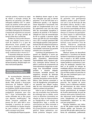 31
2014-2015 Diretrizes SBD
restrição proteica, mostrou-se capaz
de reduzir a excreção urinária de
albumina em pacientes com DM2 e
nefropatia diabética (D).89
A substi-
tuição da proteína animal pela pro-
teína da soja também parece exercer
redução na proteinúria em pacientes
comDM2enefropatas(D).Entretanto,
a resposta do organismo ao consumo
de soja por um longo período de
tempo ainda não é conhecida.
Evidências clínicas têm demons-
trado uma relação inversa entre o
nível de vitamina D e o grau de
albuminúria. Esses achados suge-
rem que a vitamina D pode ter um
efeito antiproteinúrico, exercendo
funções moduladoras nos sistemas
renal, cardiovascular e imune (C).90
É necessário ainda que, na prescri-
ção nutricional, considerem-se as reco-
mendações de eletrólitos, minerais,
vitaminas e líquidos, que, a depender
da fase da doença, deverão seguir con-
duta nutricional específica.
TERAPIA NUTRICIONAL
ENTERAL PARA DIABÉTICOS
As recomendações internacio-
nais sobre Terapia Nutricional
Enteral (TNE) para diabetes vêm
desde 1998, quando a Associação
Americana de Diabetes (ADA) e
Associação Européia para Estudo
em Diabetes (EASD) desenvolveram
em Chicago/EUA um consenso que
estabeleceu propostas para esse
fim.126
Essas recomendações vêm
sendo utilizadas até os dias atuais
com algumas modificações.91
No
último consenso publicado em
janeiro de 2011 pela ADA é reco-
mendada a presença de nutricio-
nista habilitado na equipe hospita-
lar, para conduzir o plano realista
sobre a terapia nutricional.
As indicações daTN para os pacien-
tes diabéticos devem seguir as mes-
mas indicações que para os demais
pacientes.93
A via oral (VO) deve ser a
preferencial quando a via digestiva
estiver disponível e funcionante. Esta
pode ser complementada com o uso
de suplementos orais caso não atinja
60% das necessidades energéticas e
protéicas do paciente. A TN enteral é
utilizada em casos de contraindicação
da VO ou quando o paciente ingere
menos que 60% de suas necessidades
com a VO. A nutrição parenteral (NP)
está indicada quando o trato gastroin-
testinal (TGI) não esteja funcionante ou
se não for possível atingir 60% das
necessidades nutricionais do paciente
somente com a via enteral.93,94
A presença da gastroparesia é fre-
quente em diabéticos e ocorre por
degeneração das células nervosas do
plexo mioentérico, determinando
hipomotilidade antral, hipotonia gás-
trica, contrações tônicas intensas no
piloro e ausência do esvaziamento de
restos alimentares indigeríveis no estô-
mago. Essa dismotilidade acomete
também o intestino delgado.
Eructações, saciedade precoce, dor
epigástrica, sensação de distensão
abdominal, náuseas e vômitos pós-
-prandiais são queixas comuns dos dia-
béticos. Estes sintomas aumentam o
risco de hipoglicemia, principalmente
em pacientes que utilizam insulina,
além do risco nutricional pelo déficit
calórico e proteico do pacientes.94
Sabe-se que os alimentos líqui-
dos são esvaziados mais facilmente
do estômago que os sólidos, assim
como os alimentos isosmolares em
relação ao hipo ou hiperosmolares
ou hipoglicídicos com relação aos
hiperglicídico; logo, a escolha do
nutricionista por dieta isosmolar e
hipoglicídica pode ser mais bené-
fica, já que favorece o esvaziamento
gástrico. Dietas poliméricas con-
tendo proteínas integrais contri-
buem com o esvaziamento gástrico.
Os pacientes com gastroparesia
diabética podem ainda se benefi-
ciar com o uso de fórmulas de alta
densidade calórica, devido à redu-
ção no volume ofertado. Fórmulas
com menores quantidades de fibras
também podem ser benéficas para
atenuar os sintomas da gastropare-
sia. Outra opção é a administração
via sonda nasojejunal, mas com
cautela, pois a gastroparesia diabé-
tica acomete todo o trato gastroin-
testinal, o que aumenta o risco de
diarréia. Indicam-se progressão
baixa e lenta da taxa de infusão (20
m/h) com aumento de 10 a 20 m
a cada 12 horas.94
Observar queixas de desconforto
abdominal e a ocorrência de diarréia
também é importante; em geral, a diar-
réia é noturna e de difícil controle,
ocorre geralmente decorrente de neu-
ropatia periférica e autonômica. A pre-
sença da obstipação intestinal tam-
bém se dá quando há redução da
motilidade colônica, relacionada com a
quantidade de fibras ingeridas. Dietas
ricas em fibras podem ser prescritas na
TNE, pois elas contribuem para o con-
trole destes sintomas.
A resposta glicêmica dos pacien-
tes não depende somente da dieta
prescrita, mas também de outros
fatores, como os diferentes métodos
de administração da dieta enteral
(bolus, contínua, intermitente), da
função gastrintestinal, da dosagem
de insulina administrada, do grau de
estresse, entre outros. Inúmeros estu-
dos relacionam tanto hiperglicemia
como hipoglicemia em pacientes
hospitalizados, diabéticos ou não,
com pior prognóstico.4
Pacientes diabéticos com indica-
ção de TNE podem receber fórmulas
enterais padrão, que fornecem em
torno de 50% do valor calórico total na
forma de carboidratos, preferencial-
 