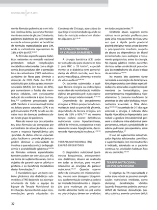 32
Diretrizes SBD 2014-2015
mente fórmulas poliméricas e em infu-
são contínua lenta, para evitar forneci-
mento excessivo de glicose. Entretanto,
pacientes diabéticos ou com hipergli-
cemia de estresse podem se beneficiar
de fórmulas especializadas para DM,
onde os carboidratos representam de
33% a 40% do VET.92,96,97
As fórmulas específicas para diabé-
ticos existentes no mercado nacional
pretendem reduzir complicações
metabólicas relacionadas com a disgli-
cemia. Esses produtos têm o conteúdo
total de carboidratos (CHO) reduzido e
acréscimo de fibras para diminuir a
absorção de CHO. Parte dos CHO é
substituída por ácidos graxos monoin-
saturados (MUFA), (em torno de 20%),
por aumentarem a fluidez das mem-
branas celulares, com consequente
redução da resistência à ação da insu-
lina.92,94
conforme preconizado pela
ADA. Também é recomendável limitar
os ácidos graxos saturados (SFA) e os
poli-insaturados (PUFA) devido ao ele-
vado risco de doenças cardiovascula-
res neste grupo de pacientes.
Além do menor teor de carboidra-
tos, estas fórmulas são compostas por
carboidratos de absorção lenta, e ate-
nuam a resposta hiperglicêmica pós
-prandial. As dietas enterais especiali-
zadas facilitam o controle glicêmico e
podem diminuir a necessidade de
insulina, o que reduz o risco de hipogli-
cemia e avariabilidade glicêmica.92,97,98
As fórmulas enterais especializadas
também podem ser ofertadas por VO,
na forma de suplementos orais, com o
objetivo de garantir aporte calórico e
proteico e os benefícios metabólicos
destas formulações.94
É mandatório que um bom con-
trole glicêmico dos diabéticos sub-
metidos à TNE depende do acompa-
nhamento de toda a equipe da
Equipe de Terapia Nutricional da
Instituição. Apresentamos aqui reco-
mendações gerais adaptadas do
Consenso de Chicago, acrescidos do
que hoje é recomendado quando se
trata de nutrição enteral em diabe-
tes (Quadro 2).4,76-80
TERAPIA NUTRICIONAL
NA CIRURGIA BARIÁTRICA
A cirurgia bariátrica (CB) pode
ser considerada para diabéticos tipo
2 com IMC ≥ 35 km/m², especial-
mente se o diabético tem comorbi-
dades de difícil controle, com tera-
pia farmacológica, alimentar e estilo
de vida saudável.4,99,100
Os pacientes submetidos a qual-
quer técnica cirúrgica ou endoscópica
necessitam de monitorização multidis-
ciplinar em períodos pré- e pós-opera-
tório, por tempo indeterminado. 4,101,102
Dependendo do procedimento
cirúrgico, a CB tem proporcionado nor-
malização total ou parcial da glicemia,
dependendo da técnica cirúrgica, em
torno de 55% a 95%.99,103
Ao mesmo
tempo poderá ocorrer deficiências
nutricionais como hipovitaminoses,
déficit de minerais, osteoporose e mais
raramente severa hipoglicemia, decor-
rente de hipersecreção insulínica.4,100,102
Terapia nutricional (TN)
em pré-operatório
O diagnóstico nutricional (parâ-
metros bioquímicos, antropométri-
cos, dietéticos), deverá ser realizado
em todas as técnicas, para encami-
nhamento ao cirurgião do parecer
nutricional.100,104
Quando ocorrer
defict de consumo em micronutrien-
tes, mesmo sem dosagens bioquimi-
cas, suplementação completa poderá
ser iniciada.Entendimento e disposi-
ção para mudanças do comporta-
mento alimentar tanto no pré como
no pós-cirúrgico, devem ser avaliados
em todos os pacientes.100
Diretrizes atuais sugerem como
rotinas neste período: profilaxia para
gota úrica nos pacientes de risco, uma
vez que a rápida perda ponderal
poderá precipitar novas crises durante
o pós-operatório imediato; suspeita
de abuso ou dependência de álcool
encaminhado para avaliação e trata-
mento psiquiátrico, antes da cirurgia.
No bypass gástrico nestes pacientes
de risco, evitar uso de álcool, por redu-
ção do metabolismo do álcool e risco
de alcoolismo.100,105
Na maioria dos pacientes faz-se
necessária a associação de dieta hipoca-
lórica hiperproteica com dietas especiali-
zadas e/ou associadas a suplementos ali-
mentares ou farmacológicos, para
anemia ferropriva, megaloblástica, hipo-
vitaminose D, consumo insuficiente de
proteínas de alto valor biológico, micro-
nutrientes essenciais e fibra dieté-
tica.100,103,104
No período de 3-7 dias que
antecede a cirurgia, é indicado dieta
líquida hipocalórica e hiperproteica para
reduzir a gordura intra-abdominal, pre-
venir a síndrome intra-abdominal com-
portamental, reduzir a probabilidade de
edema pulmonar pós-operatório, entre
outros benefícios.101
O uso de suplementos industriali-
zados líquidos adicionados com fibras
e suplementados com micronutrientes
é indicado, sobretudo se o paciente
continua nas atividades habituais fora
do seu domicílio.100,104
Terapia nutricional
em pós-operatório
O objetivo da TN especializada é
evitar e/ou reduzir as possíveis compli-
cações nutricionais imediatas, como
dumping, desidratação, vômitos
(quando frequentes poderão provocar
déficit de tiamina), desnutrição pro-
téico calórica, anemia com/sem déficit
 