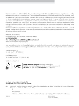 Os autores deste livro e a AC Farmacêutica Ltda., uma editora integrante do GEN | Grupo Editorial Nacional, empenharam seus melho-
res esforços para assegurar que as informações e os procedimentos apresentados no texto estejam em acordo com os padrões aceitos
à época da publicação, e todos os dados foram atualizados pelos autores até a data da entrega dos originais à editora. Entretanto, tendo
em conta a evolução das ciências da saúde, as mudanças regulamentares governamentais e o constante fluxo de novas informações
sobre terapêutica medicamentosa e reações adversas a fármacos, recomendamos enfaticamente que os leitores consultem sempre
outras fontes fidedignas (p. ex., site da Anvisa, do Bularium ou dos laboratórios farmacêuticos), de modo a se certificarem de que as
informações contidas neste livro estão corretas e de que não houve alterações nas dosagens recomendadas ou na legislação regula-
mentadora.
Os autores e a editora se empenharam para citar adequadamente e dar o devido crédito a todos os detentores de direitos autorais de
qualquer material utilizado neste livro, dispondo-se a possíveis acertos posteriores caso, inadvertida e involuntariamente, a identifica-
ção de algum deles tenha sido omitida.
DIRETRIZES SBD 2014-2015
Copyright © 2015 by SBD – Sociedade Brasileira de Diabetes
AC FARMACÊUTICA
Uma editora integrante do GEN |Grupo Editorial Nacional
Direitos exclusivos para a língua portuguesa
Reservados todos os direitos. É proibida a duplicação ou reprodução deste volume, no todo ou em parte, sob quaisquer formas ou por
quaisquer meios (eletrônico, mecânico, gravação, fotocópia, distribuição na internet ou outros), sem permissão expressa da Editora.
Travessa do Ouvidor, 11
Rio de Janeiro, RJ – CEP 20040-040
Rua Dona Brígida, 701
Vila Mariana – São Paulo, SP – CEP 04111-081
Esta é uma publicação da
Direção executiva e comercial: Silvio Araujo | André Araujo
Contatos: acfarmaceutica@grupogen.com.br | www.acfarmaceutica.com.br
São Paulo: (11) 5641-1870 | Rio de Janeiro: (21) 3543-0770
CIP-BRASIL. CATALOGAÇÃO NA PUBLICAÇÃO
SINDICATO NACIONAL DOS EDITORES DE LIVROS, RJ
D635	 Diretrizes da Sociedade Brasileira de Diabetes: 2014-2015/Sociedade Brasileira de Diabetes ; [organização José Egidio Paulo de Oliveira,
Sérgio Vencio]. – São Paulo: AC Farmacêutica, 2015.
il.
Inclui bibliografia
1. Diabetes. 2. Diabetes – Tratamento. I. Oliveira, José Egidio Paulo de. II. Vencio, Sérgio. III. Sociedade Brasileira de Diabetes.
13-04922	 CDD: 616.462
	 CDU: 616.379-008.64
 