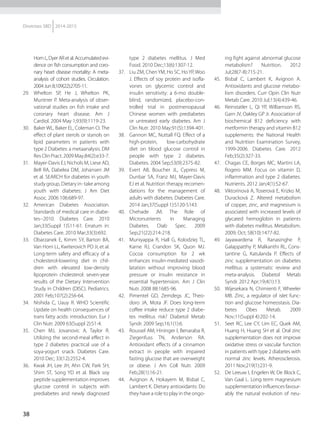 38
Diretrizes SBD 2014-2015
HornL,DyerARetal.Accumulatedevi-
dence on fish consumption and coro-
nary heart disease mortality: A meta-
analysis of cohort studies. Circulation.
2004Jun8;109(22):2705-11.
29.	 Whelton SP, He J, Whelton PK,
Muntner P. Meta-analysis of obser-
vational studies on fish intake and
coronary heart disease. Am J
Cardiol. 2004 May 1;93(9):1119-23.
30.	 Baker WL, Baker EL, Coleman CI. The
effect of plant sterols or stanols on
lipid parameters in patients with
type 2 Diabetes: a metaanalysis. DM
ResClinPract.2009May;84(2):e33-7.
31.	 Mayer-Davis EJ, Nichols M, Liese AD,
Bell RA, Dabelea DM, Johansen JM
et al. SEARCH for diabetes in youth
study group. Dietary in- take among
youth with diabetes: J Am Diet
Assoc. 2006 106:689-97.
32.	 American Diabetes Association.
Standards of medical care in diabe-
tes--2010. Diabetes Care. 2010
Jan;33(Suppl 1)S11-61. Erratum in:
Diabetes Care. 2010 Mar;33(3):692.
33.	 Obarzanek E, Kimm SY, Barton BA,
Van Horn LL, Kwiterovich PO Jr, et al.
Long-term safety and efficacy of a
cholesterol-lowering diet in chil-
dren with elevated low-density
lipoprotein cholesterol: seven-year
results of the Dietary Intervention
Study in Children (DISC). Pediatrics.
2001 Feb;107(2):256-64.
34.	 Nishida C, Uauy R. WHO Scientific
Update on health consequences of
trans fatty acids: introduction. Eur J
Clin Nutr. 2009 63(Suppl 2):S1-4.
35.	 Chen MJ, Jovanovic A, Taylor R.
Utilizing the second-meal effect in
type 2 diabetes: practical use of a
soya-yogurt snack. Diabetes Care.
2010 Dec; 33(12):2552-4.
36.	 Kwak JH, Lee JH, Ahn CW, Park SH,
Shim ST, Song YD et al. Black soy
peptide supplementation improves
glucose control in subjects with
prediabetes and newly diagnosed
type 2 diabetes mellitus. J Med
Food. 2010 Dec;13(6):1307-12.
37.	 Liu ZM, ChenYM, Ho SC, HoYP, Woo
J. Effects of soy protein and isofla-
vones on glycemic control and
insulin sensitivity: a 6-mo double-
blind, randomized, placebo-con-
trolled trial in postmenopausal
Chinese women with prediabetes
or untreated early diabetes. Am J
Clin Nutr. 2010 May;91(5):1394-401.
38.	 Gannon MC, Nuttall FQ. Effect of a
high-protein, low-carbohydrate
diet on blood glucose control in
people with type 2 diabetes.
Diabetes. 2004 Sep;53(9):2375-82.
39.	 Evert AB, Boucher JL, Cypress M,
Dunbar SA, Franz MJ, Mayer-Davis
EJ et al. Nutrition therapy recomen-
dations for the management of
adults with diabetes. Diabetes Care.
2014 Jan;37(Suppl 1):S120-S143.
40.	 Chehade JM. The Role of
Micronutrients in Managing
Diabetes. Diab Spec. 2009
Sep;21(22):214-218.
41.	 Muniyappa R, Hall G, Kolodziej TL,
Karne RJ, Crandon SK, Quon MJ.
Cocoa consumption for 2 wk
enhances insulin-mediated vasodi-
latation without improving blood
pressure or insulin resistance in
essential hypertension. Am J Clin
Nutr. 2008 88:1685-96.
42.	 Pimentel GD, Zemdegs JC, Theo-
doro JA, Mota JF. Does long-term
coffee intake reduce type 2 diabe-
tes mellitus risk? Diabetol Metab
Syndr. 2009 Sep;16;1(1):6.
43.	 Roussel AM, Hininger I, Benaraba R,
Ziegenfuss TN, Anderson RA.
Antioxidant effects of a cinnamon
extract in people with impaired
fasting glucose that are overweight
or obese. J Am Coll Nutr. 2009
Feb;28(1):16-21.
44.	 Avignon A, Hokayem M, Bisbal C,
Lambert K. Dietary antioxidants: Do
they have a role to play in the ongo-
ing fight against abnormal glucose
metabolism? Nutrition. 2012
Jul;28(7-8):715-21.
45.	 Bisbal C, Lambert K, Avignon A.
Antioxidants and glucose metabo-
lism disorders. Curr Opin Clin Nutr
Metab Care. 2010 Jul;13(4):439-46.
46.	 Reinstatler L, Qi YP, Williamson RS,
Garn JV, Oakley GP Jr. Association of
biochemical B12 deficiency with
metformin therapy and vitamin B12
supplements: the National Health
and Nutrition Examination Survey,
1999-2006. Diabetes Care. 2012
Feb;35(2):327-33.
47.	 Chagas CE, Borges MC, Martini LA,
Rogero MM. Focus on vitamin D,
inflammation and type 2 diabetes.
Nutrients. 2012 Jan;4(1):52-67.
48.	 Viktorínová A, Toserová E, Krizko M,
Duracková Z. Altered metabolism
of copper, zinc, and magnesium is
associated with increased levels of
glycated hemoglobin in patients
with diabetes mellitus. Metabolism.
2009; Oct; 58(10):1477-82.
49.	 Jayawardena R, Ranasinghe P,
Galappatthy P, Malkanthi RL, Cons-
tantine G, Katulanda P. Effects of
zinc supplementation on diabetes
mellitus: a systematic review and
meta-analysis. Diabetol Metab
Syndr. 2012 Apr;19;4(1):13.
50.	 Wijesekara N, Chimienti F, Wheeler
MB. Zinc, a regulator of islet func-
tion and glucose homeostasis. Dia-
betes Obes Metab. 2009
Nov;11(Suppl 4):202-14.
51.	 Seet RC, Lee CY, Lim EC, Quek AM,
Huang H, Huang SH et al. Oral zinc
supplementation does not improve
oxidative stress or vascular function
in patients with type 2 diabetes with
normal zinc levels. Atherosclerosis.
2011 Nov;219(1):231-9.
52.	 De Leeuw I, Engelen W, De Block C,
Van Gaal L. Long term magnesium
supplementation influences favour-
ably the natural evolution of neu-
 