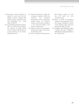 41
2014-2015 Diretrizes SBD
103.	 Buchwald H, Estok R, Fahrbach K,
Bandel D, Jensen MD, Poris WJ.
Weight and type 2 diabetes after
bariatric surgery: systematic review
and metaanalysis. Am J Med.
2009;122:248-256.
104.	 Burgos MGPA. Abordagem dietoter-
ápica nos diferentes procedimen-
tos cirúrgicos. In: Burgos MGPA,
Lima DS, Coelho PBP. Nutrição em
cirurgia bariátrica. Rio de Janeiro:
Editora Rubio, 2011.
105.	Heber D, Greenway FL, Kaplan LM,
Livingston E, Salvador J, Still C et al.
Endocrine and Nutritional
Management of the Post-Bariatric
Surgery Patient: An Endocrine
Society. Clinical Practice Guideline.
J Clin Endocrinol Metab. 2010
Nov;95(11):4823–4843
106.	 Ellioty K. Nutritional considerations
after bariatric surgery. Crit Care Nurs
Q. 2003;26(2):133-8.
107.	 Bosnic G.Nutritional Requirements
After Bariatric Surgery. Crit Care
Nurs Clin North Am. 2014
Jun;26(2):255-262.
108.	 Martin L, Benotti P. Preoperative
evaluation and preparation of bar-
iatric surgery candidates. In: Martin
LF (ed.). Obesity Surgery. New York:
McGraw-Hill. 2004. p. 95-109.
109.	 RandallA,Colucci,MS.BariatricSurgery
in Patients with Type 2 Diabetes: A
ViableOption.PostgraduateMedicine.
2011;123(1):242-50.
 