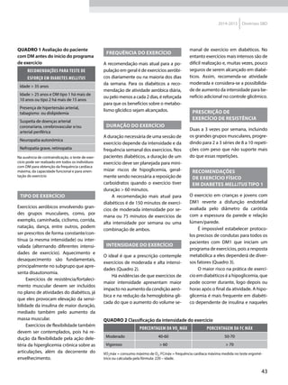 43
2014-2015 Diretrizes SBD
Tipo de exercício
Exercícios aeróbicos envolvendo gran-
des grupos musculares, como, por
exemplo, caminhada, ciclismo, corrida,
natação, dança, entre outros, podem
ser prescritos de forma constante/con-
tínua (a mesma intensidade) ou inter-
valada (alternando diferentes intensi-
dades de exercício). Aquecimento e
desaquecimento são fundamentais,
principalmente no subgrupo que apre-
senta disautonomia.
Exercícios de resistência/fortaleci-
mento muscular devem ser incluídos
no plano de atividades do diabético, já
que eles provocam elevação da sensi-
bilidade da insulina de maior duração,
mediado também pelo aumento da
massa muscular.
Exercícios de flexibilidade também
devem ser contemplados, pois há re-
dução da flexibilidade pela ação dele-
téria da hiperglicemia crônica sobre as
articulações, além da decorrente do
envelhecimento.
Quadro 1 Avaliação do paciente
com DM antes do início do programa
de exercício
Recomendações para teste de
esforço em DIABETES MELLITUS
Idade > 35 anos
Idade > 25 anos e DM tipo 1 há mais de
10 anos ou tipo 2 há mais de 15 anos
Presença de hipertensão arterial,
tabagismo ou dislipidemia
Suspeita de doenças arterial
coronariana, cerebrovascular e/ou
arterial periférica
Neuropatia autonômica
Nefropatia grave, retinopatia
Na ausência de contraindicação, o teste de exer-
cício pode ser realizado em todos os indivíduos
com DM para obtenção da frequência cardíaca
máxima, da capacidade funcional e para orien-
tação do exercício
Quadro 2 Classificação da intensidade do exercício
Porcentagem da VO2
máx Porcentagem da FC máx
Moderado 40-60 50-70
Vigoroso > 60 > 70
VO2
máx = consumo máximo de O2
; FCmáx = frequência cardíaca máxima medida no teste ergomé-
trico ou calculada pela fórmula: 220 – idade.
Frequência do exercício
A recomendação mais atual para a po-
pulação em geral é de exercícios aeróbi-
cos diariamente ou na maioria dos dias
da semana. Para os diabéticos a reco-
mendação de atividade aeróbica diária,
ou pelo menos a cada 2 dias, é reforçada
para que os benefícios sobre o metabo-
lismo glicídico sejam alcan­çados.
Duração do exercício
A duração necessária de uma sessão de
exercício depende da intensidade e da
frequência semanal dos exercícios. Nos
pacientes diabéticos, a duração de um
exercício deve ser planejada para mini-
mizar riscos de hipoglicemia, geral-
mente sendo necessária a reposição de
carboidratos quando o exercício tiver
duração > 60 minutos.
A recomendação mais atual para
diabéticos é de 150 minutos de exercí-
cios de moderada intensidade por se-
mana ou 75 minutos de exercícios de
alta intensidade por semana ou uma
combinação de ambos.
Intensidade do exercício
O ideal é que a prescrição contemple
exercícios de moderada e alta intensi-
dades (Quadro 2).
Há evidências de que exercícios de
maior intensidade apresentam maior
impacto no aumento da condição aeró-
bica e na redução da hemoglobina gli-
cada do que o aumento do volume se-
manal de exercício em diabéticos. No
entanto exercícios mais intensos são de
difícil realização e, muitas vezes, pouco
seguros de serem alcançado em diabé-
ticos. Assim, recomenda-se atividade
moderada e considera-se a possibilida-
de de aumento da intensidade para be-
nefício adicional no controle glicê­mico.
Prescrição de
exercício de resistência
Duas a 3 vezes por semana, incluindo
os grandes grupos musculares, progre-
dindo para 2 a 3 séries de 8 a 10 repeti-
ções com peso que não suporte mais
do que essas repetições.
RECOMENDAÇÕES
DE EXERCÍCIO FÍSICO
EM DIABETES MELLITUS TIPO 1
O exercício em crianças e jovens com
DM1 reverte a disfunção endotelial
avaliada pelo diâmetro da carótida
com a espessura da parede e relação
lúmen/parede.
É impossível estabelecer protoco-
los precisos de condutas para todos os
pacientes com DM1 que iniciam um
programa de exercícios, pois a resposta
metabólica a eles dependerá de diver-
sos fatores (Quadro 3).
O maior risco na prática de exercí-
cio em diabéticos é a hipoglicemia, que
pode ocorrer durante, logo depois ou
horas após o final da atividade. A hipo-
glicemia é mais frequente em diabéti-
co dependente de insulina e naqueles
 