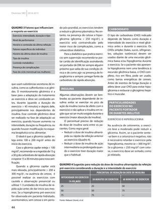 44
Diretrizes SBD 2014-2015
que usam substâncias secretoras de in-
sulina, como as sulfonilureias e as glini-
das. O monitoramento glicêmico é a
base para a adaptação do tratamento
ao exercício e deve ser conduzido an-
tes, durante (quando a duração do
exercício > 45 minutos) e depois dele,
principalmente nos dependentes de
insulina. Esse controle glicêmico deve
ser realizado na fase de adaptação ao
exercício, quando houver aumento na
intensidade, duração ou frequência, ou
quando houver modificação no esque-
ma terapêutico e/ou alimentar.
O ideal é que a glicemia capilar es-
teja entre 100 e 200 mg/dl antes do
início do exercício.
Caso a glicemia capilar esteja < 100
mg/dl,recomenda-seaingestãode15g
a30gdecarboidratoderápidaabsorção
eesperar15a30minutosparanovaveri-
ficação.
Quando a glicemia capilar está
mais elevada, principalmente > 200 a
300 mg/dl, na ausência de cetose, é
possível realizar os exercícios com
cautela e observação presencial ou
utilizar 1-3 unidades de insulina de rá-
pida ação antes de dar início aos mes-
mos. Se a hiperglicemia pré-exercício
for observada em paciente hidratado,
assintomático, sem cetose e em perío-
do pós-prandial, os exercícios tendem
a reduzir a glicemia plasmática. No en-
tanto, na presença de cetose e hiper-
glicemia (glicemia > 250 mg/dl), o
exercício está contraindicado pelo
maior risco de complicações, como a
cetoacidose diabética.
Para o diabético que pratica exercí-
cio sem supervisão recomenda-se por-
tar cartão de identificação assinalando
ser portador de DM, ter sempre alguém
próximo que saiba de sua condição clí-
nica e de como agir na presença de hi-
poglicemia e sempre carregar fonte de
carboidrato de rápida absorção.
Insulina
Algumas observações devem ser lem-
bradas ao paciente dependente de in-
sulina: evitar se exercitar no pico de
ação da insulina (soma de efeito com o
exercício) e não aplicar a insulina em re-
gião que vai ser muito exigida durante o
exercício (maior absorção da insulina).
O percentual preciso de redução
da dose de insulina varia entre os pa-
cientes. Como regra geral:
•	 Reduzir a dose de insulina ultrarrá-
pida ou rápida da refeição anterior
ao exercício (Quadro 4).
•	 Reduzir a dose da insulina de ação
intermediáriaouprolongadaquan-
do o exercício tiver duração maior
que o habitual.
Carboidrato
O tipo de carboidrato (CHO) indicado
depende de fatores como duração e
intensidade do exercício e nível glicê-
mico antes e durante o exercício. Os
CHOs simples (balas, sucos, refrigeran-
tes, soluções isotônicas) devem ser
usados diante de uma excursão glicê-
mica baixa e/ou hipoglicemia durante
o exercício. Se o paciente não apresen-
ta hipoglicemia nem uma tendência à
excursão glicêmica baixa, o CHO com-
plexo, rico em fibra, pode ser usado,
como barras energéticas de cereais.
Antes de eventos de longa duração o
atleta deve usar CHO para evitar hipo-
glicemia e restaurar o glicogênio hepá-
tico e muscular.
PARTICULARIDADES
DO EXERCÍCIO NO
PACIENTE PORTADOR
DE DIABETES MELLITUS
Exercício e hiperglicemia
Na ausência de cetonemia, o exercí-
cio leve a moderado pode reduzir a
glicemia. Assim, se o paciente sente-
-se bem e a cetonúria é negativa, não
é necessário retardar o exercício pela
hiperglicemia, mesmo se > 300 mg/dl.
Se a glicemia > 250 mg/dl com ceto-
se, o exercício deve ser evitado, como
já relatado.
Quadro 3 Fatores que influenciam
a resposta ao exercício
Exercício: intensidade, duração e tipo
Nível de performance
Horário e conteúdo da última refeição
Fatores específicos do indivíduo
Horário da última dose de insulina
Tipo de insulina
Controle metabólico
Presença de complicações
Fase do ciclo menstrual nas mulheres
Quadro 4 Sugestão para redução da dose de insulina ultrarrápida da refeição
pré-exercício considerando a duração e a intensidade do exercício
Percentual de redução da dose de insulina
Intensidade do exercício
(% VO2
máx)
30 minutos de exercício 60 minutos de exercício
25 25 50
50 50 75
75 75 ---
Fonte: Rabase Lhoret, et al.
 