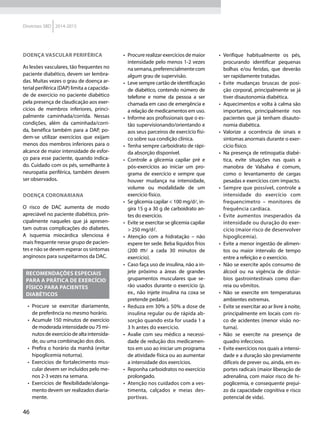 46
Diretrizes SBD 2014-2015
Doença vascular periférica
As lesões vasculares, tão frequentes no
paciente diabético, devem ser lembra-
das. Muitas vezes o grau de doença ar-
terial periférica (DAP) limita a capacida-
de de exercício no paciente diabético
pela presença de claudicação aos exer-
cícios de membros inferiores, princi-
palmente caminhada/corrida. Nessas
condições, além da caminhada/corri-
da, benéfica também para a DAP, po-
dem-se utilizar exercícios que exijam
menos dos membros inferiores para o
alcance de maior intensidade de esfor-
ço para esse paciente, quando indica-
do. Cuidado com os pés, semelhante à
neuropatia periférica, também devem
ser observados.
Doença coronariana
O risco de DAC aumenta de modo
apreciável no paciente diabético, prin-
cipalmente naqueles que já apresen-
tam outras complicações do diabetes.
A isquemia miocárdica silenciosa é
mais frequente nesse grupo de pacien-
tes e não se devem esperar os sintomas
anginosos para suspeitarmos da DAC.
Recomendações especiais
para a prática de exercício
físico para pacientes
diabéticos
•	 Procure se exercitar diariamente,
de preferência no mesmo horário.
•	 Acumule 150 minutos de exercício
de moderada intensidade ou 75 mi-
nutos de exercício de alta intensida-
de, ou uma combinação dos dois.
•	 Prefira o horário da manhã (evitar
hipoglicemia noturna).
•	 Exercícios de fortalecimento mus-
cular devem ser incluídos pelo me-
nos 2-3 vezes na semana.
•	 Exercícios de flexibilidade/alonga-
mento devem ser realizados diaria-
mente.
•	 Procure realizar exercícios de maior
intensidade pelo menos 1-2 vezes
nasemana,preferencialmentecom
algum grau de supervisão.
•	 Leve sempre cartão de identificação
de diabético, contendo número de
telefone e nome da pessoa a ser
chamada em caso de emergência e
a relação de medicamentos em uso.
•	 Informe aos profissionais que o es-
tão supervisionando/orientando e
aos seus parceiros de exercício físi-
co sobre sua condição clínica.
•	 Tenha sempre carboidrato de rápi-
da absorção disponível.
•	 Controle a glicemia capilar pré e
pós-exercícios ao iniciar um pro-
grama de exercício e sempre que
houver mudança na intensidade,
volume ou modalidade de um
exercício físico.
•	 Se glicemia capilar < 100 mg/dl, in-
gira 15 g a 30 g de carboidrato an-
tes do exercício.
•	 Evite se exercitar se glicemia capilar
> 250 mg/dl.
•	 Atenção com a hidratação – não
espere ter sede. Beba líquidos frios
(200 ml a cada 30 minutos de
exercício).
•	 Caso faça uso de insulina, não a in-
jete próximo a áreas de grandes
grupamentos musculares que se-
rão usados durante o exercício (p.
ex., não injete insulina na coxa se
pretende pedalar).
•	 Reduza em 30% a 50% a dose de
insulina regular ou de rápida ab-
sorção quando esta for usada 1 a
3 h antes do exercício.
•	 Avalie com seu médico a necessi-
dade de redução dos medicamen-
tos em uso ao iniciar um programa
de atividade física ou ao aumentar
a intensidade dos exercícios.
•	 Reponha carboidratos no exercício
prolongado.
•	 Atenção nos cuidados com a ves-
timenta, calçados e meias des-
portivas.
•	 Verifique habitualmente os pés,
procurando identificar pequenas
bolhas e/ou feridas, que deverão
ser rapidamente tratadas.
•	 Evite mudanças bruscas de posi-
ção corporal, principalmente se já
tiver disautonomia diabética.
•	 Aquecimentos e volta à calma são
importantes, principalmente nos
pacientes que já tenham disauto-
nomia diabética.
•	 Valorize a ocorrência de sinais e
sintomas anormais durante o exer-
cício físico.
•	 Na presença de retinopatia diabé-
tica, evite situações nas quais a
manobra de Valsalva é comum,
como o levantamento de cargas
pesadas e exercícios com impacto.
•	 Sempre que possível, controle a
intensidade do exercício com
frequencímetro – monitores de
frequência cardíaca.
•	 Evite aumentos inesperados da
intensidade ou duração do exer-
cício (maior risco de desenvolver
hipoglicemia).
•	 Evite a menor ingestão de alimen-
tos ou maior intervalo de tempo
entre a refeição e o exercício.
•	 Não se exercite após consumo de
álcool ou na vigência de distúr-
bios gastrointestinais como diar-
reia ou vômitos.
•	 Não se exercite em temperaturas
ambientes extremas.
•	 Evite se exercitar ao ar livre à noite,
principalmente em locais com ris-
co de acidentes (menor visão no-
turna).
•	 Não se exercite na presença de
quadro infeccioso.
•	 Evite exercícios nos quais a intensi-
dade e a duração são previamente
difíceis de prever ou, ainda, em es-
portes radicais (maior liberação de
adrenalina, com maior risco de hi-
poglicemia, e consequente prejuí-
zo da capacidade cognitiva e risco
potencial de vida).
 