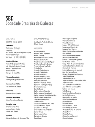 2014-2015 Diretrizes SBD
SBD
Sociedade Brasileira de Diabetes
DIRETORIA
GESTÃO 2014 - 2015
Presidente
Walter José Minicucci
Endereço:
Rua Afonso Braz, 579 conjuntos 72/74
Vila Nova Conceição
São Paulo – SP CEP 04511-011
Vice-Presidentes
Hermelinda Cordeiro Pedrosa
Luiz Alberto Andreotti Turatti
Marcos Cauduro Troian
Rosane Kupfer
Ruy Lyra da Silva Filho
Primeiro Secretário
Domingos Augusto Malerbi
Segundo Secretário
Luiz Antonio de Araujo
Tesoureiro
Antonio Carlos Lerario
Segundo Tesoureiro
Edson Perrotti dos Santos
Conselho fiscal
Antonio Carlos Pires
Levimar Rocha Araújo
Denise Reis Franco
Suplente
Raimundo Sotero de Menezes Filho
ORGANIZADORES
José Egidio Paulo de Oliveira
Sérgio Vencio
AUTORES
Adolpho Milech
Adriana Perez Angelucci
Airton Golbert
Alexandre José Faria Carrilho
Ana Claudia Ramalho
Ana Cristina Braccini de Aguiar
Ana Maria Calabria Cardoso
Anelena Soccal Seyffarth
Anita Sachs
Antonio Carlos Lerario
Antonio Carlos Pires
Antonio R. Ferreira
Antonio Roberto Chacra
Augusto Pimazoni Netto
Balduino Tschiedel
Belmiro Gonçalves Pereira
Bernardo Leo Wajchenberg
Brenno Astiarraga
Camila Barcia
Carlos Antonio Negrato
Carlos Eduardo Barra Couri
Carlos Eduardo Virgini Magalhães
Caroline Kaercher Kramer
Celeste Elvira Viggiano
Charles André
Cláudia Lúcia Barros de Castro
Claudia Mauricio Pieper
Cláudio Gil S. Araújo
Cristiane Bauermann Leitão
Daniel Deluiz
Daniel Laguna Neto
Daniela de Almeida
David Isaac
Deise Regina Baptista
Denise Reis Franco
Durval Damiani
Edgard D’Ávila Niclewicz
Eduarda de Oliveira Sá
Eduardo Vera Tibiriçá
Elaine Christine Dantas Moisés
Elza Muscelli
Fabrício Junqueira de Melo
Fernando César Robles
Gerson Canedo de Magalhães
Gisele Rossi Goveia
Graça Maria de Carvalho Camara
Graziela Coelho Amato Spadão
Hermelinda Pedrosa
Iracema Calderon de Andrade
Ivan dos Santos Ferraz
Kariane Aroeira Krinas Davison
João Felipe Mota
João Roberto de Sá
Jorge Eduardo da Silva Soares Pinto
Jorge Luiz Gross
José Egidio Paulo de Oliveira
José Petronio Lourenço Dias
Laércio Joel Franco
Leão Zagury
Leida Reny Borges Bressane
Lenita Zajdenverg
Levimar Rocha Araújo
Lívia Ferreira da Costa
Luciana Bruno
Luciano Oliveira
Luis Eduardo P. Calliari
Luis Henrique Canani
Marcia Camargo de Oliveira
Marcia Nery
Márcia Puñales
Márcio Correa Mancini
Marcio Krakauer
 