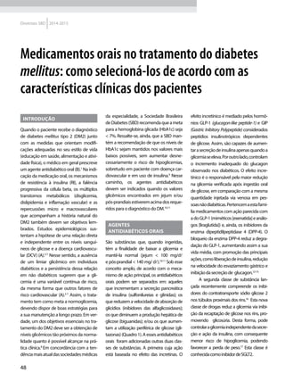 48
Diretrizes SBD 2014-2015
INTRODUÇÃO
Quando o paciente recebe o diagnóstico
de diabetes mellitus tipo 2 (DM2) junto
com as medidas que orientam modifi-
cações adequadas no seu estilo de vida
(educação em saúde, alimentação e ativi-
dade física), o médico em geral prescreve
um agente antidiabético oral (B).1
Na indi-
cação da medicação oral, os mecanismos
de resistência à insulina (RI), a falência
progressiva da célula beta, os múltiplos
transtornos metabólicos (disglicemia,
dislipidemia e inflamação vascular) e as
repercussões micro e macrovasculares
que acompanham a história natural do
DM2 também devem ser objetivos lem-
brados. Estudos epidemiológicos sus-
tentam a hipótese de uma relação direta
e independente entre os níveis sanguí-
neos de glicose e a doença cardiovascu-
lar (DCV) (A).2-7
Nesse sentido, a ausência
de um limiar glicêmico em indivíduos
diabéticos e a persistência dessa relação
em não diabéticos sugerem que a gli-
cemia é uma variável contínua de risco,
da mesma forma que outros fatores de
risco cardiovascular (A).2-7
Assim, o trata-
mento tem como meta a normoglicemia,
devendo dispor de boas estratégias para
a sua manutenção a longo prazo. Em ver-
dade, um dos objetivos essenciais no tra-
tamento do DM2 deve ser a obtenção de
níveis glicêmicos tão próximos da norma-
lidade quanto é possível alcançar na prá-
tica clínica.8
Em concordância com a ten-
dênciamaisatualdassociedadesmédicas
da especialidade, a Sociedade Brasileira
deDiabetes(SBD)recomendaqueameta
para a hemoglobina glicada (HbA1c) seja
< 7%. Ressalte-se, ainda, que a SBD man-
tém a recomendação de que os níveis de
HbA1c sejam mantidos nos valores mais
baixos possíveis, sem aumentar desne-
cessariamente o risco de hipoglicemias,
sobretudo em paciente com doença car-
diovascular e em uso de insulina.9
Nesse
caminho, os agentes antidiabéticos
devem ser indicados quando os valores
glicêmicos encontrados em jejum e/ou
pós-prandiaisestiveremacimadosreque-
ridos para o diagnóstico do DM.10,11
AGENTES
ANTIDIABÉTICOS ORAIS
São substâncias que, quando ingeridas,
têm a finalidade de baixar a glicemia e
mantê-la normal (jejum < 100 mg/dl
e pós-prandial < 140 mg/ dl).10,11
Sob esse
conceito amplo, de acordo com o meca-
nismo de ação principal, os antidiabéticos
orais podem ser separados em: aqueles
que incrementam a secreção pancreática
de insulina (sulfonilureias e glinidas); os
quereduzemavelocidadedeabsorçãode
glicídios (inibidores das alfaglicosidases);
os que diminuem a produção hepática de
glicose (biguanidas); e/ou os que aumen-
tam a utilização periférica de glicose (gli-
tazonas)(Quadro1).Aessesantidiabéticos
orais foram adicionadas outras duas clas-
ses de substâncias. A primeira cuja ação
está baseada no efeito das incretinas. O
efeito incretínico é mediado pelos hormô-
nios GLP-1 (glucagon-like peptide-1) e GIP
(Gastric Inibitory Polypeptide) considerados
peptídios insulinotrópicos dependentes
de glicose. Assim, são capazes de aumen-
tarasecreçãodeinsulinaapenasquandoa
glicemiaseeleva.Poroutrolado,controlam
o incremento inadequado do glucagon
observado nos diabéticos. O efeito incre-
tínico é o responsável pela maior redução
na glicemia verificada após ingestão oral
de glicose, em comparação com a mesma
quantidade injetada via venosa em pes-
soasnãodiabéticas.Pertencemaestafamí-
lia medicamentos com ação parecida com
adoGLP-1(miméticos[exenatida]eanálo-
gos [liraglutida]) e, ainda, os inibidores da
enzima dipeptidilpeptidase 4 (DPP-4). O
bloqueio da enzima DPP-4 reduz a degra-
dação do GLP-1, aumentando assim a sua
vida média, com promoção das principais
ações,comoliberaçãodeinsulina,redução
na velocidade do esvaziamento gástrico e
inibiçãodasecreçãode glucagon.12-15
A segunda classe de substância lan-
çada recentemente compreende os inibi-
dores do contratransporte sódio glicose 2
nos túbulos proximais dos rins.16
Esta nova
classe de drogas reduz a glicemia via inibi-
ção da recaptação de glicose nos rins, pro-
movendo glicosúria. Desta forma, pode
controlaraglicemiaindependentedasecre-
ção e ação da insulina, com consequente
menor risco de hipoglicemia, podendo
favorecer a perda de peso.17
Esta classe é
conhecidacomoinibidordeSGLT2.
Medicamentos orais no tratamento do diabetes
mellitus: como selecioná-los de acordo com as
características clínicas dos pacientes
 