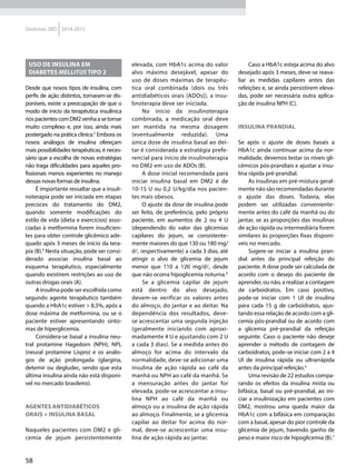 58
Diretrizes SBD 2014-2015
Uso de insulina em
diabetes mellitus tipo 2
Desde que novos tipos de insulina, com
perfis de ação distintos, tornaram-se dis-
poníveis, existe a preocupação de que o
modo de início da terapêutica insulínica
nospacientescomDM2venhaasetornar
muito complexo e, por isso, ainda mais
postergado na prática clínica.2
Embora os
novos análogos de insulina ofereçam
mais possibilidades terapêuticas, é neces-
sário que a escolha de novas estratégias
não traga dificuldades para aqueles pro-
fissionais menos experientes no manejo
dessas novas formas de insulina.
É importante ressaltar que a insuli-
noterapia pode ser iniciada em etapas
precoces do tratamento do DM2,
quando somente modificações do
estilo de vida (dieta e exercícios) asso-
ciadas à metformina forem insuficien-
tes para obter controle glicêmico ade-
quado após 3 meses de início da tera-
pia (B).4
Nesta situação, pode ser consi-
derado associar insulina basal ao
esquema terapêutico, especialmente
quando existirem restrições ao uso de
outras drogas orais (A).
A insulina pode ser escolhida como
segundo agente terapêutico também
quando a HbA1c estiver > 8,5%, após a
dose máxima de metformina, ou se o
paciente estiver apresentando sinto-
mas de hiperglicemia.
Considera-se basal a insulina neu-
tral protamine Hagedorn (NPH), NPL
(neural protamine Lispro) e os análo-
gos de ação prolongada (glargina,
detemir ou degludec, sendo que esta
última insulina ainda não está disponí-
vel no mercado brasileiro).
Agentes antidiabéticos
orais + insulina basal
Naqueles pacientes com DM2 e gli-
cemia de jejum persistentemente
elevada, com HbA1c acima do valor
alvo máximo desejável, apesar do
uso de doses máximas de terapêu-
tica oral combinada (dois ou três
antidiabéticos orais [ADOs]), a insu-
linoterapia deve ser iniciada.
No início da insulinoterapia
combinada, a medicação oral deve
ser mantida na mesma dosagem
(eventualmente reduzida). Uma
única dose de insulina basal ao dei-
tar é considerada a estratégia prefe-
rencial para início de insulinoterapia
no DM2 em uso de ADOs (B).
A dose inicial recomendada para
iniciar insulina basal em DM2 é de
10-15 U ou 0,2 U/kg/dia nos pacien-
tes mais obesos.
O ajuste da dose de insulina pode
ser feito, de preferência, pelo próprio
paciente, em aumentos de 2 ou 4 U
(dependendo do valor das glicemias
capilares do jejum, se consistente-
mente maiores do que 130 ou 180 mg/
d, respectivamente) a cada 3 dias, até
atingir o alvo de glicemia de jejum
menor que 110 a 120 mg/d, desde
que não ocorra hipoglicemia noturna.6
Se a glicemia capilar de jejum
está dentro do alvo desejado,
devem-se verificar os valores antes
do almoço, do jantar e ao deitar. Na
dependência dos resultados, deve-
se acrescentar uma segunda injeção
(geralmente iniciando com aproxi-
madamente 4 U e ajustando com 2 U
a cada 3 dias). Se a medida antes do
almoço for acima do intervalo da
normalidade, deve-se adicionar uma
insulina de ação rápida ao café da
manhã ou NPH ao café da manhã. Se
a mensuração antes do jantar for
elevada, pode-se acrescentar a insu-
lina NPH ao café da manhã ou
almoço ou a insulina de ação rápida
ao almoço. Finalmente, se a glicemia
capilar ao deitar for acima do nor-
mal, deve-se acrescentar uma insu-
lina de ação rápida ao jantar.
Caso a HbA1c esteja acima do alvo
desejado após 3 meses, deve-se reava-
liar as medidas capilares antes das
refeições e, se ainda persistirem eleva-
das, pode ser necessária outra aplica-
ção de insulina NPH (C).
Insulina prandial
Se após o ajuste de doses basais a
HbA1c ainda continuar acima da nor-
malidade, devemos testar os níveis gli-
cêmicos pós-prandiais e ajustar a insu-
lina rápida pré-prandial.
As insulinas em pré-mistura geral-
mente não são recomendadas durante
o ajuste das doses. Todavia, elas
podem ser utilizadas conveniente-
mente antes do café da manhã ou do
jantar, se as proporções das insulinas
de ação rápida ou intermediária forem
similares às proporções fixas disponí-
veis no mercado.
Sugere-se iniciar a insulina pran-
dial antes da principal refeição do
paciente. A dose pode ser calculada de
acordo com o desejo do paciente de
aprender, ou não, a realizar a contagem
de carboidratos. Em caso positivo,
pode-se iniciar com 1 UI de insulina
para cada 15 g de carboidratos, ajus-
tando essa relação de acordo com a gli-
cemia pós-prandial ou de acordo com
a glicemia pré-prandial da refeição
seguinte. Caso o paciente não deseje
aprender o método de contagem de
carboidratos, pode-se iniciar com 2 a 4
UI de insulina rápida ou ultrarrápida
antes da principal refeição.4
Uma revisão de 22 estudos compa-
rando os efeitos da insulina mista ou
bifásica, basal ou pré-prandial, ao ini-
ciar a insulinização em pacientes com
DM2, mostrou uma queda maior da
HbA1c com a bifásica em comparação
com a basal, apesar do pior controle da
glicemia de jejum, havendo ganho de
peso e maior risco de hipoglicemia (B).7
 