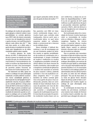 59
2014-2015 Diretrizes SBD
Análogos de insulina
versus insulina humana
(neutral protamine
Hagedorn e regular) em
pacientes com diabetes
mellitus tipo 2
Os análogos de insulina de ação prolon-
gada (glargina e detemir) exibem maior
previsibilidade no controle glicêmico
que a NPH,8
além de estarem associados
a menor risco de hipoglicemia noturna9
e ganho de peso, com perfil favorável à
detemir neste último item (B).2,10,11
Não
está claro, porém, se o efeito sobre o
ganho de peso é resultado do risco dimi-
nuído para hipoglicemia ou do efeito
modulador seletivo sobre o apetite.
A insulina glargina, de modo
diverso da NPH, é relativamente livre
de pico e parece ser aquela com maior
duração de ação. As características far-
macocinéticas e farmacodinâmicas de
todas as insulinas são dependentes do
tamanho da dose. Uma porcentagem
de pacientes poderá necessitar de
duas doses de insulina basal por dia.12
No tratamento do DM2, apesar de
ambos os análogos de ação prolongada
(sobretudo a insulina detemir) ocasiona-
rem menor variabilidade glicêmica e
diminuiçãodoriscodehipoglicemia (prin-
cipalmente noturna), há poucas diferen-
ças de controle glicêmico a longo prazo
(níveis de HbA1c) entre essas insulinas e a
NPH (B).4
Alguns autores consideram que
podem existir diferenças significativas no
resultado do tratamento quando se com-
param os análogos com as insulinas NPH
eregular(R)naquelespacientescomDM2
que seguem protocolos estritos de tera-
pia e de ajustes de doses de insulina.10,13,14
Insulinoterapia plena
no diabetes mellitus tipo 2
Nos pacientes com DM2 em trata-
mento combinando drogas orais e
insulina basal cujos controles estão
inadequados, deve-se partir para a
insulinização plena, na qual vários
esquemas podem ser utilizados,
desde o convencional até o intensivo
ou de múltiplas doses.
Nessa estratégia, é habitual des-
continuar o uso de secretagogos por
via oral. Entretanto, poderá ser bené-
fico manter os agentes sensibilizado-
res da insulina em combinação com a
insulinoterapia. A terapia combinada
de insulina e metformina ou insulina
e pioglitazona possibilita controle gli-
cêmico efetivo com doses menores de
insulina. Entretanto, cabe ressaltar que
a terapêutica combinada de glitazonas
e insulina está associada ao aumento
do peso corporal e edema, podendo
aumentar o risco de insuficiência car-
díaca congestiva (ICC).15,16
O custo/
benefício de melhor controle glicê-
mico versus ganho de peso e risco car-
diovascular, portanto, deve ser consi-
derado em base individual. Assim, em
casos de pacientes com risco de des-
compensação cardíaca, é mais sen-
sato aumentar a complexidade do
esquema de insulinização do que insis-
tir nesse tipo de associação. Em pacien-
tes recebendo insulina basal, com ou
sem metformina, a adição de um ini-
bidor da dipeptidilpeptidase 4 (DPP-
4) ou de um agonista de GLP1 pode
melhorar os perfis glicêmicos de jejum
e pós-prandial, reduzindo significati-
vamente a HbA1c, além de diminuir o
risco de hipoglicemia com redução da
dose de insulina (B).5
Na insulinização plena há a neces-
sidade de fornecer insulina basal para
cobrir as necessidades de insulina
entre as refeições e bloquear a glico-
neogênese hepática. Ao mesmo
tempo, é essencial oferecer insulina
pré-prandial rápida (regular) ou ultrar-
rápida (lispro, asparte ou glulisina)
durante o dia para cobrir as necessida-
des de insulina nas refeições.
Para os pacientes que necessitem
de ambos os tipos de insulina e que não
desejem ou não possam fazer a mistura
de NPH com regular ou NPH com os
análogos ultrarrápidos, pré-misturas de
insulinas de ação rápida ou ultrarrápida
com as de ação intermediária estão dis-
poníveis (Quadros 2 e 3). As associações
de insulinas ou de análogos podem ser
administradas antes do café da manhã e
do jantar, ou antes das três refeições
principais.17
No caso de duas doses, se
os níveis de glicose forem elevados
depois do almoço, pode-se fazer a com-
plementação com insulina regular ou
análogo de ação ultrarrápida antes
dessa refeição.
As combinações de doses fixas de
insulina nas pré-misturas constituem
uma maneira mais simples de fornecer
as insulinas basal e prandial, mas não
permitem que a dosagem de cada com-
Quadro 2 Combinações mais utilizadas de insulinas humanas NPH e regular pré-misturadas
Grau de
recomendação
Combinação
Tempo para administração
antes das refeições (minutos)
Pico de atividade após a
administração (horas)
Duração efetiva
(horas)
A
Humulin 70/30 (Lilly)
(70% NPH e 30% regular)
30-60 4,4 (1-5) 10-16
 