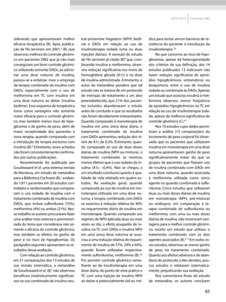 65
2014-2015 Diretrizes SBD
siderando que apresentavam melhor
eficácia terapêutica (B). Após publica-
ção de Yki-Jarvinen, em 2001,6
(B), que
observou melhora do controle glicêmi-
co em pacientes DM2 que já não mais
conseguiam um bom controle glicêmi-
co utilizando somente DAOs, ao adicio-
nar uma dose noturna de insulina,
passou-se a enfatizar mais o emprego
da terapia combinada da insulina com
DAOs, especialmente com o uso de
metformina em TC com insulina em
uma dose noturna ao deitar (insulina
bedtime). Esse esquema de terapêutica
traria como vantagens não somente
maior eficácia para o controle glicêmi-
co, mas também menor risco de hipo-
glicemia e de ganho de peso, além de
maior receptividade dos pacientes à
nova terapia, quando comparada com
a introdução de terapia exclusiva com
insulina (B).6
Entretanto, esses achados
não foram consistentemente confirma-
dos por outras publicações.
Recentemente foi publicada por
Goudswaard et al. uma extensa revisão
de literatura, em estudo de metanálise
para a Biblioteca Cochrane (B),7
avalian-
do 1.811 pacientes em 20 estudos con-
trolados e randomizados que compara-
ram o uso isolado de insulina com o
tratamento combinado de insulina com
DAOs, que incluía sulfonilureia (75%),
metformina (4%) ou ambas (21%). Nes-
se trabalho os autores procuraram fazer
uma análise mais extensa e pormenori-
zada do tema que considerava não so-
mente a eficácia do controle glicêmico,
mas também os efeitos no ganho de
peso e no risco de hipoglicemias. Os
parágrafos seguintes apresentam os re-
sultados dessa avaliação.
Com relação ao controle glicêmico,
em 21 comparações dos 13 estudos de
sua revisão sistemática, a metanálise
de Goudswaard et al. (B)7
não observou
benefícios estatisticamente significati-
vos no uso combinado de insulina neu-
tral protamine Hagedorn (NPH) bedti-
me e DAOs em relação ao uso de
insulinoterapia isolada (uma ou duas
injeções diárias). A exceção do estudo
de Yki-Jarvinen já citado (B)6
que, com-
binando insulina e metformina, obser-
vou redução significativa nos níveis de
hemoglobina glicada (A1c) e na dose
de insulina administrada. Entretanto, o
autor da metanálise pondera que tal
estudo não se tratava de um protocolo
de intenção de tratamento a um alvo
preestabelecido, que 21% dos pacien-
tes incluídos abandonaram o estudo
antes de concluído e que os resultados
não foram devidamente interpretados.
Quando comparado à monoterapia de
insulina em uma única dose diária, o
tratamento combinado de insulina
com DAOs apresentou redução dos ní-
veis de A1c de 0,3%. Entretanto, quan-
do comparado ao uso de duas doses
diárias de insulina (NPH ou mistura), o
tratamento combinado se mostrou
menos efetivo que o uso isolado da in-
sulina (A1c: –0,4%). Não se chegou a
um resultado conclusivo quanto à qua-
lidade de vida relatada em quatro es-
tudos. Na avaliação geral, quando
comparada ao uso de insulina em mo-
noterapia utilizada em uma dose no-
turna, a terapia combinada com DAOs
se associou à redução relativa de 46%
no requerimento diário de insulina em
monoterapia. Quando comparado aos
regimes de NPH aplicada duas ou mais
vezes ao dia, o efeito poupador de in-
sulina no TC com DAOs e insulina NPH
em uma única dose noturna se asso-
ciou a uma redução relativa do requeri-
mento de insulina de 57%, 29% e 64%,
quando foram utilizadas respectiva-
mente sulfonilureias, metformina (B).7,8
Por permitir controle glicêmico seme-
lhante ao da insulinoterapia em uma
dose diária, do ponto de vista prático o
TC com uma injeção de insulina NPH
ao deitar é potencialmente útil ao mé-
dico para tentar vencer barreiras de re-
sistência do paciente à introdução da
insulinoterapia.7,8
No que concerne ao risco de hipo-
glicemias, apesar da heterogeneidade
dos critérios de sua definição, dos 14
estudos publicados 13 indicaram não
haver redução significativa de episó-
dios hipoglicêmicos sintomáticos ou
bioquímicos entre o uso de insulina
isolada ou combinada às DAOs. Apenas
um estudo que associou insulina à met­
formina observou menor frequência
de episódios hipoglicêmicos no TC em
relação ao uso de insulinoterapia isola-
da, apesar de melhoria significativa do
controle glicêmico (C).6,7
Nos 10 estudos cujos dados permi-
tiram a análise (13 comparações) do
incremento de peso corporal foi obser-
vado que os pacientes que utilizaram
insulina em monoterapia em uma dose
noturna apresentaram ganho de peso
significativamente maior do que os
grupos de pacientes que fizeram uso
de insulina combinado com DAOs em
uma dose noturna, quando associada
à metformina utilizada como único
agente ou quando combinada à sulfo-
nilureia. 	Cinco estudos que utilizaram
duas ou mais doses diárias de insulina
em monoterapia (NPH, pré-misturas
ou análogos), em comparação à te­
rapia combinada de sulfonilureia ou
met­formina, com uma ou mais doses
diárias de insulina, não mostraram van-
tagens para o melhor controle glicêmi-
co, exceto um estudo que utilizou o
tratamento combinado com os dois
agentes associados (B).9-13
Em todos es-
ses estudos, observou-se menor ganho
de peso no tratamento combinado.
Quanto aos efeitos adversos e de aban-
dono do protocolo a eles devidos, pou-
cos estudos o relataram sistematica-
mente, prejudicando sua avaliação.
Nos comentários finais do estudo
de metanálise, os autores concluem
 