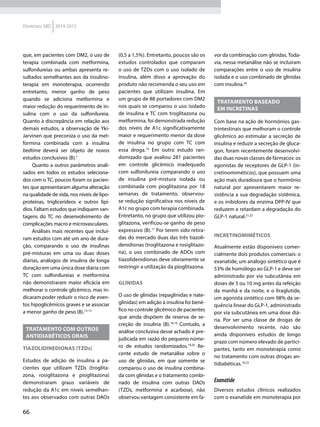 66
Diretrizes SBD 2014-2015
que, em pacientes com DM2, o uso de
terapia combinada com metformina,
sulfonilureias ou ambas apresenta re-
sultados semelhantes aos da insulino-
terapia em monoterapia, ocorrendo
entretanto, menor ganho de peso
quando se adiciona metformina e
maior redução do requerimento de in-
sulina com o uso da sulfonilureia.
Quanto à discrepância em relação aos
demais estudos, a observação de Yki-
Jarvinen que preconiza o uso da met­
formina combinada com a insulina
bedtime deverá ser objeto de novos
estudos conclusivos (B).7
Quanto a outros parâmetros anali-
sados em todos os estudos seleciona-
dos com o TC, poucos foram os pacien-
tes que apresentaram alguma alteração
na qualidade de vida, nos níveis de lipo-
proteínas, triglicerídeos e outros lipí-
dios. Faltam estudos que indiquem van-
tagens do TC no desenvolvimento de
complicações macro e microvasculares.
Análises mais recentes que incluí-
ram estudos com até um ano de dura-
ção, comparando o uso de insulinas
pré-misturas em uma ou duas doses
diárias, análogos de insulina de longa
duração em uma única dose diária com
TC com sulfonilureias e metformina
não demonstraram maior eficácia em
melhorar o controle glicêmico, mas in-
dicaram poder reduzir o risco de even-
tos hipoglicêmicos graves e se associar
a menor ganho de peso (B).13-15
Tratamento com outros
antidiabéticos orais
Tiazolidinedionas (TZDs)
Estudos de adição de insulina a pa-
cientes que utilizam TZDs (troglita-
zona, rosiglitazona e pioglitazona)
demonstraram graus variáveis de
redução da A1c em níveis semelhan-
tes aos observados com outras DAOs
(0,5 a 1,5%). Entretanto, poucos são os
estudos controlados que comparam
o uso de TZDs com o uso isolado de
insulina, além disso a aprovação do
produto não recomenda o seu uso em
pacientes que utilizam insulina. Em
um grupo de 88 portadores com DM2
nos quais se comparou o uso isolado
de insulina e TC com troglitazona ou
metformina, foi demonstrada redução
dos níveis de A1c signi­ficativamente
maior e requerimento menor da dose
de insulina no grupo com TC com
essa droga.16
Em outro estudo ran-
domizado que avaliou 281 pacientes
em controle glicêmico inadequado
com sulfonilureia comparando o uso
de insulina pré-mistura isolada ou
combinada com pioglitazona por 18
semanas de tratamento, observou-
se redução significativa nos níveis de
A1c no grupo com terapia combinada.
Entretanto, no grupo que utilizou pio-
glitazona, verificou-se ganho de peso
expressivo (B).17
Por terem sido retira-
das do mercado duas das três tiazoli-
denidionas (troglitazona e rosiglitazo-
na), o uso combinado de ADOs com
tiazolidenidionas deve obviamente se
restringir a utilização da pioglitazona.
Glinidas
O uso de glinidas (repaglinidas e nate-
glinidas) em adição à insulina foi bené-
fico no controle glicêmico de pacientes
que ainda dispõem de reserva de se-
creção de insulina (B).18,19
Contudo, a
análise conclusiva desse achado é pre-
judicada em razão do pequeno núme-
ro de estudos randomizados.19,20
Re-
cente estudo de metanálise sobre o
uso de glinidas, em que somente se
comparou o uso de insulina combina-
da com glinidas e o tratamento combi-
nado de insulina com outras DAOs
(TZDs, metformina e acarbose), não
observou vantagem consistente em fa-
vor da combinação com glinidas. Toda-
via, nessa metanálise não se incluíram
comparações entre o uso de insulina
isolada e o uso combinado de glinidas
com insulina.20
Tratamento baseado
em incretinas
Com base na ação de hormônios gas-
trintestinais que melhoram o controle
glicêmico ao estimular a secreção de
insulina e reduzir a secreção de gluca-
gon, foram recentemente desenvolvi-
das duas novas classes de fármacos: os
agonistas de receptores de GLP-1 (in-
cretinomiméticos), que possuem uma
ação mais duradoura que o hormônio
natural por apresentarem maior re-
sistência a sua degradação sistêmica,
e os inibidores da enzima DPP-IV que
reduzem e retardam a degradação do
GLP-1 natural.21,22
Incretinomiméticos
Atualmente estão disponíveis comer-
cialmente dois produtos comerciais: o
exanatide, um análogo sintético que é
53% de homólogo ao GLP-1 e deve ser
administrado por via subcutânea em
doses de 5 ou 10 mg antes da refeição
da manhã e da noite, e o liraglutide,
um agonista sintético com 98% da se-
quência linear do GLP-1, administrado
por via subcutânea em uma dose diá-
ria. Por ser uma classe de drogas de
desenvolvimento recente, não são
ainda disponíveis estudos de longo
prazo com número elevado de partici-
pantes, tanto em monoterapia como
no tratamento com outras drogas an-
tidiabéticas.10,22
Exanatide
Diversos estudos clínicos realizados
com o exanatide em monoterapia por
 