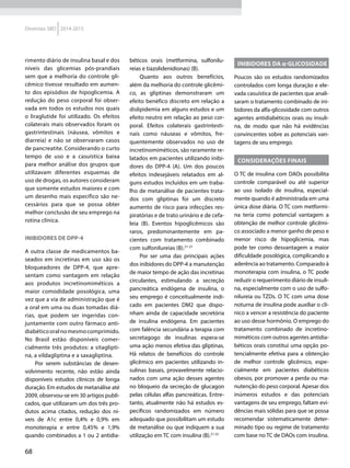 68
Diretrizes SBD 2014-2015
rimento diário de insulina basal e dos
níveis das glicemias pós-prandiais
sem que a melhoria do controle gli-
cêmico tivesse resultado em aumen-
to dos episódios de hipoglicemia. A
redução do peso corporal foi obser-
vada em todos os estudos nos quais
o liraglutide foi utilizado. Os efeitos
colaterais mais observados foram os
gastrintestinais (náusea, vômitos e
diarreia) e não se observaram casos
de pancreatite. Considerando o curto
tempo de uso e a casuística baixa
para melhor análise dos grupos que
utilizavam diferentes esquemas de
uso de drogas, os autores consideram
que somente estudos maiores e com
um desenho mais específico são ne-
cessários para que se possa obter
melhor conclusão de seu emprego na
rotina clínica.
Inibidores de DPP-4
A outra classe de medicamentos ba­
sea­dos em incretinas em uso são os
bloqueadores de DPP-4, que apre-
sentam como vantagem em relação
aos produtos incretinomiméticos a
maior comodidade posológica, uma
vez que a via de administração que é
a oral em uma ou duas tomadas diá-
rias, que podem ser ingeridas con-
juntamente com outro fármaco anti-
diabéticooralnomesmocomprimido.
No Brasil estão disponíveis comer-
cialmente três produtos: a sitaglipti-
na, a vildagliptina e a saxagliptina.
Por serem substâncias de desen-
volvimento recente, não estão ainda
disponíveis estudos clínicos de longa
duração. Em estudos de metanálise até
2009, observou-se em 30 artigos publi-
cados, que utilizaram um dos três pro-
dutos acima citados, redução dos ní-
veis de A1c entre 0,4% e 0,9% em
monoterapia e entre 0,45% e 1,9%
quando combinados a 1 ou 2 antidia-
béticos orais (metformina, sulfonilu-
reias e tiazolidenidionas) (B).
Quanto aos outros benefícios,
além da melhoria do controle glicêmi-
co, as gliptinas demonstraram um
efeito benéfico discreto em relação a
dislipidemia em alguns estudos e um
efeito neutro em relação ao peso cor-
poral. Efeitos colaterais gastrintesti-
nais como náuseas e vômitos, fre-
quentemente observados no uso de
incretinomiméticos, são raramente re-
latados em pacientes utilizando inibi-
dores do DPP-4 (A). Um dos poucos
efeitos indesejáveis relatados em al-
guns estudos incluí­dos em um traba-
lho de metanálise de pacientes trata-
dos com gliptinas foi um discreto
aumento de risco para infecções res-
piratórias e de trato urinário e de cefa-
leia (B). Eventos hipoglicêmicos são
raros, predominantemente em pa-
cientes com tratamento combinado
com sulfonilureias (B).21-27
Por ser uma das principais ações
dos inibidores do DPP-4 a manutenção
de maior tempo de ação das incretinas
circulantes, estimulando a secreção
pancreática endógena de insulina, o
seu emprego é conceitualmente indi-
cado em pacientes DM2 que dispo-
nham ainda de capacidade secretória
de insulina endógena. Em pacientes
com falência secundária a terapia com
secretagogo de insulinas espera-se
uma ação menos efetiva das gliptinas.
Há relatos de benefícios do controle
glicêmico em pacientes utilizando in-
sulinas basais, provavelmente relacio-
nados com uma ação desses agentes
no bloqueio da secreção de glucagon
pelas células alfas pancreáticas. Entre-
tanto, atualmente não há estudos es-
pecíficos randomizados em número
adequado que possibilitam um estudo
de metanálise ou que indiquem a sua
utilização em TC com insulina (B).21-25
Inibidores da α-glicosidade
Poucos são os estudos randomizados
controlados com longa duração e ele-
vada casuística de pacientes que anali-
saram o tratamento combinado de ini-
bidores da alfa-glicosidade com outros
agentes antidiabéticos orais ou insuli-
na, de modo que não há evidências
convincentes sobre as potenciais van-
tagens de seu emprego.
Considerações finais
O TC de insulina com DAOs possibilita
controle comparável ou até superior
ao uso isolado de insulina, especial-
mente quando é administrada em uma
única dose diária. O TC com metformi-
na teria como potencial vantagem a
obtenção de melhor controle glicêmi-
co associado a menor ganho de peso e
menor risco de hipoglicemia, mas
pode ter como desvantagem a maior
dificuldade posológica, complicando a
aderência ao tratamento. Comparado à
monoterapia com insulina, o TC pode
reduzir o requerimento diário de insuli-
na, especialmente com o uso de sulfo-
nilureia ou TZDs. O TC com uma dose
noturna de insulina pode auxiliar o clí-
nico a vencer a resistência do paciente
ao uso desse hormônio. O emprego do
tratamento combinado de incretino-
miméticos com outros agentes antidia-
béticos orais constitui uma opção po-
tencialmente efetiva para a obtenção
de melhor controle glicêmico, espe-
cialmente em pacientes diabéticos
obesos, por promover a perda ou ma-
nutenção do peso corporal. Apesar dos
inúmeros estudos e das potenciais
vantagens de seu emprego, faltam evi-
dências mais sólidas para que se possa
recomendar sistematicamente deter-
minado tipo ou regime de tratamento
com base no TC de DAOs com insulina.
 