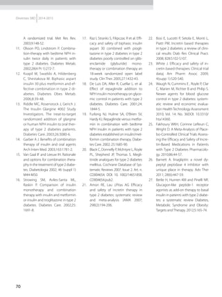 70
Diretrizes SBD 2014-2015
A randomized trial. Met Res Rev.
2003;9:148-52.
11.	 Olsson PO, Lindstrom P. Combina-
tion-therapy with bedtime NPH in-
sulin twice daily in patients with
type 2 diabetes. Diabetes Metab.
2002;28(4 Pt 1):272-7.
12.	 Kvapil M, Swatklo A, Hildenberg
C, Shestakova M. Biphasic aspart
insulin 30 plus metformin and ef-
fective combination in type 2 di-
abetes. Diabetes Obes Metab.
2006;8:39-48.
13.	 Riddle MC, Rosenstock J, Gerich J.
The Insulin Glargine 4002 Study
Investigators. The treat-to-target
randomized addition of glargine
or human NPH insulin to oral ther-
apy of type 2 diabetes patients.
Diabetes Care. 2003;26:3080-6.
14.	 Garber A J. Benefits of combination
therapy of insulin and oral agents
Arch Inten Med. 2003;163:1781-2.
15.	 Van Gaal IF and Leeuw IH. Rationale
and options for combination thera-
phy in the treatment of type 2 diabe-
tes. Diabetologia 2002; 46 (suppl 1)
M44-M50.
16.	 Strowing SM, Aviles-Santa ML,
Raskin P. Comparison of insulin
monotherapy and combination
therapy with insulin and metformin
or insulin and troglitazone in type 2
diabetes. Diabetes Care. 2002;25:
1691-8.
17.	 Raz I, Stranks S, Filipczac R et al. Effi-
cacy and safety of biphasic insulin
aspart 30 combined with piogli-
tazone in type 2 diabetes in type 2
diabetes poorly controlled on glib-
enclamide (glyburide) mo­no­
therapy or combination the­rapy an
18-week randomized open label
study. Clin Ther. 2005;27:1432-43.
18.	 De Luis DA, Aller R, Cuellar L. et al.
Effect of repaglinide addition to
NPH insulin monotherapy on glyce-
mic control in patients with type 2
diabetes. Diabetes Care. 2001;24:
1844-5.
19.	 Furlong NJ, Hulme SA, O’Brien SV,
Hardy KJ. Repaglinide versus metfor-
min in combination with bedtime
NPH insulin in patients with type 2
diabetes established on insulin/met-
formin combination therapy. Diabe-
tes Care. 2002; 25:1685-90.
20.	 Black C, Donnelly P, McIntyre L, Royle
PL, Shepherd JP, Thomas S. Megli-
tinide analogues for type 2 diabetes
mellitus. Cochrane Database of Sys-
tematic Reviews 2007. Issue 2. Art. n.
CD004654. DOI: 10. 1002/14651858.
CD004654.pub2.
21.	 Amon RE, Lau J,Pitas AG Efficacy
and safety of incretin therapy in
type 2 diabetes: systematic review
and meta-analysis JAMA 2007;
298(2):194-206.
22.	 Bosi E, Lucotti P, Setola E, Monti L,
Piatti PM. Incretin based therapies
in type 2 diabetes: a review of cli­ni­
cal results Diab Res Clinical Pract.
2008; 828:S102-S107.
23.	 White J. Efficacy and safety of in-
cretin based therapies: Clinical trial
dataj Am Pharm Assoc 2009;
4(supp 1):S20-S40.
24.	 Waugh N, Cummins E , Royle P, Clar
C, Marien M, Richter B and Philip S.
Newer agents for blood glucose
control in type 2 diabetes: system-
atic review and economic evalua-
tion HealthTechnology Assessment
2010; Vol. 14: No. 36DOI: 10.3310/
hta14360.
25.	 Fakhoury WKH, Corinne LeReun C,
Wright D. A Meta-Analysis of Place-
bo-Controlled Clinical Trials Assess-
ing the Efficacy and Safety of Incre-
tin-Based Medications in Patients
with Type 2 Diabetes Pharmacolo-
gy. 2010;86:44-57.
26.	 Barnett A. linagliptin: a novel dy-
peptyl peptidase 4 inhibitor with
unique place in therapy. Adv Ther
2011; 28(6):447-59.
27.	 Berlie H, Hurrren KM and Pinelli NR.
Glucagon-like peptide-1 receptor
agonists as add-on therapy to basal
insulin in patients with type 2 diabe-
tes: a systematic review Diabetes,
Metabolic Syndrome and Obesity:
Targets and Therapy. 2012;5:165-74.
 
