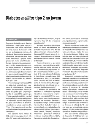 71
2014-2015 Diretrizes SBD
Introdução
O aumento da incidência do diabetes
mellitus tipo 2 (DM2) entre crianças e
adolescentes vem sendo observado
em várias regiões do mundo.¹ Ainda
não são conhecidos os motivos pela
eclosão da doença nessa faixa etária.
Inicialmente, há duas décadas, esses
relatos referiam-se a grupos homo­
gêneos com maior suscetibilidade à
doença – índios americanos e canaden­
ses –, e há dez anos envolvendo mino-
rias étnicas, sobretudo os americanos
de origem hispânica e os afro-america-
nos, além da descrição do aumento em
20 vezes na incidência do DM2 na po-
pulação de adolescentes japoneses. No
Japão, o DM2 em jovens já é mais co-
mum que o DM1.
O aumento da prevalência de DM2
tem sido ainda associado com o au-
mento da industrialização e desenvol-
vimento socioeconômico. Dados re-
centes divulgados pela Organização
Mundial da Saúde (OMS) sugerem que
19% da população diabética mundial
reside na Índia. Screening realizado em
126 estudantes indianos não gradua-
dos, para avaliar chance de desenvol-
ver diabetes no futuro, encontrou 8%,
79% e 13% respectivamente de alto,
moderado e baixo risco de desenvolver
a doença (B).²
Não obstante novos relatos de
DM2 em jovens europeus terem sido
feitos (A),3
sua prevalência é ainda infe-
rior à da população americana, na qual
representa 8% a 45% dos novos casos
de diabetes (A).4
No Brasil, entretanto, os estudos
ainda são raros. Recentemente foi
avaliado um grupo de cerca de 100
adolescentes com antecedentes fami-
liares para DM2 e outros fatores de ris-
co para o desenvolvimento da doença
e não foi encontrado nenhum caso de
diabetes (B).5
Atualmente percebe-se que não se
confirmou a impressão de uma epide-
mia de DM2 nos jovens. No maior e
mais recente estudo populacional so-
bre a incidência de diabetes na juven-
tude (0-19 anos), o Search for Diabetes
in Youth Study, a prevalência de DM2
encontrada foi de 0,22/1.000 jovens,
sendo a maioria dos casos de adoles-
centes de minorias étnicas. Nesses gru-
pos de alto risco a incidência tem au-
mentado significativamente (A).6
O aumento na prevalência da
obesidade na adolescência registrado
nos últimos anos explicaria, em gran-
de parte, o avanço do DM2 nas popu-
lações jovens, assim como o desenvol-
vimento da síndrome metabólica,
associada a doenças cardiovasculares
na maturidade (C, C, B).7-9
Estudo re-
cente realizado em região da Espanha
não encontrou DM2 em jovens cauca-
sianos obesos, contudo, encontrou
intolerância à glicose (IGT) em 9,6% e
resistência insulínica (RI) em 13,5%,
havendo correlação dos dois parâme-
tros com a severidade da obesidade,
presença de acantose nigricans (AN) e
risco cardiovascular.10
Estudos recentes em adolescentes
DM2 evidenciam o efeito do diabetes e
da obesidade sobre complacência vas-
cular, aumentando a rigidez dos vasos
e demonstrando que o DM2 de início
precoce pode ser mais agressivo do
ponto de vista cardiovascular do que
em adultos (A, C, B).11-13
As elevadas ta-
xas de obesidade na infância e na ado-
lescência estão relacionadas com se-
dentarismo crescente e com mudança
nos hábitos alimentares, frequente-
mente com dietas hipercalóricas e hi-
pergordurosas (B).14
Os possíveis candidatos que ligam
obesidade a alteração do metabolismo
dos carboidratos seriam os ácidos gra-
xos livres aumentados, as citocinas in-
flamatórias e os baixos níveis de adipo-
nectina. A transição de tolerância
normal à glicose para a intolerância à
glicose e dessa etapa para o diabetes
está associada a um aumento significa-
tivo de peso. O aumento contínuo do
peso tem efeito sobre os níveis glicê-
micos, independentemente de mu-
danças na sensibilidade insulínica ou
na demanda da célula β (C).15
E é por
essa razão que um quarto das crianças
obesas e 22% dos adolescentes obesos
apresentam intolerância à glicose (B).16
Uma das grandes preocupações
do diagnóstico de DM2 no jovem é que
algumas comorbidades, como a nefro-
Diabetes mellitus tipo 2 no jovem
 