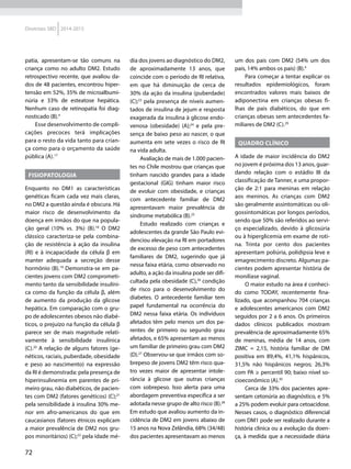 72
Diretrizes SBD 2014-2015
patia, apresentam-se tão comuns na
criança como no adulto DM2. Estudo
retrospectivo recente, que avaliou da-
dos de 48 pacientes, encontrou hiper-
tensão em 52%, 35% de microalbumi-
núria e 33% de esteatose hepática.
Nenhum caso de retinopatia foi diag-
nosticado (B).4
Esse desenvolvimento de compli-
cações precoces terá implicações
para o resto da vida tanto para crian-
ça como para o orçamento da saúde
pública (A).17
Fisiopatologia
Enquanto no DM1 as características
genéticas ficam cada vez mais claras,
no DM2 a questão ainda é obscura. Há
maior risco de desenvolvimento da
doença em irmãos do que na popula-
ção geral (10% vs. 3%) (B).18
O DM2
clássico caracteriza-se pela combina-
ção de resistência à ação da insulina
(RI) e à incapacidade da célula β em
manter adequada a secreção desse
hormônio (B).19
Demonstra-se em pa-
cientes jovens com DM2 comprometi-
mento tanto da sensibilidade insulíni-
ca como da função da célula β, além
de aumento da produção da glicose
hepática. Em comparação com o gru-
po de adolescentes obesos não diabé-
ticos, o prejuízo na função da célula β
parece ser de mais magnitude relati-
vamente à sensibilidade insulínica
(C).20
A relação de alguns fatores (ge-
néticos, raciais, puberdade, obesidade
e peso ao nascimento) na expressão
da RI é demonstrada: pela presença de
hiperinsulinemia em parentes de pri-
meiro grau, não diabéticos, de pacien-
tes com DM2 (fatores genéticos) (C);21
pela sensibilidade à insulina 30% me-
nor em afro-americanos do que em
caucasianos (fatores étnicos explicam
a maior prevalência de DM2 nos gru-
pos minoritários) (C);22
pela idade mé-
dia dos jovens ao diagnóstico do DM2,
de aproximadamente 13 anos, que
coincide com o período de RI relativa,
em que há diminuição de cerca de
30% da ação da insulina (puberdade)
(C);23
pela presença de níveis aumen-
tados de insulina de jejum e resposta
exagerada da insulina à glicose endo-
venosa (obesidade) (A);24
e pela pre-
sença de baixo peso ao nascer, o que
aumenta em sete vezes o risco de RI
na vida adulta.
Avaliação de mais de 1.000 pacien-
tes no Chile mostrou que crianças que
tinham nascido grandes para a idade
gestacional (GIG) tinham maior risco
de evoluir com obesidade, e crianças
com antecedente familiar de DM2
apresentavam maior prevalência de
síndrome metabólica (B).25
Estudo realizado com crianças e
adolescentes da grande São Paulo evi-
denciou elevação na RI em portadores
de excesso de peso com antecedentes
familiares de DM2, sugerindo que já
nessa faixa etária, como observado no
adulto, a ação da insulina pode ser difi-
cultada pela obesidade (C),26
condição
de risco para o desenvolvimento do
diabetes. O antecedente familiar tem
papel fundamental na ocorrência do
DM2 nessa faixa etária. Os indivíduos
afetados têm pelo menos um dos pa-
rentes de primeiro ou segundo grau
afetados, e 65% apresentam ao menos
um familiar de primeiro grau com DM2
(D).27
Observou-se que irmãos com so-
brepeso de jovens DM2 têm risco qua-
tro vezes maior de apresentar intole-
rância à glicose que outras crianças
com sobrepeso. Isso alerta para uma
abordagem preventiva específica a ser
adotada nesse grupo de alto risco (B).28
Em estudo que avaliou aumento da in-
cidência de DM2 em jovens abaixo de
15 anos na Nova Zelândia, 68% (34/48)
dos pacientes apresentavam ao menos
um dos pais com DM2 (54% um dos
pais, 14% ambos os pais) (B).4
Para começar a tentar explicar os
resultados epidemiológicos, foram
encontrados valores mais baixos de
adiponectina em crianças obesas fi-
lhas de pais diabéticos, do que em
crianças obesas sem antecedentes fa-
miliares de DM2 (C).29
Quadro clínico
A idade de maior incidência do DM2
no jovem é próxima dos 13 anos, guar-
dando relação com o estádio III da
classificação de Tanner, e uma propor-
ção de 2:1 para meninas em relação
aos meninos. As crianças com DM2
são geralmente assintomáticas ou oli-
gossintomáticas por longos períodos,
sendo que 50% são referidos ao servi-
ço especializado, devido à glicosúria
ou à hiperglicemia em exame de roti-
na. Trinta por cento dos pacientes
apresentam poliúria, polidipsia leve e
emagrecimento discreto. Algumas pa-
cientes podem apresentar história de
monilíase vaginal.
O maior estudo na área é conheci-
do como TODAY, recentemente fina­
lizado, que acompanhou 704 crianças
e adolescentes americanos com DM2
seguidos por 2 a 6 anos. Os primeiros
dados clínicos publicados mostram
prevalência de aproximadamente 65%
de  meninas, média de 14 anos, com
ZIMC = 2,15, história familiar de DM
positiva em 89,4%, 41,1% hispânicos,
31,5% não hispânicos negros; 26,3%
com PA ≥ percentil 90; baixo nível so-
cioeconômico (A).30
Cerca de 33% dos pacientes apre-
sentam cetonúria ao diagnóstico, e 5%
a 25% podem evoluir para cetoacidose.
Nesses casos, o diagnóstico diferencial
com DM1 pode ser realizado durante a
história clínica ou a evolução da doen-
ça, à medida que a necessidade diária
 