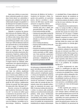 74
Diretrizes SBD 2014-2015
Após esses critérios, os casos duvi-
dosos, sobretudo aqueles com cetoaci-
dose inicial, devem ser submetidos à
pesquisa para avaliação da função da
célula β pela dosagem do peptídio C e
da detecção de marcadores do proces-
so autoimune a partir da pesquisa de
autoanticorpos anti-ilhota (anti-GAD,
anti-IA2, ICA e anti-insulina).
Segundo o consenso da Associa-
ção Americana de Diabetes (ADA), de-
verá submeter-se à triagem para DM2
na infância toda criança obesa (índice
de massa corporal [IMC] maior que o
percentil 85 para idade e sexo, ou peso
maior que 120% do ideal para estatura)
que apresente dois ou mais dos fatores
de risco a seguir: (1) história familiar
positiva para DM2 em parentes de pri-
meiro ou segundo grau; (2) grupo
étnico de risco (índios americanos, afro-
americanos, hispânicos, asiáticos/habi-
tantes de ilhas do pacífico); (3) sinais de
RI ou condições associadas à RI (AN, hi-
pertensão arterial, dislipidemia, SOP).
A triagem deverá ser realizada, prefe-
rentemente, com a glicemia de jejum, a
cada dois anos, com início após os 10
anos de idade (D).41
Os níveis para a glicemia de jejum,
com base nos critérios atualmente
adotados para o diagnóstico do DM2,
são os mesmos para adultos ou crian-
ças. Entretanto, é interessante comuni-
car que a classificação, em percentis,
das glicemias de jejum obtidas em um
grupo de 305 crianças e adolescentes
normais da grande São Paulo apenas
5% estão entre 106 e 108 mg/dl (C).26
Recente consenso foi publicado
pela Academia Americana de Pedia-
tria (A),42
no intuito de melhor guiar
o tratamento de pacientes entre 10-
18 anos de idade com diagnóstico de
DM2. Tal consenso foi elaborado com
a colaboração da Associação Ameri-
cana de Diabetes, Sociedade de En-
docrinologia Pediátrica, Academia
Americana de Médicos de Família e
Academia de Nutrição e Dieta. Se-
gundo este guideline, em pacientes
jovens, deve-se considerar o diag-
nóstico de DM2 típico quando apre-
sentarem os seguintes critérios:
•	 Sobrepeso ou obesidade (respecti-
vamente para sexo e idade com
percentil do IMC ≥ 85-94 e > P95).
•	 Forte história familiar de DM2.
•	 Substancial capacidade residual de
secreção de insulina ao diagnósti-
co (comprovada por concentração
elevada ou normal de insulina e
peptídeo C).
•	 Início insidioso da doença.
•	 Presença de RI (evidência clínica de
SOP e de AN).
•	 Exclusão de existência de diabetes
autoimune (autoanticorpos tipica-
mente associados ao DM1 negati-
vos). Esses pacientes apresentam
mais comumente presença de hi-
pertensão e dislipidemia do que
pacientes portadores de DM1.
Tratamento
As metas para o tratamento do DM2 no
jovem não diferem das propostas para
o DM1, como manter o jovem assinto-
mático, prevenir complicações agudas
e crônicas da hiperglicemia, tentando
alcançar normoglicemia, sem hipogli-
cemias frequentes, e manter um ritmo
normal de crescimento e desenvolvi-
mento, além do controle do peso. En-
tretanto, vários são os desafios enfren-
tados no tratamento do jovem com
DM2. A natureza insidiosa da síndrome,
o atraso na procura pela assistência
médica e o reconhecimento tardio pelo
pediatra, ainda pouco familiarizado
com a doença, estão entre os fatores
considerados nesse sentido. O adoles-
cente, quando da eclosão da doença, já
possui um padrão de comportamento
estabelecido em relação à alimentação
e à atividade física. A baixa adesão ao
tratamento decorre da resistência às
mudanças de hábitos, somada às ca-
racterísticas próprias da idade e, ainda,
ao fato de esses indivíduos não apre-
sentarem sintomas.
A importância do envolvimento fa-
miliar no manejo do DM2 na infância
foi demonstrada em um estudo com-
parando dois grupos de crianças afro-
americanas. Em um grupo o cuidador
participou ativamente do manejo do
diabetes, enquanto no outro a partici-
pação do cuidador foi aleatória. A su-
pervisão direta da criança com DM2
teve efeito positivo no controle glicê-
mico (B).43
Outro estudo reforça esse concei-
to, mediante avaliação da capacidade
dos pais em treinarem seus filhos a se
alimentarem melhor. Nesse grupo hou-
ve redução significativa do IMC, apesar
de não terem recebido nenhuma orien-
tação específica sobre dieta ou exercí-
cios, indicando que a obesidade pediá-
trica é um problema do complexo
familiar (C).44
O ponto fundamental do trata-
mento é a modificação do estilo de
vida, incluindo modificações dietéticas
e aumento da atividade física. A dieta
com restrição calórica adequada à ida-
de melhora a tolerância à glicose e a
sensibilidade insulínica por diminuir a
produção hepática de glicose. O exer-
cício aumenta a sensibilidade periféri-
ca à insulina por meio da diminuição
da massa gorda.
A dieta sugerida para crianças e
adolescentes deve ser equilibrada e
com restrição calórica orientada para
que a perda ponderal possa ocorrer de
modo gradual. Estudo randomizado
controlado com jovens portadores de
DM2, que foram submetidos a um pro-
grama de perda de peso, mostrou me-
lhora do HOMA-IR, do percentual de
 