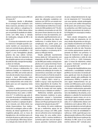 75
2014-2015 Diretrizes SBD
gordura corporal e do escore z‑IMC em
24 meses (A).45
Entretanto, devido à dificuldade
de se conseguir bons resultados com
dieta e exercício, até dietas com muito
baixo valor calórico e cetogênicas fo-
ram estudadas. O efeito dessas dietas
por um período foi avaliado em adoles-
centes com DM2, levou à retirada
de medicações, redução de IMC e de
HbA1c (C).46
O sucesso do tratamento com die-
ta e exercício é atingido quando o pa-
ciente mantém um crescimento nor-
mal, com controle de peso, glicemia de
jejum próximo da normalidade (> 120
mg/dl) e uma hemoglobina glicada
próxima dos seus valores normais.
Quando as metas do tratamento não
são atingidas apenas com as mudanças
de estilo de vida, a terapia farmacológi-
ca deve ser indicada.
O tratamento medicamentoso do
DM2 em crianças e adolescentes, ini-
cialmente baseado no tratamento de
adultos com DM2, vem sendo cada vez
mais alvo de estudos. Esses estudos co-
meçam a trazer informações sobre
quais condutas podem ser adotadas, e
quais medicamentos vêm sendo estu-
dados para uso com segurança nesta
faixa etária.
Como os adolescentes com DM2
apresentam forte RI, a primeira escolha
medicamentosa recai sobre a metfor-
mina (C).47
A metformina age pela di-
minuição da produção hepática de gli-
cose, aumentando a sensibilidade do
fígado à insulina e a captação de glico-
se no músculo, sem efeito direto nas
células β‑pancreáticas. Esse medica-
mento tem a vantagem, sobre as sulfo-
nilureias, de reduzir igualmente a he-
moglobina glicada, sem os riscos de
hipoglicemia, e de contribuir para a di-
minuição do peso ou, pelo menos, para
a sua manutenção. Além disso, favore-
ce a redução dos níveis de LDL-C e tri-
glicerídeos e contribui para a normali-
zação das alterações ovulatórias em
meninas com SOP. Em um estudo mul-
ticêntrico, confirmaram-se a segurança
e a efetividade da metformina no trata-
mento do DM2 pediátrico (A).48
Os efei-
tos colaterais encontrados em até 25%
dos jovens foram diarreia e/ou dor ab-
dominal no início do tratamento, sen-
do reduzidos significantemente com o
tempo e a diminuição das doses de
metformina. A acidose láctica é uma
complicação rara, porém grave, por
isso a metformina é contraindicada a
pacientes com diminuição da função
renal ou hepática e na presença de hi-
póxia ou infecção intensa.
Estudo publicado recentemente
revisou dados de 1.625 pacientes com
diagnóstico de DM e detectou 184 ca-
sos de DM2 para avaliar a variação tera-
pêutica com o passar do tempo. Foram
separados em três grupos de acordo
com o tratamento para avaliar a de-
pendência da utilização de insulina. As
características associadas com depen-
dência à insulina no final do estudo fo-
ram insulina como primeiro tratamen-
to (p < 0,0001), HbA1c inicial (p <
0,0001) e raça (p < 0,02; raça branca foi
menos dependente de insulina). Por-
tanto, DM2 na infância parece apresen-
tar falha da terapia oral mais rapida-
mente do que o relatado em adultos.49
Metformina também apresentou
efeitos favoráveis modestos no peso,
composição corporal e homeostase
glicêmica em estudo com 100 crianças
obesas com RI que participaram de um
programa de redução de peso (B).50
No entanto, há outras evidências
de que a metformina, apesar de ser
efetiva para crianças com DM2, pode
não ser suficiente como monoterapia a
longo prazo. Em uma análise retros-
pectiva, a HbA1c mostrou tendência a
aumentar após dois anos de terapia e
poucos pacientes mantiveram perda
de peso, independentemente do regi-
me de tratamento (C).47
Concordante
com essa opinião, estudo prolongado
(cinco anos) com análise retrospectiva
de 89 jovens afro-americanos e hispa-
no-caribenhos com DM2 mostrou que
18% deles necessitaram de insulina (<
0,4 UI/kg/dia) em associação à medica-
ção oral (B).51
Outro estudo retrospectivo, com
tempo médio de tratamento de 2,4
anos, dividiu 48 pacientes em dois gru-
pos, tratados inicialmente com insulina
ou antidiabético oral (metformina) e
mudança de estilo de vida. Pacientes
com insulina apresentaram queda im-
portante da HbA1c nos primeiros 12
meses de tratamento em relação ao
grupo da metformina e estilo de vida
(7,1% vs. 8,1%, p < 0,05). Entretanto,
após 12 meses de tratamento, ambos
os grupos mostraram aumento pro-
gressivo da HbA1c (B).4
O grupo das tiazolidinedionas atua
melhorando a sensibilidade insulínica
periférica nos músculos e no tecido adi-
poso, agindo por meio da ativação do
receptor ativado pelo proliferador de
peroxissomos (PPAR-γ), e poderia ser
uma opção medicamentosa nos pa-
cientes com DM2 jovens, assim como já
o é nos adultos diabéticos. Atualmente,
não existem medicamentos aprovados
para o tratamento de RI isolada em jo-
vens não diabéticos. No entanto, a rosi-
glitazona vs. placebo foi recentemente
avaliada por quatro meses, em um es-
tudo duplo-cego controlado randomi-
zado, em 21 adolescentes obesos com
intolerância oral à glicose (IOG). A res-
tauração da tolerância normal à glicose
(TNG) foi associada com aumento signi-
ficativo nos níveis de sensibilidade in-
sulínica (p < 0,04), sugerindo que a rosi-
glitazona pode melhorar a RI e a função
das células β. Não houve mudanças sig-
nificativas no IMC (score Z) ou outros
eventos adversos (B),52
contudo preo-
 