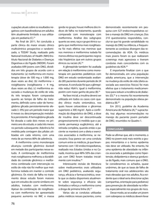 76
Diretrizes SBD 2014-2015
cupações atuais sobre os resultados ne-
gativos com tiazolinedionas em adultos
têm atualmente limitado a sua utiliza-
ção em pediatria (C).53
No final de 2011, foi concluída a
parte clínica do maior ensaio clínico
multicêntrico prospectivo e randomi-
zado, o TODAY Study, realizado pelo
National Institutes of Health (NIH)/Ins-
tituto Nacional de Diabetes e Doenças
Digestivas e do Fígado (NIDDK). Foram
avaliados 699 jovens com DM2, dividi-
dos em três grupos de acordo com o
tratamento: (a) metformina em mono-
terapia (dose de 500 mg a 1.000 mg,
duas vezes ao dia); (b) metformina +
rosiglitazona (rosiglitazona = 4 mg,
duas vezes ao dia); (c) metformina as-
sociada a mudanças de estilo de vida.
As três terapias foram comparadas
quanto ao tempo de falha do trata-
mento, definido como valor de hemo-
globina glicada persistentemente ele-
vado (> 8%) por um período maior que
6 meses ou descompensação metabó-
lica persistente. A hemoglobina glicada
foi dosada a cada dois meses no pri-
meiro ano do estudo, e cada três meses
no período subsequente. Aderência foi
medida pela contagem das pílulas uti-
lizadas em cada retorno, com uma
meta de ao menos 80% de aderência.
A metformina como monoterapia
alcançou controle glicêmico durável
em metade dos participantes nesse es-
tudo. A combinação de metformina
mais rosiglitazona melhorou a durabili-
dade do controle glicêmico e metfor-
mina combinada com intervenção no
estilo de vida não foi melhor que met­
formina isolada em manter o controle
glicêmico. Os níveis de falha no trata-
mento desse estudo foram maiores
que em estudos de coorte similares em
adultos, tratados com metformina.
Apesar da combinação de rosiglitazo-
na com metformina ter apresentado
pequeno aumento no IMC e massa
gorda no grupo, houve melhora dos ín-
dices de falha no tratamento, quando
comparada com monoterapia com
met­formina. Análise dos subgrupos
quanto ao sexo, raça e grupo étnico su-
geriu que metformina mais rosiglitazo-
na foi mais efetiva nas meninas que
nos meninos e metformina isolada foi
menos efetiva nos participantes negros
não hispânicos que em outros grupos
étnicos ou raciais (A).54
A glimepiride também foi avaliada
em relação à metformima como mono-
terapia em pacientes pediátricos com
DM2 em estudo randomizado avalian-
do 285 pacientes durante período de 24
semanas. A conclusão foi que a glimepi-
rida reduz HbA1c igual à metformina,
porém com maior ganho de peso (B).55
Na fase inicial, a insulina deverá ser
utilizada em todos os casos com qua-
dro clínico muito sintomático, nos
quais houve cetoacidose e glicemias
superiores a 300 mg/dl. Após a confir-
mação do diagnóstico de DM2, a dose
de insulina deve ser descontinuada
progressivamente à medida que o pa-
ciente permaneça euglicêmico, até a
retirada completa, quando então o pa-
ciente se manterá com a dieta e exercí-
cios associados à metformina, se ne-
cessário. Essa parece ser uma conduta
comum entre os médicos, já que levan-
tamento com 130 endocrinopediatras,
realizado nos Estados Unidos e no Ca-
nadá, mostrou que 48%-50% das crian-
ças com DM2 foram tratadas inicial-
mente com insulina.56
Interessante revisão de literatura
sobre medicamentos orais utilizados
em DM2 pediátrico, avaliando segu-
rança, eficácia e farmacocinética, reve-
la que os dados disponíveis atualmen-
te sobre segurança e eficácia são
limitados e reforça a metformina como
a droga de primeira linha (A).57
Várias são as condutas utilizadas
pelos médicos nesses pacientes, como
demonstrado recentemente em pes-
quisa com 527 endocrinopediatras so-
bre o manejo do DM2 em crianças. Dos
210 questionários respondidos, con-
clui-se que há grande variabilidade no
manejo do DM2 na infância, e frequen-
temente as condutas divergem das re-
comendações da ADA. Os médicos
mais jovens foram os que realizaram
screenings mais agressivos e tiveram
condutas mais concordantes com os
guidelines da ADA.58
É importante finalizar com o que
foi demonstrado, em uma população
adulta americana, que a intervenção
na mudança do estilo de vida (dieta as-
sociada aos exercícios físicos) foi mais
efetiva que o tratamento medicamen-
toso para reduzir a incidência de diabe-
tes (D),59
e o mesmo foi recentemente
demonstrado na população obesa pe-
diátrica (B).60
Em 2013, guideline da Academia
Americana de Pediatria (A),42
supracita-
do, traz algumas recomendações no
manejo do paciente jovem portador
de DM2, resumidos no Quadro 1.
Conclusão
Pode-se afirmar que, até o momento, o
DM2 no jovem está mais restrito a gru-
pos minoritários e o termo epidemia
não deve ser utilizado. No entanto, há
uma epidemia de obesidade na infân-
cia associada a patologias como hiper-
tensão, dislipidemia e doença gorduro-
sa do fígado, mais comuns que o DM2.
Se considerarmos os achados, quase
unânimes, de que as taxas de falha de
tratamento oral nos adolescentes são
mais elevadas que nos adultos, fica evi-
dente que o ideal seria direcionar ações
(campanhas, orientação para pediatras)
para prevenção de obesidade na infân-
cia, especialmente nos grupos de risco.
Dessemodo,aoseavaliarumjovem
com sobrepeso os médicos devem levar
 