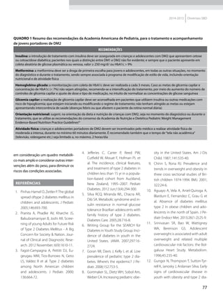 77
2014-2015 Diretrizes SBD
em consideração um quadro metabóli-
co mais amplo e considerar outras inter-
venções além do peso, para diminuir os
riscos das condições associadas.
Referências
  1.	 Pinhas-Hamel O, Zeitler P.The glo­bal
spread oftype 2 diabetes mellitus in
children and adolescents. J Pediatr.
2005;146:693-700.
 2.	 Pranita A, Phadke AV, Kharche JS,
Balsubramaniyan B, Joshi AR. Scree-
ning of young Adults for Future Risk
of Type 2 Diabetes Mellitus - A Big
Concern for Society & Nation. Jour-
nal of Clinical and Diagnostic Rese-
arch. 2012 November; 6(9):1610-11.
 3.	 Fagot-Campagna A, Pettitt DJ, Eu-
geugau MM, Tios-Burrows N, Geiss
LS, Valdez R et al. Type 2 diabetes
among North American children
and adolescents. J Pediatr. 2000;
136:664-72.
 4.	Jefferies C, Carter P, Reed PW,
Cutfield W, Mouat F, Hofman PL et
al. The incidence, clinical features,
and treatment of type 2 diabetes in
children less than 15 yr in a popula-
tion-based cohort from Auckland,
New Zealand, 1995–2007. Pediatr
Diabetes. 2012 Jun;13(4):294-300.
 5.	 Silva RCQ, Miranda WL, Chacra AR,
Dib SA. Metabolic syndrome and in-
sulin resistance in normal glucose
tolerance Brazilian adolescents with
family history of type 2 diabetes.
Diabetes Care. 2005;28:716-8.
 6.	 Writing Group for the SEARCH for
Diabetes inYouth Study Group. Inci-
dence of diabetes in youth in the
United States. JAMA. 2007;297:16-
2724.
  7.	 Goran MI, Davis J, Kelly L et al. Low
prevalence of pediatric type 2 dia-
betes. Where’s the epidemic? J Pe-
diatr. 2008;152:753-5.
  8.	 Gortmaker SL, Dietz WH, Sobol Am,
Weber CA. Increasing pedia­tric obe-
sity in the United States. Am J Dis
Child. 1987; 141:535-40.
 9.	 Chinn S, Rona RJ. Prevalence and
trends in overweight and obesity in
three cross sectional studies of Bri-
tish children 1974-1994. BMJ. 2001;
322:24-6.
10.	 Aguayo A, Vela A, Aniel-Quiroga A,
Blarduni E, Fernandez C, Grau G et
al. Absence of diabetes mellitus
type 2 in obese children and ado-
lescents in the north of Spain. J Pe-
diatr Endocr Met. 2013;26(1-2):25-9.
11.	 Srinivasan SR, Bao W, Wattigney
WA, Berenson GS. Adolescent
overweight is associated with adult
overweight and related multiple
cardiovascular risk factors: the Bol-
galusa Heart Study. Metabolism.
1996;45:235-40.
12.	 Gungor N, Thompson T, Sutton-Tyr-
rell K, Janosky J, Arslanian Silva. Early
signs of cardiovascular disease in
youth with obesity and type 2 dia-
Quadro 1 Resumo das recomendações da Academia Americana de Pediatria, para o tratamento e acompanhamento
de jovens portadores de DM2
RECOMENDAÇÕES
Insulina: a introdução de tratamento com insulina deve ser assegurada em crianças e adolescentes com DM2 que apresentem cetose
ou cetoacidose diabética; pacientes nos quais a distinção entre DM1 e DM2 não for evidente; e sempre que o paciente apresente em
coleta aleatória de glicose plasmática ou venosa, valor ≥ 250 mg/dl ou HbA1c > 9%
Metformina: a metformina deve ser a droga de primeira escolha para jovens e adolescentes, em todas as outras situações, no momento
do diagnóstico e durante o tratamento, sendo sempre associada à programa de modificação de estilo de vida, incluindo orientação
nutricional e de atividade física
Hemoglobina glicada: a monitorização com coleta de HbA1c deve ser realizada a cada 3 meses. Caso as metas de glicemia capilar e
concentração de HbA1c (< 7%) não sejam atingidas, recomenda-se a intensificação do tratamento, por meio do aumento do número de
controles de glicemia capilar e ajuste de dose e tipo de medicação, no intuito de normalizar as concentrações de glicose sanguínea
Glicemia capilar: a realização de glicemia capilar deve ser aconselhada em pacientes que utilizem insulina ou outras medicações com
risco de hipoglicemia; que estejam iniciando ou modificando o regime de tratamento; não tenham atingido as metas ou estejam
apresentando intercorrência de saúde (doenças febris ou que afastem o paciente da rotina normal diária)
Orientação nutricional: sugerir, na orientação da dieta e nutrição de crianças com DM2, seja no momento do diagnóstico ou durante o
tratamento, que se utilize as recomendações do consenso da Academia de Nutrição e Dietética Pediatric Weight Management
Evidence-Based Nutrition Practice Guidelines61
Atividade física: crianças e adolescentes portadores de DM2 devem ser incentivados pelo médico a realizar atividade física de
moderada a intensa, durante no mínimo 60 minutos diariamente. É recomendado também que o tempo de“tela não acadêmica”
(televisão, videogame etc.) seja limitado a, no máximo, 2 horas/dia
 