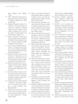 78
Diretrizes SBD 2014-2015
betes. Diabetes Care. 2005;28:
1219-21.
13.	 Hillier T, Pedula LK. Complications in
young adults with early-onset type
2 diabetes. Diabetes Care. 2003;
26:2999-3005.
14.	 Kitagawa T, Owada M, Urakami T,Ya-
maguchi K. Increased incidence of
non-insulin dependent diabetes
mellitus among Japanese school
children correlates with an increa-
sed intake of animal proteins and
fat. Clin Pediatr. 1998;37:111-5.
15.	 Caprio S, Hyman LD, Limb C et al.
Central adiposity and its metabo­lic
correlates in obese adolescent girls.
Am J Physiol Endocrinol Metab.
1995; 269(1 Pt 1):E118-E126.
16.	 Sinha R, Fisch G, Teague B et al. Pre-
valence of impaired glucose tole-
rance among children and adoles-
cents with marked obesity. N Engl J
Med. 2002;346:802-10.
17.	 Krakoff J, Lindsay RS, Looker HC et al.
Incidence of retinopathy and ne-
phropathy in youth-onset compa-
red with adult-onset type 2 diabe-
tes. Diabetes Care. 2003; 26:76-81.
18.	 Medici F, Hawa M, Ianari A et al. Con-
cordance rates for Type 2 diabetes
mellitus in monozygotic twins-ac-
tuarial analysis. Diabetologia. 1999;
42:146-50.
19.	 Zimmet P, Collins V, Dowse G, Kni-
ght L. Hyperinsulinaemia in youth is
a predictor of type 2 (non-insulin-
-dependent) diabetes mellitus. Dia-
betologia. 1992;35:534-41.
20.	 Gungor N, Bacha F, Saad R, Janosky
J, Arslanian S. Youth type 2 diabe-
tes: insulin resistance, beta cell fai-
lure or both? Diabetes Care.
2005;28:638-44.
21.	 Arslanian SA, Suprasongsin C. Diffe-
rences in the vivo insulin secretion
and sensitivity of healthy black ver-
sus white adolescents. J Pediatr.
1996;129:440-3.
22.	 Eriksson J, Franssila K, Eksrtrand A.
Early metabolic defects in people at
increased risk for non-insulin de-
pendent diabetes mellitus. N Engl J
Med. 1989;321:337-43.
23.	 Pinhas-Hamiel O, Standifort D, Ha-
miel D, Dolan LM. The type 2 family:
a setting for development and tre-
atment of adolescent type 2 diabe-
tes mellitus. Arch Pediatr Adolesc
Med. 1999;153:1063-7.
24.	 McCance DR, Pettitt DJ, Hanson RL,
Jacobsson LT, Bennett PH, Knowler
WC. Glucose, insulin concentration
and obesity in childhood and ado-
lescence as predictors of NIDDM.
Diabetologia. 1994;37:617.
25.	 Eyzguire F, Bancalari R, Roman R, Sil-
va R, Youlton R, Urquidi C et al. Pre-
valence of components of the­me­
tabolic syndrome according to birth
weigth among overweight and
obese children and adolescents. J
Pediatr Endocrinol Meta­bolism.
2012; 25(1-2):51-6.
26.	 Cesarini PR. Influência do antece-
dente familiar de diabetes mellitus
tipo 1 e tipo 2 sobre o índice de
massa corpórea, função de célula
beta, sensibilidade à insulina e a
presença de autoanticorpos anti-
-GAD e IA2 em crianças e adoles-
centes. 2001. Tese de doutorado.
Universidade Federal de São Paulo,
São Paulo.
27.	 Rosembloom A, Joe J,Young R, Win-
ter W. Emerging epidemic of type 2
diabetes in youth. Diabetes Care.
1999;22:345-54.
28.	 Magge SN, Stettler N, Jawad AF, Katz
LEL. Increased Prevalence of Abnor-
mal Glucose Tolerance among Obe-
se Siblings of Children with Type 2
Diabetes. J Pediatr. 2009; 154:562-6.
29.	 Oh YJ, Nam HK, Rhie YJ, Park SH, Lee
KH. Low Serum Adiponect in Levels
in Korean Children with a Family
History of Type 2 Diabetes Mellitus.
Horm Res Paediatr. 2012 Jul; 3:382-7.
30.	American Diabetes Association.
Type 2 diabetes in children and
adolescents. Diabetes Care. 2000;
23:381-9.
31.	 Kenneth C et al. Caracteristics of
Adolescents and Youth with recent-
-onset Type 2 Diabetes: The Today
Cohort Baseline. Journal of Clinical
End and Metabolism. 2011 jan;
96(1):159-67.
32.	 Stuart CA, Gilkison R, Smith MM,
Bosma AM, Keenan BS, Nagamani
M. Acanthosisnigrigans as a risk fac-
tor for non-insulin dependent dia-
betes mellitus. Clin Pediatr. 1998;
37:73-80.
33.	 Ehtisham S, BarettTG, Shaw NJ.Type
2 diabetes mellitus in UK children:
an emerging problem. Diabet Med.
2000;17:867-71.
34.	 Shield JPH, Lynn R, Wan KC, Haines L
and Barrett TG. Management and 1
year outcome for UK children with
type 2 diabetes. Arch Dis Child.
2009;94:206-9.
35.	 Pavkov ME, Bennett PH, Nelson RG
et al. Effect of youth-onset type 2
diabetes mellitus on incidence of
end-stage renal disease and morta-
lity in young and middle-aged Pima
Indians. JAMA. 2006;296:421-6.
36.	 Fajans SS, Bell GI, Polnsky KS. Mecha-
nisms of disease: molecular mecha-
nisms and clinical pathophysiology
of maturity-onset diabetes of the
young. N Engl J Med. 2001;345:
971-80.
37.	 Katzeff H, Savage P, Barclay-White B,
Nagulesparan, Bebbett P. C-peptide
measurement in the differentiation
of type 1 (insulin-dependent) and
type 2 (non-insulin-dependent) dia-
betes mellitus. Diabetologia. 1985;
28:264-8.
38.	 Libman I, Pietropaolo M, Trucco M,
Dorman J, Porte R, Becker D. Islet
 